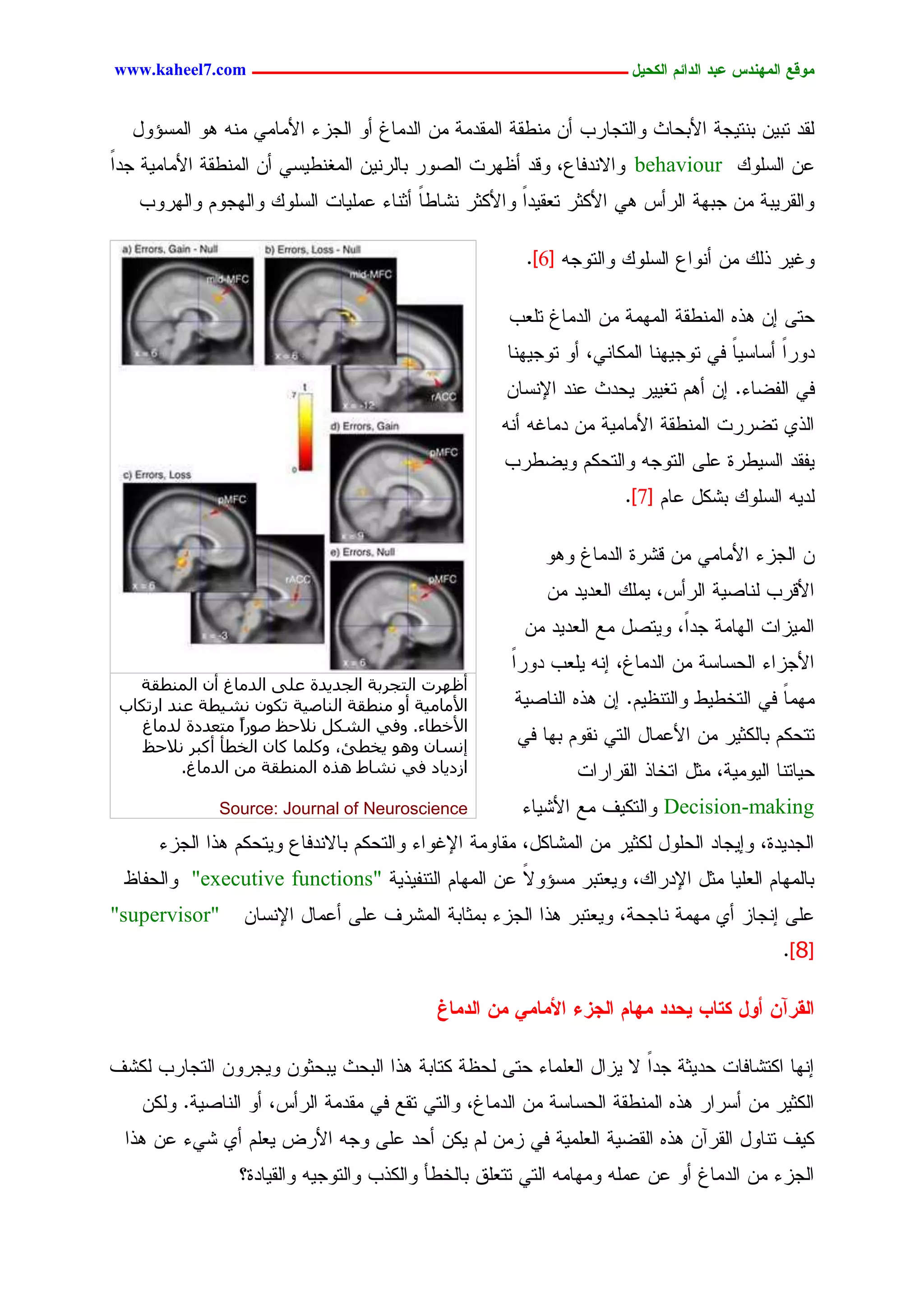 ‫يّكؾ اهيٌِدس ؿتد اهدائى اهندٖل ــــــــــــــــــــــــــــــــــــ ‪www.kaheel7.com‬‬


  ‫ٍيد سدّٜ دْسٜظر جألدػحش ٗجٍسظحرخ ؤّ ِْػير جٍِيدِر ِّ جٍدِحف ؤٗ جٍظزء جألِحِٛ ِْٔ ٕٗ جٍِشئٗل‬
‫ؿّ جٍشًَٗ ‪ٗ behaviour‬جالْدنحؽ، ٗىد ؤؼٖرز جٍظٗر دحٍرّْٜ جٍِلْػٜشٛ ؤّ جٍِْػير جألِحِٜر ظدج‬
‫ً‬
   ‫ٗجٍيرٜدر ِّ ظدٖر جٍرؤس ٕٛ جألٌصر سـيٜدجً ٗجألٌصر ْضحػح ؤصْحء ؿَِٜحز جٍشًَٗ ٗجٍٖظُٗ ٗجٍٖرٗخ‬
                                       ‫ً‬

                                                        ‫ٗكٜر ذًٍ ِّ ؤْٗجؽ جٍشًَٗ ٗجٍسٗظٔ [6].‬

                                                      ‫ػسٙ اّ ٕذٓ جٍِْػير جٍِِٖر ِّ جٍدِحف سَـخ‬
                                                     ‫دٗرً ؤشحشٜح نٛ سٗظْٜٖح جٌٍِحْٛ، ؤٗ سٗظْٜٖح‬
                                                                                    ‫ً‬      ‫ج‬
                                                     ‫نٛ جٍهغحء. اّ ؤُٕ سلٜٜر ٜػدش ؿْد جإلْشحّ‬
                                                     ‫جٍذٚ سغررز جٍِْػير جألِحِٜر ِّ دِحكٔ ؤْٔ‬
                                                     ‫ٜهيد جٍشٜػرذ ؿَٙ جٍسٗظٔ ٗجٍسػٌُ ٜٗغػرخ‬
                                                                     ‫ٍدٜٔ جٍشًَٗ دضٌل ؿحُ [7].‬

                                                           ‫ّ جٍظزء جألِحِٛ ِّ ىضرذ جٍدِحف ٕٗٗ‬
                                                           ‫جألىرخ ٍْحظٜر جٍرؤس، ًَِٜ جٍـدٜد ِّ‬
                                                        ‫جٍِٜزجز جٍٖحِر ظدً، ٜٗسظل ِؾ جٍـدٜد ِّ‬
                                                                            ‫ج‬
                                                      ‫جألظزجء جٍػشحشر ِّ جٍدِحف، أْ َٜـخ دٗرج‬
                                                      ‫ً‬
   ‫أظٜشد اُزغشثخ اُغذ٣ذح ػِ٠ اُذٓبؽ إٔ أُ٘طوخ‬
 ‫األٓبٓ٤خ أٝ ٓ٘طوخ اُ٘بط٤خ رٌٕٞ ٗش٤طخ ػ٘ذ اسرٌبة‬      ‫ِِٖح نٛ جٍسخػٜػ ٗجٍسْؼُٜ. اّ ٕذٓ جٍْحظٜر‬
                                                                                          ‫ً‬
   ‫األخطبء. ٝك٢ اُشٌَ ٗالحع طٞساً ٓزؼذدح ُذٓبؽ‬
                                                       ‫سسػٌُ دحٌٍصٜر ِّ جألؿِحل جٍسٛ ْيُٗ دٖح نٛ‬
    ‫ئٗغبٕ ٝٛٞ ٣خطئ، ًِٝٔب ًبٕ اُخطأ أًجش ٗالحع‬
          ‫اصد٣بد ك٢ ٗشبؽ ٛزٙ أُ٘طوخ ٖٓ اُذٓبؽ.‬                ‫ػٜحسْح جٍِٜٜٗر، ِصل جسخحذ جٍيرجرجز‬
              ‫‪Source: Journal of Neuroscience‬‬          ‫‪ٗ Decision-making‬جٍسٌٜم ِؾ جألضٜحء‬
      ‫جٍظدٜدذ، ٗاٜظحد جٍػَٗل ٌٍصٜر ِّ جٍِضحٌل، ِيحِٗر جإلكٗجء ٗجٍسػٌُ دحالْدنحؽ ٜٗسػٌُ ٕذج جٍظزء‬
 ‫دحٍِٖحُ جٍـَٜح ِصل جإلدرجً، ٜٗـسدر ِشئٗال ؿّ جٍِٖحُ جٍسْهٜذٜر "‪ٗ "executive functions‬جٍػهحؼ‬
                                                   ‫ً‬
‫"‪"supervisor‬‬     ‫ؿَٙ اْظحز ؤٚ ِِٖر ْحظػر، ٜٗـسدر ٕذج جٍظزء دِصحدر جٍِضرم ؿَٙ ؤؿِحل جإلْشحّ‬
                                                                                            ‫[8].‬

                                            ‫اهلرآً أّل نخبة ٖددد يِبى اهجزء األيبيٕ يً اهديبف‬

‫اْٖح جٌسضحنحز ػدٜصر ظدجً ال ٜزجل جٍـَِحء ػسٙ ٍػؼر ٌسحدر ٕذج جٍدػش ٜدػصّٗ ٜٗظرّٗ جٍسظحرخ ٌٍضم‬
    ‫جٌٍصٜر ِّ ؤشرجر ٕذٓ جٍِْػير جٍػشحشر ِّ جٍدِحف، ٗجٍسٛ سيؾ نٛ ِيدِر جٍرؤس، ؤٗ جٍْحظٜر. ٌٍّٗ‬
  ‫ٌٜم سْحٗل جٍيرآّ ٕذٓ جٍيغٜر جٍـَِٜر نٛ زِّ ٍُ ٌّٜ ؤػد ؿَٙ ٗظٔ جألرع ٜـَُ ؤٚ ضٛء ؿّ ٕذج‬
                 ‫جٍظزء ِّ جٍدِحف ؤٗ ؿّ ؿَِٔ ِٖٗحِٔ جٍسٛ سسـَو دحٍخػإ ٗجٌٍذخ ٗجٍسٗظٜٔ ٗجٍيٜحدذ؟‬


                                             ‫8‬
 