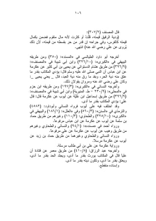 ‫٦٠١‬



                                   ‫ﻗﺎل ﺍﻟﻤﺼﻨﻑ )٢/٧٠٣(:‬
‫)ﻭﺩﻴﺔ ﺍﻟﺭﻗﻴﻕ ﻗﻴﻤﺘﻪ، ﻗﹶﱠﺕﹾ ﺃﻭ ﻜﺜﺭﺕ ﻷﻨﻪ ﻤﺎل ﻤﺘﻘﻭﻡ ﻓﻀﻤﻥ ﺒﻜﻤﺎل‬
                                     ‫ﻠ‬
‫ﻗﻴﻤﺘﻪ ﻜﺎﻟﻔﺭﺱ، ﻭﻓﻲ ﺠﺭﺍﺤﻪ ﺇﻥ ﻗﺩﺭ ﻤﻥ ﺤﺭ ﺒﻘﺴﻁﻪ ﻤﻥ ﻗﻴﻤﺘﻪ، ﻷﻥ ﺫﻟﻙ‬
                           ‫‪‬ﺭﻭﻯ ﻋﻥ ﻋﻠﻲ ﺭﻀﻲ ﺍﷲ ﻋﻨﻪ( ﺍﻨﺘﻬﻰ.‬  ‫ﻴ‬

‫ﺃﺨﺭﺠﻪ ﺃﺒﻭ ﺩﺍﻭﺩ ﺍﻟﻁﻴﺎﻟﺴﻲ ﻓﻲ »ﺍﻟﻤﺴﻨﺩ«: )٠٥٣( ﻭﻤﻥ ﻁﺭﻴﻘﻪ‬
‫ﺍﻟﺒﻴﻬﻘﻲ ﻓﻲ »ﺍﻟﻜﺒﺭﻯ«: )٠١/٦٢٣( ﻭﺍﺒﻥ ﺃﺒﻲ ﺸﻴﺒﺔ ﻓﻲ »ﺍﻟﻤﺼﻨﻑ«:‬
‫)٩/٦٩٣( ﻤﻥ ﻁﺭﻴﻕ ﻫﺸﺎﻡ ﺍﻟﺩﺴﺘﻭﺍﺌﻲ ﻋﻥ ﻴﺤﻴﻰ ﺒﻥ ﺃﺒﻲ ﻜﺜﻴﺭ ﻋﻥ ﻋﻜﺭﻤﺔ‬
‫ﻋﻥ ﺍﺒﻥ ﻋﺒﺎﺱ ﺃﻥ ﺍﻟﻨﺒﻲ ﺼﻠﻰ ﺍﷲ ﻋﻠﻴﻪ ﻭﺴﻠﻡ ﻗﺎل: ﻴﺅﺩﻱ ﺍﻟﻤﻜﺎﺘﺏ ﺒﻘﺩﺭ ﻤﺎ‬
‫ﻋﺘﻕ ﻤﻨﻪ ﺩﻴﺔ ﺍﻟﺤﺭ، ﻭﺒﻘﺩ ﻤﺎ ﺭﻕ ﻤﻨﻪ ﺩﻴﺔ ﺍﻟﻌﺒﺩ، ﻗﺎل _ ﻴﻌﻨﻲ ﻴﺤﻴﻰ _:‬
                        ‫ﻭﻜﺎﻥ ﻋﻠﻲ ﺭﻀﻲ ﺍﷲ ﻋﻨﻪ ﻭﻤﺭﻭﺍﻥ ﻴﻘﻭﻻﻥ ﺫﻟﻙ.‬
‫ﻭﺃﺨﺭﺠﻪ ﺍﻟﻨﺴﺎﺌﻲ ﻓﻲ »ﺍﻟﻜﺒﺭﻯ«: )٣/٧٩١( ﻭﻤﻥ ﻁﺭﻴﻘﻪ ﺍﺒﻥ ﺤﺯﻡ‬
‫ﻓﻲ »ﺍﻟﻤﺤﻠﻰ«: )٩/٠٣٢ - ﻁ. ﺍﻟﻤﻨﻴﺭﻴﺔ( ﻭﺍﺒﻥ ﺃﺒﻲ ﺸﻴﺒﺔ ﻓﻲ »ﺍﻟﻤﺼﻨﻑ«:‬
‫)٩/٦٩٣( ﻤﻥ ﻁﺭﻴﻕ ﺇﺴﻤﺎﻋﻴل ﺍﺒﻥ ‪‬ﻠﹶ‪‬ﺔ ﻋﻥ ﺃﻴﻭﺏ ﻋﻥ ﻋﻜﺭﻤﺔ ﻗﺎل: ﻗﺎل‬
                                ‫ﻋﻴ‬
                                    ‫ﻋﻠﻲ: ﻴﺅﺩﻱ ﺍﻟﻤﻜﺎﺘﺏ ﺒﻘﺩﺭ ﻤﺎ ﺃﺩﻯ.‬
‫ﻭﻗﺩ ﺍﺨﺘﻠﻑ ﻓﻴﻪ ﻋﻠﻰ ﺃﻴﻭﺏ ﻓﺭﻭﺍﻩ ﺍﻟﻨﺴﺎﺌﻲ ﻭﺃﺒﻭﺩﺍﻭﺩ: )٢٨٥٤(‬
‫ﻭﺍﻟﺘﺭﻤﺫﻱ ﻓﻲ »ﺍﻟﺴﻨﻥ«: )٣/٠٦٥( ﻭﻓﻲ »ﺍﻟﻌﻠل«: )١/٦٨١( ﻭﺍﻟﺒﻴﻬﻘﻲ ﻓﻲ‬
‫»ﺍﻟﻜﺒﺭﻯ«: )٠١/٥٢٣( ﻭﺍﻟﻁﺤﺎﻭﻱ: )٣/٠١١( ﻭﻏﻴﺭﻫﻡ ﻤﻥ ﻁﺭﻴﻕ ﺤﻤﺎﺩ‬
                 ‫ﺒﻥ ﺴﻠﻤﺔ ﻋﻥ ﺃﻴﻭﺏ ﻋﻥ ﻋﻜﺭﻤﺔ ﻋﻥ ﺍﺒﻥ ﻋﺒﺎﺱ ﻤﺭﻓﻭﻋﹰ.‬
                  ‫ﺎ‬
‫ﻭﺭﻭﺍﻩ ﺃﺤﻤﺩ ﻓﻲ »ﻤﺴﻨﺩﻩ«: )١/٤٩( ﻭﺍﻟﻨﺴﺎﺌﻲ ﻭﺍﻟﻁﺤﺎﻭﻱ ﻭﻏﻴﺭﻫﻡ‬
             ‫ﻤﻥ ﻁﺭﻴﻕ ﻭﻫﻴﺏ ﻋﻥ ﺃﻴﻭﺏ ﻋﻥ ﻋﻜﺭﻤﺔ ﻋﻥ ﻋﻠﻲ ﻤﺭﻓﻭﻋﹰ.‬
               ‫ﺎ‬
‫ﻭﺭﻭﺍﻩ ﺍﻟﻨﺴﺎﺌﻲ ﻭﺍﻟﻁﺤﺎﻭﻱ ﻭﻏﻴﺭﻫﻤﺎ ﻤﻥ ﻁﺭﻴﻕ ﺤﻤﺎﺩ ﺒﻥ ﺯﻴﺩ ﻋﻥ‬
                                            ‫ﺃﻴﻭﺏ ﻋﻥ ﻋﻜﺭﻤﺔ ﻤﺭﺴ ﹰ.‬
                                             ‫ﻼ‬
                    ‫ﻭﺭﻭﺍﻴﺔ ﻋﻜﺭﻤﺔ ﻋﻥ ﻋﻠﻲ ﺒﻥ ﺃﺒﻲ ﻁﺎﻟﺏ ﻤﺭﺴﻠﺔ.‬
‫ﻭﺃﺨﺭﺠﻪ ﻋﺒﺩ ﺍﻟﺭﺯﺍﻕ: )٨/٠١٤( ﻤﻥ ﻁﺭﻴﻕ ﻤﻌﻤﺭ ﻋﻥ ﻗﺘﺎﺩﺓ ﺃﻥ‬
‫ﻋﻠﻴﹰ ﻗﺎل ﻓﻲ ﺍﻟﻤﻜﺎﺘﺏ ﻴﻭﺭﺙ ﺒﻘﺩﺭ ﻤﺎ ﺃﺩﻯ، ﻭﻴﺠﻠﺩ ﺍﻟﺤﺩ ﺒﻘﺩﺭ ﻤﺎ ﺃﺩﻯ،‬  ‫ﺎ‬
                         ‫ﻭﻴﻌﺘﻕ ﺒﻘﺩﺭ ﻤﺎ ﺃﺩﻯ، ﻭﺘﻜﻭﻥ ﺩﻴﺘﻪ ﺒﻘﺩﺭ ﻤﺎ ﺃﺩﻯ.‬
                                                ‫ﻭﺇﺴﻨﺎﺩﻩ ﻤﻨﻘﻁﻊ.‬
 