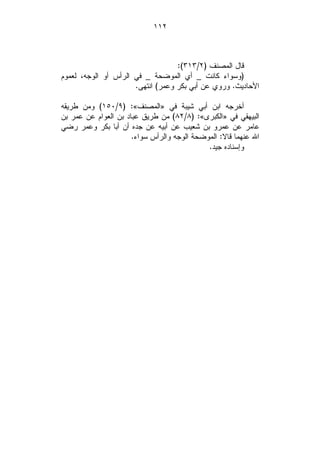 ‫٢١١‬



                                   ‫ﻗﺎل ﺍﻟﻤﺼﻨﻑ )٢/٣١٣(:‬
‫)ﻭﺴﻭﺍﺀ ﻜﺎﻨﺕ _ ﺃﻱ ﺍﻟﻤﻭﻀﺤﺔ _ ﻓﻲ ﺍﻟﺭﺃﺱ ﺃﻭ ﺍﻟﻭﺠﻪ، ﻟﻌﻤﻭﻡ‬
                      ‫ﺍﻷﺤﺎﺩﻴﺙ. ﻭﺭﻭﻱ ﻋﻥ ﺃﺒﻲ ﺒﻜﺭ ﻭﻋﻤﺭ( ﺍﻨﺘﻬﻰ.‬

‫ﺃﺨﺭﺠﻪ ﺍﺒﻥ ﺃﺒﻲ ﺸﻴﺒﺔ ﻓﻲ »ﺍﻟﻤﺼﻨﻑ«: )٩/٠٥١( ﻭﻤﻥ ﻁﺭﻴﻘﻪ‬
‫ﺍﻟﺒﻴﻬﻘﻲ ﻓﻲ »ﺍﻟﻜﺒﺭﻯ«: )٨/٢٨( ﻤﻥ ﻁﺭﻴﻕ ﻋﺒﺎﺩ ﺒﻥ ﺍﻟﻌﻭﺍﻡ ﻋﻥ ﻋﻤﺭ ﺒﻥ‬
‫ﻋﺎﻤﺭ ﻋﻥ ﻋﻤﺭﻭ ﺒﻥ ﺸﻌﻴﺏ ﻋﻥ ﺃﺒﻴﻪ ﻋﻥ ﺠﺩﻩ ﺃﻥ ﺃﺒﺎ ﺒﻜﺭ ﻭﻋﻤﺭ ﺭﻀﻲ‬
                      ‫ﺍﷲ ﻋﻨﻬﻤﺎ ﻗﺎﻻ: ﺍﻟﻤﻭﻀﺤﺔ ﺍﻟﻭﺠﻪ ﻭﺍﻟﺭﺃﺱ ﺴﻭﺍﺀ.‬
                                             ‫ﻭﺇﺴﻨﺎﺩﻩ ﺠﻴﺩ.‬
 