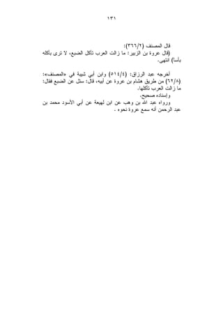 ‫١٣١‬



                                    ‫ﻗﺎل ﺍﻟﻤﺼﻨﻑ )٢/٦٦٣(:‬
‫)ﻗﺎل ﻋﺭﻭﺓ ﺒﻥ ﺍﻟﺯﺒﻴﺭ: ﻤﺎ ﺯﺍﻟﺕ ﺍﻟﻌﺭﺏ ﺘﺄﻜل ﺍﻟﻀﺒﻊ، ﻻ ﺘﺭﻯ ﺒﺄﻜﻠﻪ‬
                                                    ‫ﺒﺄﺴﹰ( ﺍﻨﺘﻬﻰ.‬
                                                            ‫ﺎ‬

‫ﺃﺨﺭﺠﻪ ﻋﺒﺩ ﺍﻟﺭﺯﺍﻕ: )٤/٤١٥( ﻭﺍﺒﻥ ﺃﺒﻲ ﺸﻴﺒﺔ ﻓﻲ »ﺍﻟﻤﺼﻨﻑ«:‬
‫)٨/٢٦( ﻤﻥ ﻁﺭﻴﻕ ﻫﺸﺎﻡ ﺒﻥ ﻋﺭﻭﺓ ﻋﻥ ﺃﺒﻴﻪ، ﻗﺎل: ﺴﺌل ﻋﻥ ﺍﻟﻀﺒﻊ ﻓﻘﺎل:‬
                                           ‫ﻤﺎ ﺯﺍﻟﺕ ﺍﻟﻌﺭﺏ ﺘﺄﻜﻠﻬﺎ.‬
                                            ‫ﻭﺇﺴﻨﺎﺩﻩ ﺼﺤﻴﺢ.‬
‫ﻭﺭﻭﺍﻩ ﻋﺒﺩ ﺍﷲ ﺒﻥ ﻭﻫﺏ ﻋﻥ ﺍﺒﻥ ﻟﻬﻴﻌﺔ ﻋﻥ ﺃﺒﻲ ﺍﻷﺴﻭﺩ ﻤﺤﻤﺩ ﺒﻥ‬
                                 ‫ﻋﺒﺩ ﺍﻟﺭﺤﻤﻥ ﺃﻨﻪ ﺴﻤﻊ ﻋﺭﻭﺓ ﻨﺤﻭﻩ .‬
 