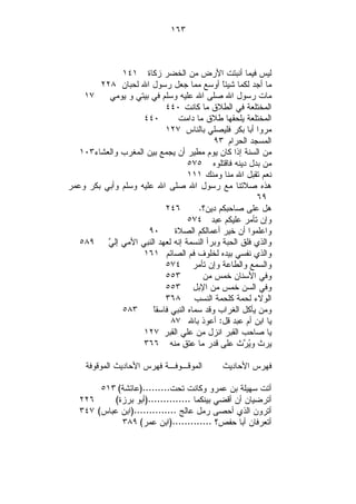 ‫٣٦١‬



              ‫ﻟﻴﺱ ﻓﻴﻤﺎ ﺃﻨﺒﺘﺕ ﺍﻷﺭﺽ ﻤﻥ ﺍﻟﺨﻀﺭ ﺯﻜﺎﺓ ١٤١‬
        ‫ﻤﺎ ﺃﺠﺩ ﻟﻜﻤﺎ ﺸﻴﺌ ﹰ ﺃﻭﺴﻊ ﻤﻤﺎ ﺠﻌل ﺭﺴﻭل ﺍﷲ ﻟﺤﺒﺎﻥ ٨٢٢‬
                                             ‫ﺎ‬
    ‫٧١‬    ‫ﻤﺎﺕ ﺭﺴﻭل ﺍﷲ ﺼﻠﻰ ﺍﷲ ﻋﻠﻴﻪ ﻭﺴﻠﻡ ﻓﻲ ﺒﻴﺘﻲ ﻭ ﻴﻭﻤﻲ‬
                           ‫ﺍﻟﻤﺨﺘﻠﻌﺔ ﻓﻲ ﺍﻟﻁﻼﻕ ﻤﺎ ﻜﺎﻨﺕ ٠٤٤‬
                    ‫٠٤٤‬        ‫ﺍﻟﻤﺨﺘﻠﻌﺔ ﻴﻠﺤﻘﻬﺎ ﻁﻼﻕ ﻤﺎ ﺩﺍﻤﺕ‬
                           ‫ﻤﺭﻭﺍ ﺃﺒﺎ ﺒﻜﺭ ﻓﻠﻴﺼﻠﻲ ﺒﺎﻟﻨﺎﺱ ٧٢١‬
                                           ‫ﺍﻟﻤﺴﺠﺩ ﺍﻟﺤﺭﺍﻡ ٣٩‬
   ‫ﻤﻥ ﺍﻟﺴﻨﺔ ﺇﺫﺍ ﻜﺎﻥ ﻴﻭﻡ ﻤﻁﻴﺭ ﺃﻥ ﻴﺠﻤﻊ ﺒﻴﻥ ﺍﻟﻤﻐﺭﺏ ﻭﺍﻟﻌﺸﺎﺀ٣٠١‬
                                   ‫ﻤﻥ ﺒﺩل ﺩﻴﻨﻪ ﻓﺎﻗﺘﻠﻭﻩ ٥٧٥‬
                                   ‫ﻨﻌﻡ ﺘﻘﺒل ﺍﷲ ﻤﻨﺎ ﻭﻤﻨﻙ ١١١‬
‫ﻫﺫﻩ ﺼﻼﺘﻨﺎ ﻤﻊ ﺭﺴﻭل ﺍﷲ ﺼﻠﻰ ﺍﷲ ﻋﻠﻴﻪ ﻭﺴﻠﻡ ﻭﺃﺒﻲ ﺒﻜﺭ ﻭﻋﻤﺭ‬
                                                       ‫٩٦‬
                           ‫٦٤٢‬        ‫ﻫل ﻋﻠﻰ ﺼﺎﺤﺒﻜﻡ ﺩﻴﻥ؟.‬
                                   ‫ﻭﺇﻥ ﺘﺄﻤﺭ ﻋﻠﻴﻜﻡ ﻋﺒﺩ ٤٧٥‬
                      ‫٠٩‬      ‫ﻭﺍﻋﻠﻤﻭﺍ ﺃﻥ ﺨﻴﺭ ﺃﻋﻤﺎﻟﻜﻡ ﺍﻟﺼﻼﺓ‬
   ‫ﻭﺍﻟﺫﻱ ﻓﻠﻕ ﺍﻟﺤﺒﺔ ﻭﺒﺭﺃ ﺍﻟﻨﺴﻤﺔ ﺇﻨﻪ ﻟﻌﻬﺩ ﺍﻟﻨﺒﻲ ﺍﻷﻤﻲ ﺇﻟ ‪٥٨٩ ‬‬
          ‫ﻲ‬
                    ‫ﻭﺍﻟﺫﻱ ﻨﻔﺴﻲ ﺒﻴﺩﻩ ﻟﺨﻠﻭﻑ ﻓﻡ ﺍﻟﺼﺎﺌﻡ ١٦١‬
                           ‫ﻭﺍﻟﺴﻤﻊ ﻭﺍﻟﻁﺎﻋﺔ ﻭﺇﻥ ﺘﺄﻤﺭ ٤٧٥‬
                           ‫٣٥٥‬         ‫ﻭﻓﻲ ﺍﻷﺴﻨﺎﻥ ﺨﻤﺱ ﻤﻥ‬
                           ‫ﻭﻓﻲ ﺍﻟﺴﻥ ﺨﻤﺱ ﻤﻥ ﺍﻹﺒل ٣٥٥‬
                           ‫ﺍﻟﻭﻻﺀ ﻟﺤﻤﺔ ﻜﻠﺤﻤﺔ ﺍﻟﻨﺴﺏ ٨٦٣‬
              ‫٣٨٥‬      ‫ﺎ‬
                       ‫ﻭﻤﻥ ﻴﺄﻜل ﺍﻟﻐﺭﺍﺏ ﻭﻗﺩ ﺴﻤﺎﻩ ﺍﻟﻨﺒﻲ ﻓﺎﺴﻘﹰ‬
                             ‫ﻴﺎ ﺍﺒﻥ ﺃﻡ ﻋﺒﺩ ﻗل: ﺃﻋﻭﺫ ﺒﺎﷲ ٧٨‬
                    ‫ﻴﺎ ﺼﺎﺤﺏ ﺍﻟﻘﺒﺭ ﺍﻨﺯل ﻤﻥ ﻋﻠﻲ ﺍﻟﻘﺒﺭ ٧٢١‬
                    ‫ﻴﺭﺙ ﻭ‪ ‬ﺙ ﻋﻠﻰ ﻗﺩﺭ ﻤﺎ ﻋﺘﻕ ﻤﻨﻪ ٦٦٣‬
                                                   ‫ﻴﺭ‬

     ‫ﺍﻟﻤﻭﻗـﻭﻓـﺔ ﻓﻬﺭﺱ ﺍﻷﺤﺎﺩﻴﺙ ﺍﻟﻤﻭﻗﻭﻓﺔ‬       ‫ﻓﻬﺭﺱ ﺍﻷﺤﺎﺩﻴﺙ‬

        ‫ﺃﺘﺕ ﺴﻬﻴﻠﺔ ﺒﻥ ﻋﻤﺭﻭ ﻭﻜﺎﻨﺕ ﺘﺤﺕ.........)ﻋﺎﺌﺸﺔ( ٣١٥‬
   ‫٦٢٢‬     ‫ﺃﺘﺭﻀﻴﺎﻥ ﺃﻥ ﺃﻗﻀﻲ ﺒﻴﻨﻜﻤﺎ ..............)ﺃﺒﻭ ﺒﺭﺯﺓ(‬
   ‫ﺃﺘﺭﻭﻥ ﺍﻟﺫﻱ ﺃﺤﺼﻰ ﺭﻤل ﻋﺎﻟﺞ ..............)ﺍﺒﻥ ﻋﺒﺎﺱ( ٧٤٣‬
             ‫ﺃﺘﻌﺭﻓﺎﻥ ﺃﺒﺎ ﺤﻔﺹ؟ .............)ﺍﺒﻥ ﻋﻤﺭ( ٩٨٣‬
 