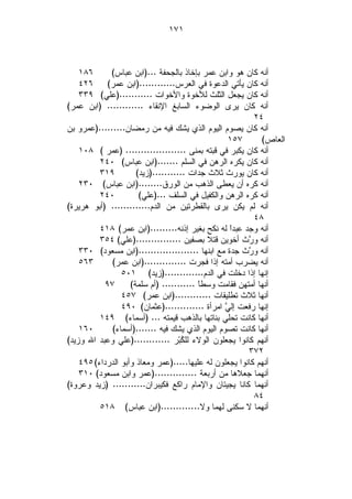 ‫١٧١‬



    ‫٦٨١‬      ‫ﺃﻨﻪ ﻜﺎﻥ ﻫﻭ ﻭﺍﺒﻥ ﻋﻤﺭ ﺒﺈﺨﺎﺫ ﺒﺎﻟﺠﺤﻔﺔ ...)ﺍﺒﻥ ﻋﺒﺎﺱ(‬
    ‫ﺃﻨﻪ ﻜﺎﻥ ﻴﺄﺘﻲ ﺍﻟﺩﻋﻭﺓ ﻓﻲ ﺍﻟﻌﺭﺱ............)ﺍﺒﻥ ﻋﻤﺭ( ٦٢٤‬
    ‫ﺃﻨﻪ ﻜﺎﻥ ﻴﺠﻌل ﺍﻟﺜﻠﺙ ﻟﻸﺨﻭﺓ ﻭﺍﻷﺨﻭﺍﺕ ...........)ﻋﻠﻲ( ٩٣٣‬
‫ﺃﻨﻪ ﻜﺎﻥ ﻴﺭﻯ ﺍﻟﻭﻀﻭﺀ ﺍﻟﺴﺎﺒﻎ ﺍﻹﻨﻘﺎﺀ ............ )ﺍﺒﻥ ﻋﻤﺭ(‬
                                                          ‫٤٢‬
‫ﺃﻨﻪ ﻜﺎﻥ ﻴﺼﻭﻡ ﺍﻟﻴﻭﻡ ﺍﻟﺫﻱ ﻴﺸﻙ ﻓﻴﻪ ﻤﻥ ﺭﻤﻀﺎﻥ.........)ﻋﻤﺭﻭ ﺒﻥ‬
                                                 ‫٧٥١‬        ‫ﺍﻟﻌﺎﺹ(‬
    ‫ﺃﻨﻪ ﻜﺎﻥ ﻴﻜﺒﺭ ﻓﻲ ﻗﺒﺘﻪ ﺒﻤﻨﻰ .................... )ﻋﻤﺭ ( ٨٠١‬
          ‫ﺃﻨﻪ ﻜﺎﻥ ﻴﻜﺭﻩ ﺍﻟﺭﻫﻥ ﻓﻲ ﺍﻟﺴﻠﻡ .......)ﺍﺒﻥ ﻋﺒﺎﺱ( ٠٤٢‬
          ‫٩١٣‬         ‫ﺃﻨﻪ ﻜﺎﻥ ﻴﻭﺭﺙ ﺜﻼﺙ ﺠﺩﺍﺕ ...........)ﺯﻴﺩ(‬
    ‫ﺃﻨﻪ ﻜﺭﻩ ﺃﻥ ﻴﻌﻁﻰ ﺍﻟﺫﻫﺏ ﻤﻥ ﺍﻟﻭﺭﻕ........)ﺍﺒﻥ ﻋﺒﺎﺱ( ٠٣٢‬
          ‫٠٤٢‬          ‫ﺃﻨﻪ ﻜﺭﻩ ﺍﻟﺭﻫﻥ ﻭﺍﻟﻜﻔﻴل ﻓﻲ ﺍﻟﺴﻠﻑ ...)ﻋﻠﻲ(‬
‫ﺃﻨﻪ ﻟﻡ ﻴﻜﻥ ﻴﺭﻯ ﺒﺎﻟﻘﻁﺭﺘﻴﻥ ﻤﻥ ﺍﻟﺩﻡ............. )ﺃﺒﻭ ﻫﺭﻴﺭﺓ(‬
                                                          ‫٨٤‬
          ‫ﺃﻨﻪ ﻭﺠﺩ ﻋﺒﺩﹰ ﻟﻪ ﻨﻜﺢ ﺒﻐﻴﺭ ﺇﺫﻨﻪ.........)ﺍﺒﻥ ﻋﻤﺭ( ٨١٤‬
                                                  ‫ﺍ‬
          ‫ﺃﻨﻪ ﻭ ‪‬ﺙ ﺃﺨﻭﻴﻥ ﻗﺘﻼ ﺒﺼﻔﻴﻥ ...............)ﻋﻠﻲ( ٤٥٣‬
                                                        ‫ﺭ‬
    ‫ﺃﻨﻪ ﻭ ‪‬ﺙ ﺠﺩﺓ ﻤﻊ ﺍﺒﻨﻬﺎ ....................)ﺍﺒﻥ ﻤﺴﻌﻭﺩ( ٠٣٣‬
                                                        ‫ﺭ‬
    ‫٣٦٥‬      ‫ﺃﻨﻪ ﻴﻀﺭﺏ ﺃﻤﺘﻪ ﺇﺫﺍ ﻓﺠﺭﺕ ..............)ﺍﺒﻥ ﻋﻤﺭ(‬
                 ‫ﺇﻨﻬﺎ ﺇﺫﺍ ﺩﺨﻠﺕ ﻓﻲ ﺍﻟﺩﻡ.............)ﺯﻴﺩ( ١٠٥‬
           ‫٧٩‬       ‫ﺃﻨﻬﺎ ﺃﻤﺘﻬﻥ ﻓﻘﺎﻤﺕ ﻭﺴﻁﹰ ........... )ﺃﻡ ﺴﻠﻤﺔ(‬
                                          ‫ﺎ‬
                 ‫ﺃﻨﻬﺎ ﺜﻼﺙ ﺘﻁﻠﻴﻘﺎﺕ ............)ﺍﺒﻥ ﻋﻤﺭ( ٧٥٤‬
                 ‫ﺇﻨﻬﺎ ﺭﻓﻌﺕ ﺇﻟ ‪ ‬ﺍﻤﺭﺃﺓ .............)ﻋﺜﻤﺎﻥ( ٠٩٤‬
                                                 ‫ﻲ‬
          ‫ﺃﻨﻬﺎ ﻜﺎﻨﺕ ﺘﺤﻠﻲ ﺒﻨﺎﺘﻬﺎ ﺒﺎﻟﺫﻫﺏ ﻗﻴﻤﺘﻪ ... )ﺃﺴﻤﺎﺀ( ٩٤١‬
    ‫٠٦١‬      ‫ﺃﻨﻬﺎ ﻜﺎﻨﺕ ﺘﺼﻭﻡ ﺍﻟﻴﻭﻡ ﺍﻟﺫﻱ ﻴﺸﻙ ﻓﻴﻪ .......)ﺃﺴﻤﺎﺀ(‬
‫ﺃﻨﻬﻡ ﻜﺎﻨﻭﺍ ﻴﺠﻌﻠﻭﻥ ﺍﻟﻭﻻﺀ ﻟﻠ ﹸﺒ‪‬ﺭ ............)ﻋﻠﻲ ﻭﻋﺒﺩ ﺍﷲ ﻭﺯﻴﺩ(‬
                                     ‫ﻜ‬
                                                        ‫٢٧٣‬
    ‫ﺃﻨﻬﻡ ﻜﺎﻨﻭﺍ ﻴﺠﻌﻠﻭﻥ ﻟﻪ ﻋﻠﻴﻬﺎ.....)ﻋﻤﺭ ﻭﻤﻌﺎﺫ ﻭﺃﺒﻭ ﺍﻟﺩﺭﺩﺍﺀ( ٥٩٤‬
    ‫ﺃﻨﻬﻤﺎ ﺠﻌﻼﻫﺎ ﻤﻥ ﺃﺭﺒﻌﺔ ..............)ﻋﻤﺭ ﻭﺍﺒﻥ ﻤﺴﻌﻭﺩ( ٠١٣‬
‫ﺃﻨﻬﻤﺎ ﻜﺎﻨﺎ ﻴﺠﻴﺌﺎﻥ ﻭﺍﻹﻤﺎﻡ ﺭﺍﻜﻊ ﻓﻜﻴﺒﺭﺍﻥ........... )ﺯﻴﺩ ﻭﻋﺭﻭﺓ(‬
                                                          ‫٤٨‬
          ‫ﺃﻨﻬﻤﺎ ﻻ ﺴﻜﻨﻰ ﻟﻬﻤﺎ ﻭﻻ.............)ﺍﺒﻥ ﻋﺒﺎﺱ( ٨١٥‬
 