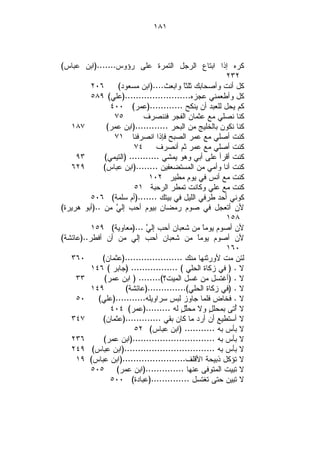‫١٨١‬



‫ﻜﺭﻩ ﺇﺫﺍ ﺍﺒﺘﺎﻉ ﺍﻟﺭﺠل ﺍﻟﺘﻤﺭﺓ ﻋﻠﻰ ﺭﺅﻭﺱ.......)ﺍﺒﻥ ﻋﺒﺎﺱ(‬
                                                         ‫٢٣٢‬
          ‫٦٠٢‬      ‫ﻜل ﺃﻨﺕ ﻭﺃﺼﺤﺎﺒﻙ ﺜﻠﺜﹰ ﻭﺍﺒﻌﺙ....)ﺍﺒﻥ ﻤﺴﻌﻭﺩ(‬
                                           ‫ﺎ‬
          ‫ﻜل ﻭﺃﻁﻌﻤﻨﻲ ﻋﺠﺯﻩ........................)ﻋﻠﻲ( ٩٨٥‬
                 ‫ﻜﻡ ﻴﺤل ﻟﻠﻌﺒﺩ ﺃﻥ ﻴﻨﻜﺢ ............)ﻋﻤﺭ( ٠٠٤‬
                  ‫٥٧‬         ‫ﻜﻨﺎ ﻨﺼﻠﻲ ﻤﻊ ﻋﺜﻤﺎﻥ ﺍﻟﻔﺠﺭ ﻓﻨﻨﺼﺭﻑ‬
   ‫٧٨١‬          ‫ﻜﻨﺎ ﻨﻜﻭﻥ ﺒﺎﻟﺨﻠﻴﺞ ﻤﻥ ﺍﻟﺒﺤﺭ ............)ﺍﺒﻥ ﻋﻤﺭ(‬
                  ‫ﻜﻨﺕ ﺃﺼﻠﻲ ﻤﻊ ﻋﻤﺭ ﺍﻟﺼﺒﺢ ﻓﺈﺫﺍ ﺍﻨﺼﺭﻓﻨﺎ ١٧‬
                          ‫٤٧‬      ‫ﻜﻨﺕ ﺃﺼﻠﻲ ﻤﻊ ﻋﻤﺭ ﺜﻡ ﺃﻨﺼﺭﻑ‬
     ‫٣٩‬        ‫ﻜﻨﺕ ﺃﻗﺭﺃ ﻋﻠﻰ ﺃﺒﻲ ﻭﻫﻭ ﻴﻤﺸﻲ ........... )ﺍﻟﺘﻴﻤﻲ(‬
   ‫٩٢٦‬        ‫ﻜﻨﺕ ﺃﻨﺎ ﻭﺃﻤﻲ ﻤﻥ ﺍﻟﻤﺴﺘﻀﻌﻔﻴﻥ ........)ﺍﺒﻥ ﻋﺒﺎﺱ(‬
                               ‫ﻜﻨﺕ ﻤﻊ ﺃﻨﺱ ﻓﻲ ﻴﻭﻡ ﻤﻁﻴﺭ ٢٠١‬
                          ‫ﻜﻨﺕ ﻤﻊ ﻋﻠﻲ ﻭﻜﺎﻨﺕ ﺘﻤﻁﺭ ﺍﻟﺭﺤﺒﺔ ١٥‬
          ‫ﻜﻭﻨﻲ ﺃﺤﺩ ﻁﺭﻓﻲ ﺍﻟﻠﻴل ﻓﻲ ﺒﻴﺘﻙ .......)ﺃﻡ ﺴﻠﻤﺔ( ٦٠٥‬
‫ﻷﻥ ﺃﺘﻌﺠل ﻓﻲ ﺼﻭﻡ ﺭﻤﻀﺎﻥ ﺒﻴﻭﻡ ﺃﺤﺏ ﺇﻟ ‪ ‬ﻤﻥ ..)ﺃﺒﻭ ﻫﺭﻴﺭﺓ(‬
                   ‫ﻲ‬
                                                         ‫٨٥١‬
          ‫ﻷﻥ ﺃﺼﻭﻡ ﻴﻭﻤﹰ ﻤﻥ ﺸﻌﺒﺎﻥ ﺃﺤﺏ ﺇﻟ ‪)... ‬ﻤﻌﺎﻭﻴﺔ( ٩٥١‬
                              ‫ﻲ‬                  ‫ﺎ‬
‫ﻷﻥ ﺃﺼﻭﻡ ﻴﻭﻤﹰ ﻤﻥ ﺸﻌﺒﺎﻥ ﺃﺤﺏ ﺇﻟﻲ ﻤﻥ ﺃﻥ ﺃﻓﻁﺭ..)ﻋﺎﺌﺸﺔ(‬
                                               ‫ﺎ‬
                                                         ‫٠٦١‬
   ‫٠٦٣‬        ‫ﻟﺌﻥ ﻤﺕ ﻷﻭﺭﺜﻨﻬﺎ ﻤﻨﻙ .....................)ﻋﺜﻤﺎﻥ(‬
          ‫ﻻ . ) ﻓﻲ ﺯﻜﺎﺓ ﺍﻟﺤﻠﻲ ( ................. )ﺠﺎﺒﺭ ( ٦٤١‬
     ‫٣٣‬        ‫ﻻ . )ﺃﻏﺘﺴل ﻤﻥ ﻏﺴل ﺍﻟﻤﻴﺕ؟(........ ) ﺍﺒﻥ ﻋﻤﺭ(‬
          ‫٩٤١‬          ‫ﻻ . )ﻓﻲ ﺯﻜﺎﺓ ﺍﻟﺤﻠﻲ(..............)ﻋﺎﺌﺸﺔ(‬
     ‫٠٥‬     ‫ﻻ . ﻓﺨﺎﺽ ﻓﻠﻤﺎ ﺠﺎﻭﺯ ﻟﺒﺱ ﺴﺭﺍﻭﻴﻠﻪ...........)ﻋﻠﻲ(‬
                 ‫ﻻ ُﺘﻰ ﺒﻤﺤﻠ ٍ ﻭﻻ ﻤﺤﱠ ٍ ﻟﻪ .........)ﻋﻤﺭ( ٤٠٤‬
                                          ‫ﻠل‬        ‫ل‬       ‫ﺃ‬
   ‫٧٤٣‬        ‫ﻻ ﺃﺴﺘﻁﻴﻊ ﺃﻥ ﺃﺭﺩ ﻤﺎ ﻜﺎﻥ ﺒﻘﻲ .............)ﻋﺜﻤﺎﻥ(‬
                          ‫ﻻ ﺒﺄﺱ ﺒﻪ ........... )ﺍﺒﻥ ﻋﺒﺎﺱ( ٢٥‬
   ‫٦٣٢‬        ‫ﻻ ﺒﺄﺱ ﺒﻪ ..............................)ﺍﺒﻥ ﻋﻤﺭ(‬
   ‫ﻻ ﺒﺄﺱ ﺒﻪ .................................)ﺍﺒﻥ ﻋﺒﺎﺱ( ٩٤٢‬
     ‫ﻻ ﺘﺅﻜل ﺫﺒﻴﺤﺔ ﺍﻷﻗﻠﻑ.......................)ﺍﺒﻥ ﻋﺒﺎﺱ( ٩١‬
          ‫ﻻ ﺘﺒﻴﺕ ﺍﻟﻤﺘﻭﻓﻰ ﻋﻨﻬﺎ ..............)ﺍﺒﻥ ﻋﻤﺭ( ٥٠٥‬
                 ‫ﻻ ﺘﺒﻴﻥ ﺤﺘﻰ ﺘﻐﺘﺴل ..............)ﻋﺒﺎﺩﺓ( ٠٠٥‬
 