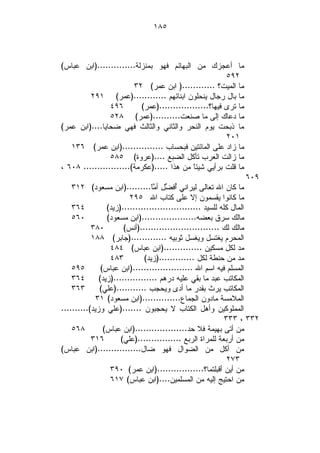 ‫٥٨١‬



‫ﻤﺎ ﺃﻋﺠﺯﻙ ﻤﻥ ﺍﻟﺒﻬﺎﺌﻡ ﻓﻬﻭ ﺒﻤﻨﺯﻟﺔ..............)ﺍﺒﻥ ﻋﺒﺎﺱ(‬
                                                        ‫٢٩٥‬
                        ‫ﻤﺎ ﺍﻟﻤﻴﺕ؟ ............) ﺍﺒﻥ ﻋﻤﺭ( ٢٣‬
         ‫ﻤﺎ ﺒﺎل ﺭﺠﺎل ﻴﻨﺤﻠﻭﻥ ﺍﺒﻨﺎﺌﻬﻡ ............)ﻋﻤﺭ( ١٩٢‬
                ‫٦٩٤‬        ‫ﻤﺎ ﺘﺭﻯ ﻓﻴﻬﺎ؟..................)ﻋﻤﺭ(‬
                ‫ﻤﺎ ﺩﻋﺎﻙ ﺇﻟﻰ ﻤﺎ ﺼﻨﻌﺕ..........)ﻋﻤﺭ( ٨٢٥‬
‫ﻤﺎ ﺫﺒﺤﺕ ﻴﻭﻡ ﺍﻟﻨﺤﺭ ﻭﺍﻟﺜﺎﻨﻲ ﻭﺍﻟﺜﺎﻟﺙ ﻓﻬﻲ ﻀﺤﺎﻴﺎ....)ﺍﺒﻥ ﻋﻤﺭ(‬
                                                        ‫١٠٢‬
   ‫ﻤﺎ ﺯﺍﺩ ﻋﻠﻰ ﺍﻟﻤﺎﺌﺘﻴﻥ ﻓﺒﺤﺴﺎﺏ ...............)ﺍﺒﻥ ﻋﻤﺭ( ٦٣١‬
                ‫ﻤﺎ ﺯﺍﻟﺕ ﺍﻟﻌﺭﺏ ﺘﺄﻜل ﺍﻟﻀﺒﻊ ....)ﻋﺭﻭﺓ( ٥٨٥‬
‫ﻤﺎ ﻗﻠﺕ ﺒﺭﺃﻴﻲ ﺸﻴﺌﹰ ﻤﻥ ﻫﺫﺍ .....)ﻋﻜﺭﻤﺔ(................. ٨٠٦ ،‬
                                            ‫ﺎ‬
                                                                 ‫٩٠٦‬
    ‫ﻤﺎ ﻜﺎﻥ ﺍﷲ ﺘﻌﺎﻟﻰ ﻟﻴﺭﺍﻨﻲ ُﻓ ‪‬ل ﺃ ‪‬ﹰ.........)ﺍﺒﻥ ﻤﺴﻌﻭﺩ( ٢١٣‬
                                 ‫ﺃ ﻀ ﻤﺎ‬
                         ‫ﻤﺎ ﻜﺎﻨﻭﺍ ﻴﻘﺴﻤﻭﻥ ﺇﻻ ﻋﻠﻰ ﻜﺘﺎﺏ ﺍﷲ ٥٩٢‬
    ‫٤٦٣‬          ‫ﺍﻟﻤﺎل ﻜﻠﻪ ﻟﻠﺴﻴﺩ .............................)ﺯﻴﺩ(‬
    ‫٠٦٥‬          ‫ﻤﺎﻟﻙ ﺴﺭﻕ ﺒﻌﻀﻪ....................)ﺍﺒﻥ ﻤﺴﻌﻭﺩ(‬
           ‫٠٨٣‬         ‫ﻤﺎﻟﻙ ﻟﻙ .............................)ﺃﻨﺱ(‬
           ‫ﺍﻟﻤﺤﺭﻡ ﻴﻐﺘﺴل ﻭﻴﻐﺴل ﺜﻭﺒﻴﻪ .............)ﺠﺎﺒﺭ( ٨٨١‬
                  ‫ﻤﺩ ﻟﻜل ﻤﺴﻜﻴﻥ ..............)ﺍﺒﻥ ﻋﺒﺎﺱ( ٤٨٤‬
                  ‫٣٨٤‬         ‫ﻤﺩ ﻤﻥ ﺤﻨﻁﺔ ﻟﻜل .............)ﺯﻴﺩ(‬
    ‫٥٩٥‬        ‫ﺍﻟﻤﺴﻠﻡ ﻓﻴﻪ ﺍﺴﻡ ﺍﷲ ......................)ﺍﺒﻥ ﻋﺒﺎﺱ(‬
    ‫٤٦٣‬       ‫ﺍﻟﻤﻜﺎﺘﺏ ﻋﺒﺩ ﻤﺎ ﺒﻘﻲ ﻋﻠﻴﻪ ﺩﺭﻫﻡ ................)ﺯﻴﺩ(‬
    ‫٣٦٣‬       ‫ﺍﻟﻤﻜﺎﺘﺏ ﻴﺭﺙ ﺒﻘﺩﺭ ﻤﺎ ﺃﺩﻯ ﻭﻴﺤﺠﺏ ...........)ﻋﻠﻲ(‬
             ‫ﺍﻟﻤﻼﻤﺴﺔ ﻤﺎﺩﻭﻥ ﺍﻟﺠﻤﺎﻉ..............)ﺍﺒﻥ ﻤﺴﻌﻭﺩ( ١٣‬
‫ﺍﻟﻤﻤﻠﻭﻜﻴﻥ ﻭﺃﻫل ﺍﻟﻜﺘﺎﺏ ﻻ ﻴﺤﺠﺒﻭﻥ .......)ﻋﻠﻲ ﻭﺯﻴﺩ(..........‬
                                                            ‫٢٣٣ ، ٣٣٣‬
    ‫٨٦٥‬         ‫ﻤﻥ ﺃﺘﻰ ﺒﻬﻴﻤﺔ ﻓﻼ ﺤﺩ...................)ﺍﺒﻥ ﻋﺒﺎﺱ(‬
           ‫٦١٣‬        ‫ﻤﻥ ﺃﺭﺒﻌﺔ ﻟﻠﻤﺭﺍﺓ ﺍﻟﺭﺒﻊ ................)ﻋﻠﻲ(‬
‫ﻤﻥ ﺃﻜل ﻤﻥ ﺍﻟﻀﻭﺍل ﻓﻬﻭ ﻀﺎل................)ﺍﺒﻥ ﻋﺒﺎﺱ(‬
                                                             ‫٣٧٢‬
                  ‫ﻤﻥ ﺃﻴﻥ ﺃﻗﺒﻠﺘﻤﺎ؟.................)ﺍﺒﻥ ﻋﻤﺭ( ٠٩٣‬
                  ‫ﻤﻥ ﺍﺤﺘﻴﺞ ﺇﻟﻴﻪ ﻤﻥ ﺍﻟﻤﺴﻠﻤﻴﻥ....)ﺍﺒﻥ ﻋﺒﺎﺱ( ٧١٦‬
 