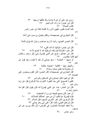 ‫١٩١‬



          ‫٣٥‬   ‫ﺭﻭﻱ ﻋﻥ ﻋﻠﻲ ﺃﻥ ﺍﻤﺭﺃﺓ ﺠﺎﺀﺕ ﻭﻗﺩ ﻁﻠﻘﻬﺎ ﺯﻭﺠﻬﺎ‬
                      ‫ﻗﺎل ﺍﺒﻥ ﻋﺒﺎﺱ: ﻤﺎ ﺭﺃﺕ ﺍﻟﺩﻡ ﺍﻟﺒﺤﺭ ٥٥‬
                                          ‫ﻜﺘﺎﺏ ﺍﻟﺼﻼﺓ ٧٥‬
       ‫ﻓﺄﻤﺎ ﺍﻟﻨﺴﺎﺀ ﻓﻠﻴﺱ ﻋﻠﻴﻬﻥ ﺃﺫﺍﻥ ﻭﻻ ﺇﻗﺎﻤﺔ، ﻗﺎﻟﻪ ﺍﺒﻥ ﻋﻤﺭ ﻭﺃﻨﺱ‬
                                                                 ‫٩٥‬
     ‫ﻗﺎل ﺍﻟﺒﺨﺎﺭﻱ ﻓﻲ »ﺼﺤﻴﺤﻪ«: ﻭﺘﻜﻠﻡ ﺴﻠﻴﻤﺎﻥ ﺒﻥ ﺼﺭﺩ ﻓﻲ ﺃﺫﺍﻨﻪ‬
                                                                 ‫٠٦‬
   ‫ﺍ‬
   ‫ﻗﺎل ﺍﻟﺤﺴﻥ ﺍﻟﻌﺒﺩﻱ: ﺭﺃﻴﺕ ﺃﺒﺎ ﺯﻴﺩ ﺼﺎﺤﺏ ﺭﺴﻭل ﺍﷲ ﻴﺅﺫﻥ ﻗﺎﻋﺩﹰ‬
                                                                 ‫١٦‬
                         ‫ﻗﺎل ﺍﺒﻥ ﻋﺒﺎﺱ: ﺩﻟﻭﻜﻬﺎ ﺇﺫﺍ ﻓﺎﺀ ﺍﻟﻔﻲﺀ ٣٦‬
    ‫٧٦‬       ‫ﻗﺎل ﻋﻤﺭ: ﺍﻟﺼﻼﺓ ﻟﻬﺎ ﻭﻗﺕ ﺸﺭﻁﻬﺎ ﺍﷲ ﻻ ﺘﺼﺢ ﺇﻻ ﺒﻪ‬
‫ﻗﺎل ﺍﺒﻥ ﻋﺒﺩﺍﻟﺒﺭ: ﺼﺢ ﻋﻥ ﺍﻟﻨﺒﻲ )ﺹ( ﻭﺃﺒﻲ ﺒﻜﺭ ﻭﻋﻤﺭ ﻭﻋﺜﻤﺎﻥ‬
                                            ‫ﺃﻨﻬﻡ ﻜﺎﻨﻭﺍ ﻴﻐﻠﺴﻭﻥ ٩٦‬
‫ﺃﻭ ﻨﺴﻴﻬﺎ - ﺍﻟﻨﺠﺎﺴﺔ - ﻭﻫﻭ ﻴﺼﻠﻲ ﺜﻡ ﻋﻠﻡ ﻻ ﺘﻔﺴﺩ، ﻭﻫﻭ ﻗﻭل ﺍﺒﻥ‬
                                                        ‫ﻋﻤﺭ ٧٧‬
                 ‫٩٧‬       ‫ﻭﺍﻟ ِﺠ‪‬ﺭ ﻤﻨﻬﺎ - ﺍﻟﻜﻌﺒﺔ - ﻟﺤﺩﻴﺙ ﻋﺎﺌﺸﺔ‬
                                                          ‫ﺤ‬
                       ‫٠٨‬      ‫ﺃﻥ ﻤﻌﺎﻭﻴﺔ ﻟﻤﺎ ﻁﻌﻥ ﺼﻠﻭﺍ ﻭﺤﺩﺍﻨﺎ‬
‫ﻗﺎل ﺍﻟﺒﺨﺎﺭﻱ ﻓﻲ »ﺼﺤﻴﺤﻪ«: ﻗﺎل ﺍﻟﺤﺴﻥ: ﻜﺎﻥ ﺍﻟﻘﻭﻡ ﻴﺴﺠﺩﻭﻥ ﻋﻠﻰ‬
                                                        ‫ﺍﻟﻌﻤﺎﻤﺔ ٢٨‬
           ‫ﻗﺎل ﺇﺒﺭﺍﻫﻴﻡ: ﻜﺎﻨﻭﺍ ﻴﺼﻠﻭﻥ ﻓﻲ ﺍﻟﻤﺴﺎﺘﻕ ﻭﺍﻟﺒﺭﺍﻨﺱ ٣٨‬
‫ﺘﻜﺒﻴﺭﺓ ﺍﻟﻤﺴﺒﻭﻕ ﺍﻟﺘﻲ ﺒﻌﺩ ﺘﻜﺒﻴﺭﺓ ﺍﻹﺤﺭﺍﻡ ﺴﻨﺔ ﻟﻠﺭﻜﻭﻉ ﻨﻘل ﻋﻥ ﺯﻴﺩ‬
                                                  ‫٤٨‬      ‫ﻭﺍﺒﻥ ﻋﻤﺭ‬
‫ﻗﺎل ﺍﺒﻥ ﺍﻟﻤﻨﺫﺭ: ﺠﺎﺀ ﻋﻥ ﺍﻟﻨﺒﻲ )ﺹ( ﺃﻨﻪ ﻜﺎﻥ ﻴﻘﻭل ﻗﺒل ﺍﻟﻘﺭﺍﺀﺓ:‬
                                            ‫٦٨‬        ‫»ﺃﻋﻭﺫ ﺒﺎﷲ..«‬
           ‫٨٨‬       ‫ﺃﻥ ﻋﻤﺭ ﻜﺎﻥ ﻴﺴﻤﻊ ﻨﺸﻴﺠﻪ ﻤﻥ ﻭﺭﺍﺀ ﺍﻟﺼﻔﻭﻑ‬
    ‫٠٩‬         ‫ﻗﻭﻟﻪ )ﺹ(: »ﻭﺍﻋﻠﻤﻭﺍ ﺃﻥ ﻤﻥ ﺨﻴﺭ ﺃﻋﻤﺎﻟﻜﻡ ﺍﻟﺼﻼﺓ«‬
           ‫ﻗﺎل ﺍﻟﺯﻫﺭﻱ: ﻜﺎﻥ ﺁﺨﺭ ﺍﻷﻤﺭﻴﻥ ﺍﻟﺴﺠﻭﺩ ﻗﺒل ﺍﻟﺴﻼﻡ ٢٩‬
            ‫ﻗﺎل ﺇﺒﺭﺍﻫﻴﻡ ﺍﻟﺘﻴﻤﻲ: ﻜﻨﺕ ﺃﻗﺭﺃ ﻋﻠﻰ ﺃﺒﻲ ﻭﻫﻭ ﻴﻤﺸﻲ ٣٩‬
‫ﻭﻻ ﺘﻨﻌﻘﺩ ﺍﻟﺠﻤﺎﻋﺔ ﺒﺎﻟﻤﻤ‪‬ـﺯ ﻓﻲ ﺍﻟﻔﺭﺽ؛ ﻷﻥ ﺫﻟﻙ ﻴﺭﻭﻯ ﻋﻥ ﺍﺒﻥ‬
                                       ‫ﻴ‬
                                                             ‫ﻤﺴﻌﻭﺩ‬
                                            ‫٤٩‬     ‫ﻭﺍﺒﻥ ﻋﺒﺎﺱ‬
 