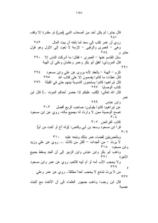 ‫٧٩١‬



‫ﻗﺎل ﺠﺎﺒﺭ: ﻟﻡ ﻴﻜﻥ ﺃﺤﺩ ﻤﻥ ﺃﺼﺤﺎﺏ ﺍﻟﻨﺒﻲ )ﺹ( ﺫﻭ ﻤﻘﺩﺭﺓ ﺇﻻ ﻭﻗﻑ‬
                                                       ‫١٨٢‬
   ‫٢٨٢‬          ‫ﺭﻭﻱ ﺃﻥ ﻋﻤﺭ ﻜﺘﺏ ﺇﻟﻰ ﺴﻌﺩ ﻟﻤﺎ ﺒﻠﻐﻪ ﺃﻥ ﺒﻴﺕ ﺍﻟﻤﺎل‬
‫ﻭﻫﻲ - ﺍﻟﻌﻤﺭﻯ ﻭﺍﻟﺭﻗﺒﻰ - ﻻﺯﻤﺔ ﻻ ﺘﻌﻭﺩ ﺇﻟﻰ ﺍﻷﻭل ﻭﻫﻭ ﻗﻭل‬
                                                 ‫٤٨٢‬        ‫ﺠﺎﺒﺭ ﻭ‬
   ‫ﺴﺌل ﺍﻟﻘﺎﺴﻡ ﻋﻨﻬﺎ - ﺍﻟﻌﻤﺭﻯ - ﻓﻘﺎل: ﻤﺎ ﺃﺩﺭﻜﺕ ﺍﻟﻨﺎﺱ ﺇﻻ ٠٩٢‬
         ‫ﻗﺎل ﺍﻟﻤﺭﻭﺫﻱ: ﺍﺘﻔﻕ ﺃﺒﻭ ﺒﻜﺭ ﻭﻋﻤﺭ ﻭﻋﺜﻤﺎﻥ ﻭﻋﻠﻲ ﺃﻥ ﺍﻟﻬﺒﺔ‬
                                                              ‫١٩٢‬
   ‫ﺘﻠﺯﻡ - ﺍﻟﻬﺒﺔ - ﺒﺎﻟﻌﻘﺩ ﻷﻨﻪ ﻴﺭﻭﻯ ﻋﻥ ﻋﻠﻲ ﻭﺍﺒﻥ ﻤﺴﻌﻭﺩ ٤٩٢‬
          ‫٥٩٢‬       ‫ﻗﺎل ﻋﻁﺎﺀ: ﻤﺎ ﻜﺎﻨﻭﺍ ﻴﻘﺴﻤﻭﻥ ﺇﻻ ﻋﻠﻰ ﻜﺘﺎﺏ ﺍﷲ‬
   ‫ﻗﺎل ﺇﺒﺭﺍﻫﻴﻡ: ﻜﺎﻨﻭﺍ ﻴﺴﺘﺤﺒﻭﻥ ﺍﻟﺘﺴﻭﻴﺔ ﺒﻴﻨﻬﻡ ﺤﺘﻰ ﻓﻲ ﺍﻟﻘﺒﻠﺔ ٦٩٢‬
                                           ‫ﻜﺘﺎﺏ ﺍﻟﻭﺼﺎﻴﺎ ٧٩٢‬
‫ﻗﺎل ﺍﷲ ﺘﻌﺎﻟﻰ: }ﻜﺘﺏ ﻋﻠﻴﻜﻡ ﺇﺫﺍ ﺤﻀﺭ ﺃﺤﺩﻜﻡ ﺍﻟﻤﻭﺕ ..{ ﻗﺎل ﺍﺒﻥ‬
                                                               ‫ﻋﻤﺭ‬
                                           ‫٩٩٢‬      ‫ﻭﺍﺒﻥ ﻋﺒﺎﺱ‬
          ‫ﻋﻥ ﺇﺒﺭﺍﻫﻴﻡ: ﻜﺎﻨﻭﺍ ﻴﻘﻭﻟﻭﻥ: ﺼﺎﺤﺏ ﺍﻟﺭﺒﻊ ﺃﻓﻀل ٣٠٣‬
‫ﺘﺼﺢ ﺍﻟﻭﺼﻴﺔ ﻤﻤﻥ ﻻ ﻭﺍﺭﺙ ﻟﻪ ﺒﺠﻤﻴﻊ ﻤﺎﻟﻪ، ﺭﻭﻱ ﻋﻥ ﺍﺒﻥ ﻤﺴﻌﻭﺩ‬
                                                       ‫٤٠٣‬
                                           ‫ﻜﺘﺎﺏ ﺍﻟﻔﺭﺍﺌﺽ ٧٠٣‬
     ‫ﻗﺭﺃ ﺍﺒﻥ ﻤﺴﻌﻭﺩ ﻭﺴﻌﺩ ﺒﻥ ﺃﺒﻲ ﻭﻗﺎﺹ: }ﻭﻟﻪ ﺃﺥ ﺃﻭ ﺃﺨﺕ ﻤﻥ ﺃﻡ{‬
                                                              ‫٩٠٣‬
                 ‫ﻭﺒﺎﻟﻌﻤﺭﻴﺘﻴﻥ ﻟﻘﻀﺎﺀ ﻋﻤﺭ ﺒﺫﻟﻙ ﻭﺘﺒﻌﻪ ﻋﻠﻴﻪ ٠١٣‬
‫ﻻ ﻴﺭﺙ - ﻤﻥ ﺍﻟﺠﺩﺍﺕ - ﺃﻜﺜﺭ ﻤﻥ ﺜﻼﺙ ... ﺭﻭﻱ ﻋﻥ ﻋﻠﻲ ﻭﺯﻴﺩ‬
                                                 ‫ﻭﺍﺒﻥ ﻤﺴﻌﻭﺩ ٨١٣‬
‫ﻭﺫﻫﺏ ﺃﺒﻭ ﺒﻜﺭ ﻭﺍﺒﻥ ﻋﺒﺎﺱ ﻭﺍﺒﻥ ﺍﻟﺯﺒﻴﺭ ﺇﻟﻰ ﺃﻥ ﺍﻟﺠﺩ ﻴﺴﻘﻁ ﺠﻤﻴﻊ‬
                                                 ‫١٢٣‬         ‫ﺍﻷﺨﻭﺓ‬
‫ﻭﻻ ﻴﺤﺠﺏ ﺍﻷﺏ ﺃﻤﻪ ﺃﻭ ﺃﻡ ﺃﺒﻴﻪ ﻜﺎﻟﻌﻡ، ﺭﻭﻱ ﻋﻥ ﻋﻤﺭ ﻭﺍﺒﻥ ﻤﺴﻌﻭﺩ‬
                                                       ‫٩٢٣‬       ‫ﻭ‬
    ‫ﻤﻥ ﻻ ﻴﺭﺙ ﻟﻤﺎﻨﻊ ﻻ ﻴﺤﺠﺏ ﺃﺤﺩﹰ ﻤﻁﻠﻘﹰ.. ﺭﻭﻱ ﻋﻥ ﻋﻤﺭ ﻭﻋﻠﻲ‬
                           ‫ﺎ‬      ‫ﺍ‬
                                                              ‫٢٣٣‬
‫ﻗﺎل ﺍﺒﻥ ﺭﺠﺏ: ﻭﺫﻫﺏ ﺠﻤﻬﻭﺭ ﺍﻟﻌﻠﻤﺎﺀ ﺇﻟﻰ ﺃﻥ ﺍﻷﺨﺕ ﻤﻊ ﺍﻟﺒﻨﺕ‬
                                                             ‫ﻋﺼﺒﺔ‬
 