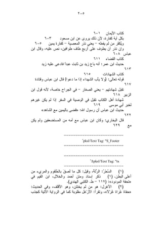 ‫٥٠٢‬



                                           ‫ﻜﺘﺎﺏ ﺍﻷﻴﻤﺎﻥ ١٠٦‬
          ‫٣٠٦‬       ‫ﺒﻜل ﺁﻴﺔ ﻜﻔﺎﺭﺓ، ﻷﻥ ﺫﻟﻙ ﻴﺭﻭﻯ ﻋﻥ ﺍﺒﻥ ﻤﺴﻌﻭﺩ‬
   ‫٥٠٦‬      ‫ﻭ‪‬ﻜ ﹼﺭ ﻤﻥ ﻟﻡ ﻴﻔﻌﻠﻪ - ﻴﻌﻨﻲ ﻨﺫﺭ ﺍﻟﻤﻌﺼﻴﺔ - ﻜﻔﺎﺭﺓ ﻴﻤﻴﻥ‬
                                                            ‫ﻴﻔ‬
‫ﻭﺇﻥ ﻨﺫﺭ ﺃﻥ ﻴﻁﻭﻑ ﻋﻠﻰ ﺃﺭﺒﻊ ﻁﺎﻑ ﻁﻭﺍﻓﻴﻥ، ﻨﺹ ﻋﻠﻴﻪ، ﻭﻗﺎل ﺍﺒﻥ‬
                                                        ‫ﻋﺒﺎﺱ ٨٠٦‬
                                           ‫ﻜﺘﺎﺏ ﺍﻟﻘﻀﺎﺀ ١١٦‬
        ‫ﺤﺩﻴﺙ ﺍﺒﻥ ﻋﻤﺭ: ﺃﻨﻪ ﺒﺎﻉ ﺯﻴﺩ ﺒﻥ ﺜﺎﺒﺕ ﻋﺒﺩﹰ ﻓﺎﺩﻋﻰ ﻋﻠﻴﻪ ﺯﻴﺩ‬
                       ‫ﺍ‬
                                                                 ‫٣١٦‬
                                    ‫٥١٦‬           ‫ﻜﺘﺎﺏ ﺍﻟﺸﻬﺎﺩﺍﺕ‬
   ‫ﻗﻭﻟﻪ ﺘﻌﺎﻟﻰ: }ﻭﻻ ﻴﺄْﺏ ﺍﻟﺸﻬﺩﺍﺀ ﺇﺫﺍ ﻤﺎ ﺩﻋﻭﺍ{ ﻗﺎل ﺍﺒﻥ ﻋﺒﺎﺱ ﻭﻗﺘﺎﺩﺓ‬
                                                                 ‫٧١٦‬
‫ﺘﻘﺒل ﺸﻬﺎﺩﺘﻬﻡ - ﻴﻌﻨﻲ ﺍﻟﺼﻐﺎﺭ - ﻓﻲ ﺍﻟﺠﺭﺍﺡ ﺨﺎﺼﺔ، ﻷﻨﻪ ﻗﻭل ﺍﺒﻥ‬
                                                        ‫ﺍﻟﺯﺒﻴﺭ ٨١٦‬
‫ﺸﻬﺎﺩﺓ ﺃﻫل ﺍﻟﻜﺘﺎﺏ ﺘﻘﺒل ﻓﻲ ﺍﻟﻭﺼﻴﺔ ﻓﻲ ﺍﻟﺴﻔﺭ ﺇﺫﺍ ﻟﻡ ﻴﻜﻥ ﻏﻴﺭﻫﻡ‬
                                           ‫٩١٦‬        ‫ﻟﺨﺒﺭ ﺃﺒﻲ ﻤﻭﺴﻰ‬
        ‫ﺤﺩﻴﺙ ﺍﺒﻥ ﻋﺒﺎﺱ ﺃﻥ ﺭﺴﻭل ﺍﷲ: »ﻗﻀﻰ ﺒﺎﻟﻴﻤﻴﻥ ﻤﻊ ﺍﻟﺸﺎﻫﺩ«‬
                                                                 ‫٢٢٦‬
‫ﻗﺎل ﺍﻟﺒﺨﺎﺭﻱ: ﻭﻜﺎﻥ ﺍﺒﻥ ﻋﺒﺎﺱ ﻤﻊ ﺃﻤﻪ ﻤﻥ ﺍﻟﻤﺴﺘﻀﻌﻔﻴﻥ ﻭﻟﻡ ﻴﻜﻥ‬
                                                        ‫٩٢٦‬       ‫ﻤﻊ‬

                      ‫--------------------------‬
                              ‫‪"pksl/Text Tag: "S_Footer‬‬
                      ‫--------------------------‬

                      ‫--------------------------‬
                                        ‫‪"±pksl/Text Tag: "tx‬‬
                      ‫--------------------------‬
‫ﺍﻟ ‪‬ﺤ‪ : ‬ﺍﻟ ‪‬ﺌَ ﹸ، ﻭﻗﻴل: ﻜل ﻤﺎ ﻟﹶﺼﻕﹶ ﺒﺎﻟ ‪‬ﻠﻘﻭﻡ ﻭﺍﻟﻤﺭﻱﺀ ﻤﻥ‬
               ‫ﺤ‬                          ‫ﺴ ﺭ ﺭﺔ‬            ‫)١(‬
‫ﺫﻜﺭ ﺇﺴﻨﺎﺩ ﻭﻤﺘﻥ ﺃﺤﻤﺩ ﻭﺍﻟﺨﻼل، ﺍﺒﻥ ﺍﻟﻘﻴﻡ ﻓﻲ‬              ‫ﺃﻋﻠﻰ ﺍﻟﺒﻁﻥ. )١(‬
                       ‫»ﺘﺤﻔﺔ ﺍﻟﻤﻭﺩﻭﺩ«: )٧١١ - ﻁ. ﺍﻟﻜﺘﺒﻲ ﺍﻟﻬﻨﺩﻱ(.‬
‫ﺍﻷﻏﺭل: ﻫﻭ ﻤﻥ ﻟﻡ ﻴﺨﺘﺘﻥ، ﻭﻫﻭ ﺍﻷﻗﻠﻑ، ﻭﻓﻲ ﺍﻟﺤﺩﻴﺙ:‬               ‫)٢(‬
‫»ﺤﻔﺎﺓ ‪‬ﺭﺍﺓ ﹸﺭ‪ ‬ﹰ«، ﻭﺘﻘﺭﺃ: ﺍﻷَﺭ‪‬ﻏل ﻤﻘﻠﻭﺒﺔ ﻜﻤﺎ ﻓﻲ ﺍﻟﺭﻭﺍﻴﺔ ﺍﻵﺘﻴﺔ ﻜﺠﺫﺏ‬
                                                      ‫ﻋ ﻏ ﻻ‬
 