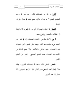 ‫٣١‬                                      ‫ﺍﻟﺘﺤﻔﺔ ﺍﻟﺴﻨﻴﺔ‬


‫ﺍﻟﺜﺎﱐ: ﻣﺎ ﺃﻓﱴ ﺑﻪ ﺍﻟﺼﺤﺎﺑﺔ، ﻓﻜﺎﻥ ﺭﲪﻪ ﺍﷲ، ﺇﺫﺍ ﻭﺟﺪ‬
‫ﻟﺒﻌﻀﻬﻢ ﻓﺘﻮﻯ ﻻ ﻳﻌﺮﻑ ﻟﻪ ﳐﺎﻟﻒ ﻣﻨﻬﻢ ﻓﻴﻬﺎ، ﱂ ﻳﺘﺠﺎﻭﺯﻫﺎ ﺇﱃ‬
                                                     ‫ﻏﲑﻫﺎ.‬
‫ﺍﻟﺜﺎﻟﺚ: ﺇﺫﺍ ﺍﺧﺘﻠﻒ ﺍﻟﺼﺤﺎﺑﺔ، ﲣﲑ ﻣﻦ ﺃﻗﻮﺍﳍﻢ ﻣﺎ ﻛﺎﻥ ﺃﻗﺮ‪‬ﺎ‬
                          ‫ﺇﱃ ﺍﻟﻜﺘﺎﺏ ﻭﺍﻟﺴﻨﺔ، ﻭﱂ ﳜﺮﺝ ﻋﻨﻬﺎ.‬
‫ﺍﻟﺮﺍﺑﻊ: ﺍﻷﺧﺬ ﺑﺎﳌﺮﺳﻞ ﻭﺍﳊﺪﻳﺚ ﺍﻟﻀﻌﻴﻒ، ﺇﺫﺍ ﱂ ﻳﻜﻦ ﰲ‬
‫ﺍﻟﺒﺎﺏ ﺷﻲﺀ ﻳﺪﻓﻌﻪ، ﻭﻫﻮ ﺍﻟﺬﻱ ﺭﺟﺤﻪ ﻋﻠﻰ ﺍﻟﻘﻴﺎﺱ ﻭﻟﻴﺲ ﺍﳌـﺮﺍﺩ‬
‫ﺑـ )ﺍﻟﻀﻌﻴﻒ( ﻋﻨﺪﻩ ﺍﻟﺒﺎﻃﻞ، ﻭﺍﳌﻨﻜـﺮ، ﻭﻻ ﻣﺘﻬﻢ ﺍﻟﺮﻭﺍﻳﺔ ﺑﻞ‬
‫ﺍﳊـﺪﻳﺚ ﺍﻟﻀﻌﻴﻒ ﻋﻨﺪﻩ ﻗﺴﻴﻢ ﺍﻟﺼﺤﻴﺢ، ﻭﻗﺴﻢ ﻣﻦ ﺃﻗﺴﺎﻡ‬
                                                    ‫ﺍﳊﺴﻦ.‬
‫ﺍﳋﺎﻣﺲ: ﺍﻟﻘﻴﺎﺱ ﻓﻜﺎﻥ ﺭﲪﻪ ﺍﷲ ﻳﺴﺘﻌﻤﻠﻪ ﻟﻠﻀﺮﻭﺭﺓ، ﻭﻗﺪ‬
‫ﺳﺄﻝ ﺍﻹﻣﺎﻡ ﺃﲪﺪ ﺍﻟﺸﺎﻓﻌﻲ، ﻋﻦ ﺍﻟﻘﻴﺎﺱ ﻓﻘﺎﻝ: ﺍﻹﻣﺎﻡ )ﺍﻟﺸﺎﻓﻌﻲ( ﺇﳕﺎ‬
                                    ‫ﻳﺼﺎﺭ ﺇﻟﻴﻪ ﻋﻨﺪ ﺍﻟﻀﺮﻭﺭﺓ.‬
 