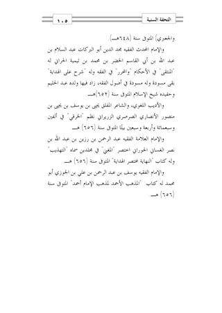 ‫٥٠١‬                                     ‫ﺍﻟﺘﺤﻔﺔ ﺍﻟﺴﻨﻴﺔ‬

                          ‫ﻭﺍﳉﻌﱪﻱ( ﺍﳌﺘﻮﰱ ﺳﻨﺔ )٨٤٦ﻫـ(.‬
‫ﻭﺍﻹﻣﺎﻡ ﺍﶈﺪﺙ ﺍﻟﻔﻘﻴﻪ ﳎﺪ ﺍﻟﺪﻳﻦ ﺃﺑﻮ ﺍﻟﱪﻛﺎﺕ ﻋﺒﺪ ﺍﻟﺴﻼﻡ ﺑﻦ‬
‫ﻋﺒﺪ ﺍﷲ ﺑﻦ ﺃﰊ ﺍﻟﻘﺎﺳﻢ ﺍﳋﻀﺮ ﺑﻦ ﳏﻤﺪ ﺑﻦ ﺗﻴﻤﻴﺔ ﺍﳊﺮﺍﱐ ﻟﻪ‬
‫"ﺍﳌﻨﺘﻘﻰ" ﰲ ﺍﻷﺣﻜﺎﻡ "ﻭﺍﶈﺮﺭ" ﰲ ﺍﻟﻔﻘﻪ ﻭﻟﻪ "ﺷﺮﺡ ﻋﻠﻰ ﺍﳍﺪﺍﻳﺔ"‬
‫ﺑﻘﻰ ﻣﺴﻮﺩﺓ ﻭﻟﻪ ﻣﺴﻮﺩﺓ ﰲ ﺃﺻﻮﻝ ﺍﻟﻔﻘﻪ، ﺯﺍﺩ ﻓﻴﻬﺎ ﻭﻟﺪﻩ ﻋﺒﺪ ﺍﳊﻠﻴﻢ‬
                 ‫ﻭﺣﻔﻴﺪﻩ ﺷﻴﺦ ﺍﻹﺳﻼﻡ ﺍﳌﺘﻮﰱ ﺳﻨﺔ )٢٥٦(ﻫـ.‬
‫ﻭﺍﻷﺩﻳﺐ ﺍﻟﻠﻐﻮﻱ، ﻭﺍﻟﺸﺎﻋﺮ ﺍﳌﻔﻠﻖ ﳛﲕ ﺑﻦ ﻳﻮﺳﻒ ﺑﻦ ﳛﲕ ﺑﻦ‬
‫ﻣﻨﺼﻮﺭ ﺍﻷﻧﺼﺎﺭﻱ ﺍﻟﺼﺮﺻﺮﻱ ﺍﻟﺰﺭﻳﺮﺍﱐ ﻧﻈﻢ "ﺍﳋﺮﻗﻲ" ﰲ ﺃﻟﻔﲔ‬
          ‫ﻭﺳﺒﻌﻤﺎﺋﺔ ﻭﺃﺭﺑﻌﺔ ﻭﺳﺒﻌﲔ ﺑﻴﺘ‪‬ﺎ ﺍﳌﺘﻮﰱ ﺳﻨﺔ )٦٥٦( ﻫـ.‬
‫ﻭﺍﻹﻣﺎﻡ ﺍﻟﻌﻼﻣﺔ ﺍﻟﻔﻘﻴﻪ ﻋﺒﺪ ﺍﻟﺮﲪﻦ ﺑﻦ ﺭﺯﻳﻦ ﺑﻦ ﻋﺒﺪ ﺍﷲ ﺑﻦ‬
‫ﻧﺼﺮ ﺍﻟﻐﺴﺎﱐ ﺍﳊﻮﺭﺍﱐ ﺍﺧﺘﺼﺮ "ﺍﳌﻐﲏ" ﰲ ﳎﻠﺪﻳﻦ ﲰﺎﻩ "ﺍﻟﺘﻬﺬﻳﺐ"‬
      ‫ﻭﻟﻪ ﻛﺘﺎﺏ "ﺍﻟﻨﻬﺎﻳﺔ ﳐﺘﺼﺮ ﺍﳍﺪﺍﻳﺔ" ﺍﳌﺘﻮﰱ ﺳﻨﺔ )٦٥٦( ﻫـ.‬
‫ﻭﺍﻹﻣﺎﻡ ﺍﻟﻔﻘﻴﻪ ﻳﻮﺳﻒ ﺑﻦ ﻋﺒﺪ ﺍﻟﺮﲪﻦ ﺑﻦ ﻋﻠﻲ ﺑﻦ ﺍﳉﻮﺯﻱ ﺃﺑﻮ‬
‫ﳏﻤﺪ ﻟﻪ ﻛﺘﺎﺏ: "ﺍﳌﺬﻫﺐ ﺍﻷﲪﺪ ﳌﺬﻫﺐ ﺍﻹﻣﺎﻡ ﺃﲪﺪ" ﺍﳌﺘﻮﰱ ﺳﻨﺔ‬
                                             ‫)٦٥٦( ﻫـ.‬
 