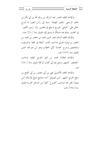 ‫٦٠١‬                                      ‫ﺍﻟﺘﺤﻔﺔ ﺍﻟﺴﻨﻴﺔ‬

‫ﻭﺍﻹﻣﺎﻡ ﺍﻟﻔﻘﻴﻪ ﺍﳌﻔﺴﺮ ﻋﺒﺪ ﺍﻟﺮﺯﺍﻕ ﺑﻦ ﺭﺯﻕ ﺍﷲ ﺑﻦ ﺃﰊ ﺑﻜﺮ ﺑﻦ‬
‫ﺧﻠﻒ ﺍﻟﺮﺳﻌﻲ "ﺑﺎﻟﻌﲔ ﺍﳌﻬﻤﻠﺔ" ﻧﺴﺒﺔ ﺇﱃ ﺭﺃﺱ ﺍﻟﻌﲔ، ﻟﻪ ﺷﺮﺡ‬
‫ﺣﺎﻓﻞ ﻋﻠﻰ "ﺍﳋﺮﻗﻲ" ﳑﺰﻭﺝ ﺑﻪ ﻳﻘﻊ ﰲ ﳎﻠﺪﻳﻦ. ﻭﻟﻪ "ﺭﻣﻮﺯ ﺍﻟﻜﻨﻮﺯ"‬
‫ﰲ ﺍﻟﺘﻔﺴﲑ ﺳﻠﻚ ﻓﻴﻪ ﻣﺴﻠﻜﹰﺎ ﱂ ﻳﺴﺒﻖ ﺇﻟﻴﻪ ﺍﳌﺘﻮﰱ ﺳﻨﺔ )٠٦٦( ﻫـ.‬
‫ﻭﺍﻹﻣﺎﻡ ﺍﻟﻔﻘﻴﻪ ﺍﻟﺰﺍﻫﺪ ﻓﺨﺮ ﺍﻟﺪﻳﻦ ﳏﻤﺪ ﺑﻦ ﺍﳋﻀﺮ ﺑﻦ ﳏﻤﺪ ﺑﻦ‬
‫ﺍﳋﻀﺮ ﺑﻦ ﺗﻴﻤﻴﺔ ﺍﳊﺮﺍﱐ ﺻﺎﺣﺐ ﻛﺘﺎﺏ "ﺍﻟﺒﻠﻐﺔ ﰲ ﺍﻟﻔﻘﻪ" ﻭﺍﻟﺘﺮﻏﻴﺐ‬
‫ﻭﺍﻟﺘﻠﺨﻴﺺ ﻭﺷﺮﺡ "ﺍﳍﺪﺍﻳﺔ" ﻷﰊ ﺍﳋﻄﺎﺏ ﻭﻫﻮ ﺍﺑﻦ ﻋﻢ ﳎﺪ ﺍﻟﺪﻳﻦ‬
                                    ‫ﺍﳌﺘﻮﰱ ﺳﻨﺔ )٢٦٦( ﻫـ.‬
‫ﻭﺍﻹﻣﺎﻡ ﺍﻟﻌﻼﻣﺔ ﳏﻤﺪ ﺑﻦ ﲤﻴﻢ ﺍﳊﺮﺍﱐ ﺍﻟﻔﻘﻴﻪ ﺻﺎﺣﺐ‬
‫"ﺍﳌﺨﺘﺼﺮ" ﺍﳌﺸﻬﻮﺭ ﻭﺻﻞ ﻓﻴﻪ ﺇﱃ ﻛﺘﺎﺏ ﺍﻟﺰﻛﺎﺓ ﺍﳌﺘﻮﰱ ﺳﻨﺔ )٠٧٦(‬
                                                        ‫ﻫـ.‬
‫ﻭﺍﻹﻣﺎﻡ ﺍﻟﻔﻘﻴﻪ ﺍﻷﺻﻮﱄ ﳛﲕ ﺑﻦ ﺃﰊ ﻣﻨﺼﻮﺭ ﺑﻦ ﺃﰊ ﺍﻟﻔﺘﺢ ﺑﻦ‬
‫ﺭﺍﻓﻊ ﺍﳊﺮﺍﱐ ﺍﻟﺸﻬﲑ "ﺑﺎﺑﻦ ﺍﻟﺼﲑﰲ" ﺃﺣﺪ ﻣﺸﺎﻳﺦ ﺷﻴﺦ ﺍﻹﺳﻼﻡ )ﺍﺑﻦ‬
‫ﺗﻴﻤﻴﺔ( ﻧﻘﻞ ﻋﻨﻪ ﺻﺎﺣﺐ "ﺍﻟﻔﺮﻭﻉ" ﻛﺜﲑ‪‬ﺍ ﻣﻦ ﺍﳌﺴﺎﺋﻞ ﺍﶈﺮﺭﺓ ﺍﳌﺘﻮﰱ‬
                                          ‫ﺳﻨﺔ )٨٧٦( ﻫـ.‬
 