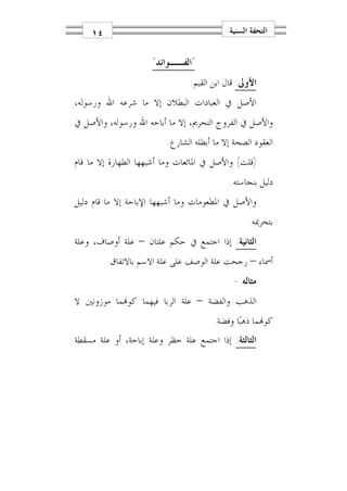 ‫٤١‬                                     ‫ﺍﻟﺘﺤﻔﺔ ﺍﻟﺴﻨﻴﺔ‬


                     ‫"ﺍﻟﻔــﻮﺍﺋﺪ"‬
                                ‫ﺍﻷﻭﱃ: ﻗﺎﻝ ﺍﺑﻦ ﺍﻟﻘﻴﻢ:‬
‫ﺍﻷﺻﻞ ﰲ ﺍﻟﻌﺒﺎﺩﺍﺕ ﺍﻟﺒﻄﻼﻥ ﺇﻻ ﻣﺎ ﺷﺮﻋﻪ ﺍﷲ ﻭﺭﺳﻮﻟﻪ،‬
‫ﻭﺍﻷﺻﻞ ﰲ ﺍﻟﻔﺮﻭﺝ ﺍﻟﺘﺤﺮﱘ، ﺇﻻ ﻣﺎ ﺃﺑﺎﺣﻪ ﺍﷲ ﻭﺭﺳﻮﻟﻪ، ﻭﺍﻷﺻﻞ ﰲ‬
                         ‫ﺍﻟﻌﻘﻮﺩ ﺍﻟﺼﺤﺔ ﺇﻻ ﻣﺎ ﺃﺑﻄﻠﻪ ﺍﻟﺸﺎﺭﻉ.‬
‫)ﻗﻠﺖ( ﻭﺍﻷﺻﻞ ﰲ ﺍﳌﺎﺋﻌﺎﺕ ﻭﻣﺎ ﺃﺷﺒﻬﻬﺎ ﺍﻟﻄﻬﺎﺭﺓ ﺇﻻ ﻣﺎ ﻗﺎﻡ‬
                                            ‫ﺩﻟﻴﻞ ﺑﻨﺠﺎﺳﺘﻪ.‬
‫ﻭﺍﻷﺻﻞ ﰲ ﺍﳌﻄﻌﻮﻣﺎﺕ ﻭﻣﺎ ﺃﺷﺒﻬﻬﺎ ﺍﻹﺑﺎﺣﺔ ﺇﻻ ﻣﺎ ﻗﺎﻡ ﺩﻟﻴﻞ‬
                                                 ‫ﺑﺘﺤﺮﳝﻪ.‬
‫ﺍﻟﺜﺎﻧﻴﺔ: ﺇﺫﺍ ﺍﺟﺘﻤﻊ ﰲ ﺣﻜﻢ ﻋﻠﺘﺎﻥ – ﻋﻠﺔ ﺃﻭﺻﺎﻑ، ﻭﻋﻠﺔ‬
         ‫ﺃﲰﺎﺀ – ﺭﺟﺤﺖ ﻋﻠﺔ ﺍﻟﻮﺻﻒ ﻋﻠﻰ ﻋﻠﺔ ﺍﻻﺳﻢ ﺑﺎﻻﺗﻔﺎﻕ.‬
                                            ‫ﻣﺜﺎﻟﻪ:-‬
‫ﺍﻟﺬﻫﺐ ﻭﺍﻟﻔﻀﺔ – ﻋﻠﺔ ﺍﻟﺮﺑﺎ ﻓﻴﻬﻤﺎ ﻛﻮ‪‬ﻤﺎ ﻣﻮﺯﻭﻧﲔ ﻻ‬
                                       ‫ﻛﻮ‪‬ﻤﺎ ﺫﻫﺒ‪‬ﺎ ﻭﻓﻀﺔ.‬
‫ﺍﻟﺜﺎﻟﺜﺔ: ﺇﺫﺍ ﺍﺟﺘﻤﻊ ﻋﻠﺔ ﺣﻈﺮ ﻭﻋﻠﺔ ﺇﺑﺎﺣﺔ، ﺃﻭ ﻋﻠﺔ ﻣﺴﻘﻄﺔ‬
 