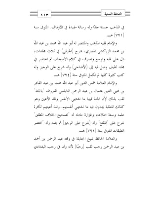 ‫٣١١‬                                      ‫ﺍﻟﺘﺤﻔﺔ ﺍﻟﺴﻨﻴﺔ‬

‫ﰲ ﺍﳌﺬﻫﺐ ﺣﺴﻨﺔ ﺟﺪ‪‬ﺍ ﻭﻟﻪ ﺭﺳﺎﻟﺔ ﻣﻔﻴﺪﺓ ﰲ ﺍﻷﻭﻗﺎﻑ. ﺍﳌﺘﻮﰱ ﺳﻨﺔ‬
                                              ‫)١٧٧( ﻫـ.‬
‫ﻭﺍﻹﻣﺎﻡ ﻓﻘﻴﻪ ﺍﳌﺬﻫﺐ ﻭﺍﳌﻨﺘﺼﺮ ﻟﻪ ﺃﺑﻮ ﻋﺒﺪ ﺍﷲ ﳏﻤﺪ ﺑﻦ ﻋﺒﺪ ﺍﷲ‬
‫ﺑﻦ ﳏﻤﺪ ﺍﻟﺰﺭﻛﺸﻲ ﺍﳌﺼﺮﻱ، ﺷﺮﺡ )ﺍﳋﺮﻗﻲ( ﰲ ﺛﻼﺙ ﳎﻠﺪﺍﺕ،‬
‫ﺩﻝ ﻋﻠﻰ ﻓﻘﻪ ﻭﺗﻮﺳﻊ ﻭﺗﺼﺮﻑ ﰲ ﻛﻼﻡ ﺍﻷﺻﺤﺎﺏ ﰒ ﺍﺧﺘﺼﺮ ﰲ‬
‫ﳎﻠﺪ ﻟﻄﻴﻒ ﻭﺻﻞ ﻓﻴﻪ ﺇﱃ )ﺍﻷﺿﺎﺣﻲ( ﻭﻟﻪ ﺷﺮﺡ ﻋﻠﻰ ﺍﻟﻮﺟﻴﺰ ﻭﻟﻪ‬
            ‫ﻛﺘﺐ ﻛﺜﲑﺓ ﻛﻠﻬﺎ ﱂ ﺗﻜﻤﻞ ﺍﳌﺘﻮﰱ ﺳﻨﺔ )٤٧٧( ﻫـ.‬
‫ﻭﺍﻹﻣﺎﻡ ﺍﻟﻌﻼﻣﺔ ﴰﺲ ﺍﻟﺪﻳﻦ ﺃﺑﻮ ﻋﺒﺪ ﺍﷲ ﳏﻤﺪ ﺑﻦ ﻋﺒﺪ ﺍﻟﻘﺎﺩﺭ‬
‫ﺑﻦ ﳏﻴﻲ ﺍﻟﺪﻳﻦ ﻋﺜﻤﺎﻥ ﺑﻦ ﻋﺒﺪ ﺍﻟﺮﲪﻦ ﺍﻟﻨﺎﺑﻠﺴﻲ ﺍﳌﻌﺮﻭﻑ "ﺑﺎﳉﻨﺔ"‬
‫ﻟﻘﺐ ﺑﺬﻟﻚ ﻷﻥ ﺍﳉﻨﺔ ﻓﻴﻬﺎ ﻣﺎ ﺗﺸﺘﻬﻲ ﺍﻷﻧﻔﺲ ﻭﺗﻠﺬ ﺍﻷﻋﲔ ﻭﻫﻮ‬
‫ﻛﺬﻟﻚ ﻟﻠﻄﻠﺒﺔ ﳚﺪﻭﻥ ﻓﻴﻪ ﻣﺎ ﺗﺸﺘﻬﻲ ﺃﻧﻔﺴﻬﻢ، ﻭﺗﻠﺬ ﺃﻋﻴﻨﻬﻢ ﻟﻜﺜﺮﺓ‬
‫ﻋﻠﻤﻪ ﻭﺳﻌﺔ ﺍﻃﻼﻋﻪ، ﻭﻏﺰﺍﺭﺓ ﻣﺎﺩﺗﻪ ﻟﻪ "ﺗﺼﺤﻴﺢ ﺍﳋﻼﻑ ﺍﳌﻄﻠﻖ"‬
‫ﺷﺮﺡ ﻋﻠﻰ "ﺍﳌﻘﻨﻊ" ﻭﻟﻪ )ﺷﺮﺡ ﻋﻠﻰ ﺍﻟﻮﺟﻴﺰ( ﰒ ﻳﺘﻤﻪ ﻭﻟﻪ "ﳐﺘﺼﺮ‬
                            ‫ﺍﻟﻄﺒﻘﺎﺕ ﺍﳌﺘﻮﰱ ﺳﻨﺔ )٢٩٧( ﻫـ.‬
‫ﻭﺍﻟﻌﻼﻣﺔ ﺍﳊﺎﻓﻆ ﺷﻴﺦ ﺍﳊﻨﺎﺑﻠﺔ ﰲ ﻭﻗﺘﻪ ﻋﺒﺪ ﺍﻟﺮﲪﻦ ﺑﻦ ﺃﲪﺪ‬
‫ﺑﻦ ﻋﺒﺪ ﺍﻟﺮﲪﻦ ﺭﺟﺐ ﻟﻘﺐ )ﺭﺟﺒ‪‬ﺎ( ﻷﻧﻪ ﻭﻟﺪ ﰲ ﺭﺟﺐ ﺍﻟﺒﻐﺪﺍﺩﻱ‬
 