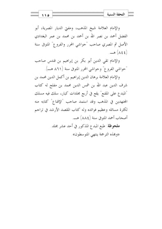 ‫٥١١‬                                       ‫ﺍﻟﺘﺤﻔﺔ ﺍﻟﺴﻨﻴﺔ‬

‫ﻭﺍﻹﻣﺎﻡ ﺍﻟﻌﻼﻣﺔ ﺷﻴﺦ ﺍﳌﺬﻫﺐ، ﻭﻣﻔﱵ ﺍﻟﺪﻳﺎﺭ ﺍﳌﺼﺮﻳﺔ، ﺃﺑﻮ‬
‫ﺍﻟﻔﻀﻞ ﺃﲪﺪ ﺑﻦ ﻧﺼﺮ ﺍﷲ ﺑﻦ ﺃﲪﺪ ﺑﻦ ﳏﻤﺪ ﺑﻦ ﻋﻤﺮ ﺍﻟﺒﻐﺪﺍﺩﻱ‬
‫ﺍﻷﺻﻞ ﰒ ﺍﳌﺼﺮﻱ ﺻﺎﺣﺐ "ﺣﻮﺍﺷﻲ ﺍﶈﺮﺭ ﻭﺍﻟﻔﺮﻭﻉ" ﺍﳌﺘﻮﰱ ﺳﻨﺔ‬
                                              ‫)٤٤٨( ﻫـ.‬
‫ﻭﺍﻹﻣﺎﻡ ﺗﻘﻲ ﺍﻟﺪﻳﻦ ﺃﺑﻮ ﺑﻜﺮ ﺑﻦ ﺇﺑﺮﺍﻫﻴﻢ ﺑﻦ ﻗﻨﺪﺱ ﺻﺎﺣﺐ‬
      ‫"ﺣﻮﺍﺷﻲ ﺍﻟﻔﺮﻭﻉ" ﻭﺣﻮﺍﺷﻲ ﺍﶈﺮﺭ ﺍﳌﺘﻮﰱ ﺳﻨﺔ )١٦٨ ﻫـ(.‬
‫ﻭﺍﻹﻣﺎﻡ ﺍﻟﻌﻼﻣﺔ ﺑﺮﻫﺎﻥ ﺍﻟﺪﻳﻦ ﺇﺑﺮﺍﻫﻴﻢ ﺑﻦ ﺃﻛﻤﻞ ﺍﻟﺪﻳﻦ ﳏﻤﺪ ﺑﻦ‬
‫ﺷﺮﻑ ﺍﻟﺪﻳﻦ ﻋﺒﺪ ﺍﷲ ﺑﻦ ﴰﺲ ﺍﻟﺪﻳﻦ ﳏﻤﺪ ﺑﻦ ﻣﻔﻠﺢ ﻟﻪ ﻛﺘﺎﺏ‬
‫"ﺍﳌﺒﺪﻉ ﻋﻠﻰ ﺍﳌﻘﻨﻊ" ﻳﻘﻊ ﰲ ﺃﺭﺑﻊ ﳎﻠﺪﺍﺕ ﻛﺒﺎﺭ، ﺳﻠﻚ ﻓﻴﻪ ﻣﺴﻠﻚ‬
‫ﺍ‪‬ﺘﻬﺪﻳﻦ ﰲ ﺍﳌﺬﻫﺐ ﻭﻗﺪ ﺍﺳﺘﻤﺪ ﺻﺎﺣﺐ "ﺍﻹﻗﻨﺎﻉ" ﻛﺘﺎﺑﻪ ﻣﻨﻪ‬
‫ﻟﻜﺜﺮﺓ ﻣﺴﺎﺋﻠﻪ ﻭﻋﻈﻴﻢ ﻓﻮﺍﺋﺪﻩ ﻭﻟﻪ ﻛﺘﺎﺏ ﺍﳌﻘﺼﺪ ﺍﻷﺭﺷﺪ ﰲ ﺗﺮﺍﺟﻢ‬
                       ‫ﺃﺻﺤﺎﺏ ﺃﲪﺪ ﺍﳌﺘﻮﰱ ﺳﻨﺔ )٤٨٨( ﻫـ.‬
          ‫ﻣﻠﺤﻮﻇﺔ: ﻃﺒﻊ ﺍﳌﺒﺪﻉ ﺍﳌﺬﻛﻮﺭ ﰲ ﺃﺣﺪ ﻋﺸﺮ ﳎﻠﺪ.‬
                       ‫»ﻭ‪‬ﺬﻩ ﺍﻟﺘﺮﲨﺔ ﻳﻨﺘﻬﻲ ﺍﳌﺘﻮﺳﻄﻮﻥ«.‬
 