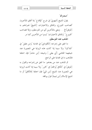 ‫٦١١‬                                      ‫ﺍﻟﺘﺤﻔﺔ ﺍﻟﺴﻨﻴﺔ‬

                                           ‫"ﺍﺳﺘﺪﺭﺍﻙ"‬
‫ﻳﻘﻮﻝ ﺍﻟﺸﻴﺦ )ﺍﻟﺒﻬﻮﰐ( ﰲ ﺷﺮﺡ "ﺍﻹﻗﻨﺎﻉ" ﺇﺫﺍ ﺃﻃﻠﻖ ﺍﳌﺘﺄﺧﺮﻭﻥ‬
‫ﻛﺼﺎﺣﺐ ﺍﻟﻔﺮﻭﻉ، ﻭﺍﻟﻔﺎﺋﻖ ﻭﺍﻻﺧﺘﻴﺎﺭﺍﺕ )ﺍﻟﺸﻴﺦ( ﻓﻤﺮﺍﺩﻫﻢ ﺑﻪ‬
‫)ﺍﳌﻮﻓﻖ(ﺍﱁ ... ﻭﻳﻌﲏ ﺑﺎﳌﺘﺄﺧﺮﻳﻦ ﺃﻱ ﻣﻦ ﺍﳌﺘﻮﺳﻄﲔ، ﻭﺇﻻ ﻓﺼﺎﺣﺐ‬
    ‫"ﺍﻟﻔﺮﻭﻉ" "ﻭﺍﻟﻔﺎﺋﻖ ﺍﻻﺧﺘﻴﺎﺭﺍﺕ" ﻟﻴﺴﻮﺍ ﻣﻦ ﺍﳌﺘﺄﺧﺮﻳﻦ ﻛﻤﺎ ﻣﺮ.‬
                                ‫ﺍﳌﺬﻫﺐ ﻋﻨﺪ ﺍﳌﺘﻮﺳﻄﲔ‬
‫ﻣﺎ ﺍﺗﻔﻖ ﻋﻠﻰ ﺇﺧﺮﺍﺟﻪ )ﺍﻟﻜﻠﻮﺫﺍﱐ( ﰲ ﺍﳍﺪﺍﻳﺔ "ﻭﺍﺑﻦ ﻋﻘﻴﻞ" ﰲ‬
‫"ﺍﻟﺘﺬﻛﺮﺓ" ﻭﻻ ﺳﻴﻤﺎ ﺇﺫﺍ ﻛﺎﻧﺖ ﻫﺬﻩ ﺍﻟﺮﻭﺍﻳﺔ ﻫﻲ ﺍﳌﻨﺼﻮﺭﺓ ﻋﻨﺪ‬
‫ﺷﻴﺨﻬﻤﺎ ﺍﻟﻘﺎﺿﻲ )ﺃﰊ ﻳﻌﻠﻰ ( ﻭﺷﻴﺨﻪ )ﺍﺑﻦ ﺣﺎﻣﺪ( ﻓﺈﻥ ﺍﺧﺘﻠﻔﺎ‬
                          ‫ﻓﺎﳌﺬﻫﺐ ﻣﺎ ﰲ ﺍﳍﺪﺍﻳﺔ ﻋﻠﻰ ﺍﻟﺮﺍﺟﺢ.‬
‫ﰒ ﺍﳌﺬﻫﺐ ﻋﻨﺪ ﻣﻦ ﺑﻌﺪﻫﻢ: ﻣﺎ ﺍﺗﻔﻖ ﻋﻦ ﺇﺧﺮﺍﺟﻪ ﻭﺍﻟﻘﻮﻝ ﺑﻪ‬
‫)ﺍﳌﻮﻓﻖ( ﰲ "ﺍﻟﻜﺎﰲ")ﻭﺍ‪‬ﺪ( ﰲ "ﺍﶈﺮﺭ" ﻭﻻ ﺳﻴﻤﺎ ﺇﺫﺍ ﻛﺎﻧﺖ ﺍﻟﺮﻭﺍﻳﺔ‬
‫ﻫﻲ ﺍﳌﻨﺼﻮﺭﺓ ﻋﻨﺪ ﺍﻟﺸﻴﺦ )ﺍﺑﻦ ﺍﳌﲏ( ﻓﺈﻥ ﺍﺧﺘﻠﻔﺎ )ﻓﺎﻟﻜﺎﰲ( ﺃﻭ ﻣﺎ‬
                        ‫ﻟﺸﻴﺦ ﺍﻹﺳﻼﻡ )ﺍﺑﻦ ﺗﻴﻤﻴﺔ( ﻗﻮﻝ ﻳﻮﺍﻓﻘﻪ.‬
 