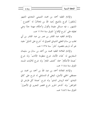 ‫٤٢١‬                                     ‫ﺍﻟﺘﺤﻔﺔ ﺍﻟﺴﻨﻴﺔ‬

‫ﻭﺍﻹﻣﺎﻡ ﺍﻟﻔﻘﻴﻪ ﺃﲪﺪ ﺑﻦ ﳏﻤﺪ ﺍﻟﺘﻤﻴﻤﻲ ﺍﻟﻨﺠﺪﻱ ﺍﻟﺸﻬﲑ‬
‫)ﺑﺎﳌﻨﻘﻮﺭ( ﲣﺮﺝ ﺑﺎﻟﺸﻴﺦ )ﻋﺒﺪ ﺍﷲ ﺑﻦ ﺫﻫﻼﻥ( ﻟﻪ "ﺍ‪‬ﻤﻮﻉ "‬
‫ﺍﳌﺸﻬﻮﺭ ، ﻓﻴﻪ ﻣﺴﺎﺋﻞ ﻣﻔﻴﺪﺓ ﻭﺃﻗﻮﺍﻝ ﻭﺃﺣﻜﺎﻡ ﻣﻬﻤﺔ ﺟﺪ‪‬ﺍ ﻭﻫﻲ‬
            ‫ﺗﻌﻠﻴﻘﻪ ﻋﻠﻰ "ﺷﺮﺡ ﺍﻹﻗﻨﺎﻉ" ﺍﳌﺘﻮﰱ ﺳﻨﺔ ٥٢١١ ﻫـ.‬
‫ﻭﺍﻹﻣﺎﻡ ﺍﻟﻔﻘﻴﻪ ﻋﺒﺪ ﺍﻟﻘﺎﺩﺭ ﺑﻦ ﻋﻤﺮ ﺑﻦ ﻋﺒﺪ ﺍﻟﻘﺎﺩﺭ ﺑﻦ ﺃﰊ‬
‫ﺗﻐﻠﺐ ﺑﻦ ﺳﺎﱂ ﺍﻟﺘﻐﻠﱯ ﺍﻟﺸﻴﺒﺎﱐ ﺍﻟﺼﻮﰲ ﻟﻪ "ﺷﺮﺡ ﻋﻠﻰ ﺍﻟﺪﻟﻴﻞ" ﻣﻔﻴﺪ‬
               ‫ﻏﲑ ﺃﻧﻪ ﱂ ﻳﻒ ﲟﻘﺼﻮﺩ "ﺍﳌﱳ" ﺳﻨﺔ ٥٣١١ ﻫـ.‬
‫ﻭﺍﻹﻣﺎﻡ ﺍﻟﻌﻼﻣﺔ ﺍﻟﻔﻘﻴﻪ ﳏﻤﺪ ﺑﻦ ﺃﲪﺪ ﺑﻦ ﺳﺎﱂ ﺑﻦ ﺳﻠﻴﻤﺎﻥ‬
‫ﺍﻟﺴﻔﺎﺭﻳﲏ ﻟﻪ "ﻏﺬﺍﺀ ﺍﻷﻟﺒﺎﻥ ﺷﺮﺡ ﻣﻨﻈﻮﻣﺔ ﺍﻵﺩﺍﺏ" ﻭﻟﻪ ﺷﺮﺡ‬
‫"ﻋﻤﺪﺓ ﺍﻷﺣﻜﺎﻡ" ﲰﺎﻩ "ﻛﺸﻒ ﺍﻟﻠﺜﺎﻡ" ﻭﻟﻪ ﺷﺮﺡ ﺛﻼﺛﻴﺎﺕ ﺍﳌﺴﻨﺪ‬
                                   ‫ﺍﳌﺘﻮﰱ ﺳﻨﺔ ٨٨١١ ﻫـ.‬
‫ﻭﺍﻹﻣﺎﻡ ﺍﻟﻌﻼﻣﺔ ﺃﲪﺪ ﺑﻦ ﻋﺒﺪ ﺍﷲ ﺑﻦ ﺃﲪﺪ ﺑﻦ ﳏﻤﺪ ﺑﻦ‬
‫ﻣﺼﻄﻔﻰ ﺍﳊﻠﱯ ﺍﻷﺻﻞ، ﺍﻟﺒﻌﻠﻲ ﰒ ﺍﻟﺪﻣﺸﻘﻲ ﻟﻪ ﺷﺮﺡ ﻋﻠﻰ ﻛﺎﰲ‬
‫ﺍﳌﺒﺘﺪﻱ "ﲰﺎﻩ ﺍﻟﺮﻭﺽ ﺍﻟﻨﺪﻯ" ﻭﻟﻪ ﺷﺮﺡ "ﻋﻤﺪﺓ ﻛﻞ ﻓﺎﺭﺽ ﰲ‬
‫ﺍﻟﻔﺮﺍﺋﺾ" ﻭﻟﻪ "ﺍﻟﺬﺧﺮ ﺍﳊﺮﻳﺮ ﺷﺮﺡ ﳐﺘﺼﺮ ﺍﻟﺘﺤﺮﻳﺮ ﰲ ﺍﻷﺻﻮﻝ"‬
                                   ‫ﺍﳌﺘﻮﰱ ﺳﻨﺔ ٦٨٨١ ﻫـ.‬
 