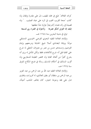 ‫٧٢١‬                                       ‫ﺍﻟﺘﺤﻔﺔ ﺍﻟﺴﻨﻴﺔ‬

‫"ﻓﺮﺍﺋﺪ ﺍﻟﻘﻼﺋﺪ" ﻃﺒﻊ ﰲ ﳎﻠﺪ ﻟﻄﻴﻒ، ﺩﻝ ﻋﻠﻰ ﻣﻘﺪﺭﺓ ﻭﺇﺗﻘﺎﻥ ﻭﻟﻪ‬
‫ﻛﺘﺎﺏ "ﻣﻨﺤﺔ ﺍﻟﻘﺮﻳﺐ ﺍ‪‬ﻴﺐ ﰲ ﺍﻟﺮﺩ ﻋﻠﻰ ﻋﺒﺎﺩ ﺍﻟﺼﻠﻴﺐ..." ﻭﻟﻪ‬
            ‫ﻗﺼﻴﺪﺓ ﰲ ﺭﺛﺎﺀ ﻋﻠﻤﺎﺀ )ﺍﻟﺪﺭﻋﻴﺔ( ﻣﺆﺛﺮﺓ ﺟﺪ‪‬ﺍ ﻣﻄﻠﻌﻬﺎ:‬
  ‫ﻭﺃﺩﻋﻮﻙ ﰲ ﺍﻟﻀﺮﺍﺀ ﺭﰊ ﻟﺘﺴﻤﻌﺎ‬     ‫ﺇﻟﻴﻚ ﺇﻟﻪ ﺍﻟﻌﺮﺵ ﺃﺷﻜﻮ ﺗﻀﺮﻋﺎ‬
                 ‫ﺗﻮﰲ ﰲ ﻣﺪﻳﻨﺔ ﺍﻟﺒﺤﺮﻳﻦ ﺳﻨﺔ ٤٤٢١ ﻫـ.‬
‫ﻭﺍﻹﻣﺎﻡ ﺍﻟﻌﻼﻣﺔ ﺍﻟﻔﻘﻴﻪ ﺍﻟﻨﺤﻮﻱ ﺍﻟﻔﺮﺿﻲ ﺍﳊﻴﺴﻮﰊ ﺍﻟﺪﻣﺸﻘﻲ‬
‫ﻣﻮﻟﺪ‪‬ﺍ ﻭﻭﻓﺎﺓ ﺍﻟﺒﻐﺪﺍﺩﻱ ﺃﺻﻼ ﺷﻴﺦ ﺍﳊﻨﺎﺑﻠﺔ ﻭﻣﺮﺟﻌﻬﻢ ﻭﺇﻣﺎﻡ‬
‫ﺍﻟﻔﺮﺿﻴﲔ ﻭﻣﺴﻨﺪﻫﻢ ﺣﺴﻦ ﺑﻦ ﻋﻤﺮ ﺑﻦ ﻣﻌﺮﻭﻑ ﺍﻟﺸﻄﻲ ﻟﻪ ﺷﺮﺡ‬
‫ﻋﻠﻰ ﺍﻟﻐﺎﻳﺔ ﻗﻴﻞ ﺃﻧﻪ ﺷﺮﺡ ﻟﻼﲡﺎﻫﺎﺕ ﻓﻘﻂ ﻭﻟﻜﻦ ﺍﳌﺘﺄﻣﻞ ﻟﻪ ﻳﺮﻯ ﺃﻧﻪ‬
‫ﻳﺸﺮﺡ ﻛﺜﲑ‪‬ﺍ ﻣﻦ ﺃﻟﻔﺎﻅ ﺍﻟﻐﺎﻳﺔ ﻭﻟﻪ ﳐﺘﺼﺮ ﺍﻟﻌﻘﻴﺪﺓ ﻟﻠﺴﻔﺎﺭﻳﲏ ﻭﻟﻪ‬
‫ﺃﻗﺮﺏ ﺍﳌﺴﺎﻟﻚ ﰲ ﺃﺣﻜﺎﻡ ﺍﳌﻨﺎﺳﻚ ﺭﺳﺎﻟﺔ ﰲ ﻓﺴﺦ ﺍﻟﻨﻜﺎﺡ ﺍﳌﺘﻮﰱ‬
                                           ‫ﺳﻨﺔ ٤٧٢١ ﻫـ.‬
‫ﻭﺍﻹﻣﺎﻡ ﺍﻟﻌﻼﻣﺔ ﺍﻟﻔﻘﻴﻪ ﻋﺒﺪ ﺍﷲ ﺑﻦ ﻋﺒﺪ ﺍﻟﺮﲪﻦ ﺑﻦ ﻋﺒﺪ ﺍﻟﻌﺰﻳﺰ‬
‫ﺑﻦ ﻋﺒﺪ ﺍﻟﺮﲪﻦ ﺑﻦ ﺳﻠﻄﺎﻥ ﺃﺑﻮ ﺑﻄﲔ ﺍﻟﻌﺎﺋﺬﻱ، ﻟﻪ ﲢﺮﻳﺮﺍﺕ، ﻭﻓﺘﺎﻭﻯ‬
‫ﺗﺪﻝ ﻋﻠﻰ ﻓﻘﻪ ﻭﺟﻮﺩﺓ ﺍﺧﺘﻴﺎﺭ، ﻛﺎﻥ ﳜﺎﻟﻒ ﺍﳌﺬﻫﺐ ﺃﺣﻴﺎﻧ‪‬ﺎ،‬
 