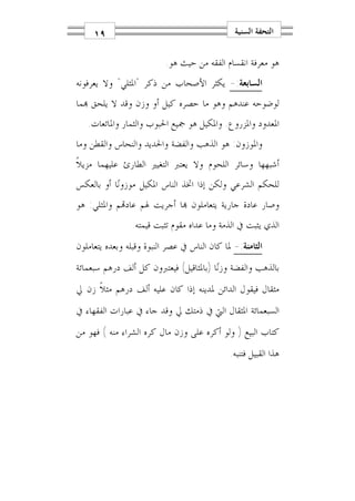 ‫٩١‬                                        ‫ﺍﻟﺘﺤﻔﺔ ﺍﻟﺴﻨﻴﺔ‬

                          ‫ﻫﻮ ﻣﻌﺮﻓﺔ ﺍﻧﻘﺴﺎﻡ ﺍﻟﻔﻘﻪ ﻣﻦ ﺣﻴﺚ ﻫﻮ.‬
‫ﺍﻟﺴﺎﺑﻌﺔ:- ﻳﻜﺜﺮ ﺍﻷﺻﺤﺎﺏ ﻣﻦ ﺫﻛﺮ "ﺍﳌﺜﻠﻲ" ﻭﻻ ﻳﻌﺮﻓﻮﻧﻪ‬
‫ﻟﻮﺿﻮﺣﻪ ﻋﻨﺪﻫﻢ ﻭﻫﻮ ﻣﺎ ﺣﺼﺮﻩ ﻛﻴﻞ ﺃﻭ ﻭﺯﻥ ﻭﻗﺪ ﻻ ﻳﻠﺤﻖ ‪‬ﻤﺎ‬
   ‫ﺍﳌﻌﺪﻭﺩ ﻭﺍﳌﺰﺭﻭﻉ. ﻭﺍﳌﻜﻴﻞ ﻫﻮ ﲨﻴﻊ ﺍﳊﺒﻮﺏ ﻭﺍﻟﺜﻤﺎﺭ ﻭﺍﳌﺎﺋﻌﺎﺕ.‬
‫ﻭﺍﳌﻮﺯﻭﻥ: ﻫﻮ ﺍﻟﺬﻫﺐ ﻭﺍﻟﻔﻀﺔ ﻭﺍﳊﺪﻳﺪ ﻭﺍﻟﻨﺤﺎﺱ ﻭﺍﻟﻘﻄﻦ ﻭﻣﺎ‬
‫ﺃﺷﺒﻬﻬﺎ ﻭﺳﺎﺋﺮ ﺍﻟﻠﺤﻮﻡ ﻭﻻ ﻳﻌﺘﱪ ﺍﻟﺘﻐﻴﲑ ﺍﻟﻄﺎﺭﺉ ﻋﻠﻴﻬﻤﺎ ﻣﺰﻳﻼﹰ‬
‫ﻟﻠﺤﻜﻢ ﺍﻟﺸﺮﻋﻲ ﻭﻟﻜﻦ ﺇﺫﺍ ﺍﲣﺬ ﺍﻟﻨﺎﺱ ﺍﳌﻜﻴﻞ ﻣﻮﺯﻭﻧ‪‬ﺎ ﺃﻭ ﺑﺎﻟﻌﻜﺲ‬
‫ﻭﺻﺎﺭ ﻋﺎﺩﺓ ﺟﺎﺭﻳﺔ ﻳﺘﻌﺎﻣﻠﻮﻥ ‪‬ﺎ ﺃﺟﺮﻳﺖ ﳍﻢ ﻋﺎﺩ‪‬ﻢ ﻭﺍﳌﺜﻠﻲ: ﻫﻮ‬
                ‫ﺍﻟﺬﻱ ﻳﺜﺒﺖ ﰲ ﺍﻟﺬﻣﺔ ﻭﻣﺎ ﻋﺪﺍﻩ ﻣﻘﻮﻡ ﺗﺜﺒﺖ ﻗﻴﻤﺘﻪ.‬
‫ﺍﻟﺜﺎﻣﻨﺔ:- ﳌﺎ ﻛﺎﻥ ﺍﻟﻨﺎﺱ ﰲ ﻋﺼﺮ ﺍﻟﻨﺒﻮﺓ ﻭﻗﺒﻠﻪ ﻭﺑﻌﺪﻩ ﻳﺘﻌﺎﻣﻠﻮﻥ‬
‫ﺑﺎﻟﺬﻫﺐ ﻭﺍﻟﻔﻀﺔ ﻭﺯﻧ‪‬ﺎ )ﺑﺎﳌﺜﺎﻗﻴﻞ( ﻓﻴﻌﺘﱪﻭﻥ ﻛﻞ ﺃﻟﻒ ﺩﺭﻫﻢ ﺳﺒﻌﻤﺎﺋﺔ‬
‫ﻣﺜﻘﺎﻝ ﻓﻴﻘﻮﻝ ﺍﻟﺪﺍﺋﻦ ﳌﺪﻳﻨﻪ ﺇﺫﺍ ﻛﺎﻥ ﻋﻠﻴﻪ ﺃﻟﻒ ﺩﺭﻫﻢ ﻣﺜﻼﹰ ﺯﻥ ﱄ‬
‫ﺍﻟﺴﺒﻌﻤﺎﺋﺔ ﺍﳌﺜﻘﺎﻝ ﺍﻟﱵ ﰲ ﺫﻣﺘﻚ ﱄ ﻭﻗﺪ ﺟﺎﺀ ﰲ ﻋﺒﺎﺭﺍﺕ ﺍﻟﻔﻘﻬﺎﺀ ﰲ‬
‫ﻛﺘﺎﺏ ﺍﻟﺒﻴﻊ ) ﻭﻟﻮ ﺃﻛﺮﻩ ﻋﻠﻰ ﻭﺯﻥ ﻣﺎﻝ ﻛﺮﻩ ﺍﻟﺸﺮﺍﺀ ﻣﻨﻪ ( ﻓﻬﻮ ﻣﻦ‬
                                              ‫ﻫﺬﺍ ﺍﻟﻘﺒﻴﻞ ﻓﺘﻨﺒﻪ.‬
 