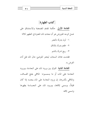 ‫١٢‬                                       ‫ﺍﻟﺘﺤﻔﺔ ﺍﻟﺴﻨﻴﺔ‬




                    ‫]ﻛﺘﺎﺏ ﺍﻟﻄﻬﺎﺭﺓ[‬
‫ﺍﻟﻔﺎﺋﺪﺓ ﺍﻷﻭﱃ: ﺣﻜﻤﺔ ﺗﻘﺪﱘ ﺍﳌﻀﻤﻀﺔ ﻭﺍﻻﺳﺘﻨﺸﺎﻕ ﻋﻠﻰ‬
 ‫ﻏﺴﻞ ﺍﻟﻮﺟﻪ ﺍﳌﻔﺮﻭﺽ ﻫﻮ ﺃﻥ ﺻﻔﺎﺕ ﺍﳌﺎﺀ ﺍﳌﻌﺘﱪﺓ ﰲ ﺍﻟﺘﻄﻬﲑ ﺛﻼﺛﺔ:‬
                                 ‫١- ﻟﻮﻥ ﻳﺪﺭﻙ ﺑﺎﻟﺒﺼﺮ.‬
                                ‫٢- ﻃﻌﻢ ﻳﺪﺭﻙ ﺑﺎﳌﺬﺍﻕ.‬
                                 ‫٣- ﺭﻳﺢ ﺗﺪﺭﻙ ﺑﺎﻟﺸﻢ.‬
‫ﻓﻘﺪﻣﺖ ﻫﺎﺗﺎﻥ ﺍﻟﺴﻨﺘﺎﻥ، ﻟﻴﺨﺘﱪ ﺍﳌﺘﻮﺿﺊ ﺣﺎﻝ ﺍﳌﺎﺀ ﻗﺒﻞ ﺃﺩﺍﺀ‬
                                                 ‫ﺍﻟﻔﺮﺽ ﺑﻪ.‬
‫ﺍﻟﻔﺎﺋﺪﺓ ﺍﻟﺜﺎﻧﻴﺔ: ﺍﻟﻔﺮﻕ ﺑﲔ ﻭﺭﻭﺩ ﺍﳌﺎﺀ ﻋﻠﻰ ﺍﻟﻨﺠﺎﺳﺔ، ﻭﻭﺭﻭﺩ‬
‫ﺍﻟﻨﺠﺎﺳﺔ ﻋﻠﻰ ﺍﳌﺎﺀ، ﺃﻭ ﻣﺎ ﻳﺴﻤـﻮﻧﻪ: ﺍﳌﻼﻗﻰ ﺑﻔﺘﺢ ﺍﻟﻘـﺎﻑ،‬
‫ﻭﺍﳌﻼﻗﻲ ﺑﻜﺴﺮﻫﺎ، ﺇﻥ ﻭﺭﻭﺩ ﺍﻟﻨﺠﺎﺳﺔ ﻋﻠﻰ ﺍﳌﺎﺀ ﻳﻨﺠﺴﻪ ﺇﺫﺍ ﻛﺎﻥ‬
‫ﻗﻠﻴﻼﹰ، ﻭﻳﺴﻤﻰ ﻻﻗﺎﻫﺎ، ﻭﻭﺭﻭﺩ ﺍﳌﺎﺀ ﻋﻠﻰ ﺍﻟﻨﺠـﺎﺳﺔ ﻳﻄﻬﺮﻫﺎ‬
                                              ‫ﻭﺗﺴﻤﻰ ﻻﻗﺘﻪ.‬
 