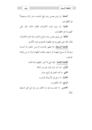 ‫٣٢‬                                            ‫ﺍﻟﺘﺤﻔﺔ ﺍﻟﺴﻨﻴﺔ‬

‫ﺃﺣﺪﻫﺎ: ﺇﻥ ﻧﻮﻯ ﺑﻐﻤﺲ ﻳﺪﻩ ﺭﻓﻊ ﺍﳊﺪﺙ، ﺻﺎﺭ ﺍﳌﺎﺀ ﻣﺴﺘﻌﻤﻼﹰ‬
                                                  ‫ﰲ ﺍﻟﻄﻬﺎﺭﺗﲔ.‬
‫ﺍﻟﺜﺎﻧﻴﺔ: ﺇﻥ ﻧﻮﻯ ﳎﺮﺩ ﺍﻻﻏﺘﺮﺍﻑ ﻓﻘﻂ، ﻓﺎﳌﺎﺀ ﺑﺎﻕ ﻋﻠﻰ‬
                                         ‫ﻃﻬﻮﺭﻳﺘﻪ ﰲ ﺍﻟﻄﻬﺎﺭﺗﲔ.‬
‫ﺍﻟﺜﺎﻟﺜﺔ: ﳌﻦ ﻳﻨﻮﻱ ﺑﻐﻤﺲ ﻳﺪﻩ ﺍﺭﺗﻔﺎﻉ ﺍﳊﺪﺙ ﻭﻻ ﳎﺮﺩ ﺍﻻﻏﺘﺮﺍﻑ‬
         ‫ﻓﺎﳌﺎﺀ ﺑﺎﻕ ﻋﻠﻰ ﻃﻬﻮﺭﻳﺘﻪ ﰲ ﺍﻟﻄﻬﺎﺭﺓ ﺍﻟﺼﻐﺮﻯ ﺩﻭﻥ ﺍﻟﻜﱪﻯ.‬
‫ﺍﻟﻔﺎﺋﺪﺓ ﺍﻟﺴﺎﺑﻌﺔ: ﺇﺫﺍ ﺗﻄﻬﺮ ﺍﻹﻧﺴﺎﻥ ﰒ ﻟﺒﺲ ﺍﳋﻔﲔ ﰒ ﺃﺣﺪﺙ‬
‫ﻭﺗﻮﺿﺄ ﰒ ﻣﺴﺢ ﻋﻠﻴﻬﻤﺎ ﰒ ﻧﺰﻋﻬﻤﺎ ﺑﻄﻠﺖ ﺍﻟﻄﻬﺎﺭﺓ ﻭﻻ ﺑﺪ ﻣﻦ ﺇﻋﺎﺩﺓ‬
                                                        ‫ﺍﻟﻮﺿﻮﺀ.‬
         ‫ﺍﻟﻔﺎﺋﺪﺓ ﺍﻟﺜﺎﻣﻨﺔ: ﺍﳌﻴﺎﻩ ﺍﻟﱵ ﻻ ﲡﻮﺯ ﺍﻟﻄﻬﺎﺭﺓ ‪‬ﺎ ﲦﺎﻧﻴﺔ:‬
                   ‫ﺍﻷﻭﻝ: ﻣﺎﺀ ﺁﺑﺎﺭ ﺩﻳﺎﺭ ﲦﻮﺩ ﻏﲑ ﺑﺌﺮ ﺍﻟﻨﺎﻗﺔ.‬
                         ‫ﺍﻟﺜﺎﱐ: ﻣﺎ ﲦﻨﻪ ﺍﳌﻌﲔ ﰲ ﺍﻟﺒﻴﻊ ﺣﺮﺍﻡ.‬
                      ‫ﺍﻟﺜﺎﻟﺚ: ﻣﺎ ﺳﺒﻞ ﰲ ﺍﻷﺳﻮﺍﻕ ﻟﻠﺸﺮﺏ.‬
                                    ‫ﺍﻟﺮﺍﺑﻊ: ﺍﳌﺎﺀ ﺍﳌﻐﺼﻮﺏ.‬
‫ﺍﳋﺎﻣﺲ: ﻣﺎ ﺍﻧﻐﻤﺴﺖ ﻓﻴﻪ ﻳﺪ ﺍﻟﻘﺎﺋﻢ ﻣﻦ ﻧﻮﻡ ﻟﻴﻞ ﻗﺒﻞ ﻏﺴﻠﻬﺎ‬
                                                              ‫ﺛﻼﺛﹰﺎ.‬
 