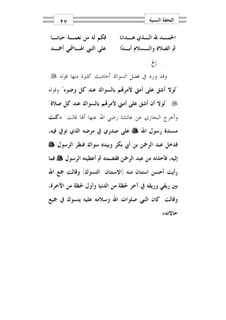 ‫٧٢‬                                    ‫ﺍﻟﺘﺤﻔﺔ ﺍﻟﺴﻨﻴﺔ‬

‫ﻓﻜﻢ ﻟﻪ ﻣﻦ ﻧﻌﻤـﺔ ﺣﺒﺎﻧـﺎ‬       ‫ﺍﳊﻤـﺪ ﷲ ﺍﻟـﺬﻱ ﻫـﺪﺍﻧﺎ‬
                                 ‫ـ‬     ‫ـ‬      ‫ـ‬
‫ﻋﻠﻰ ﺍﻟﻨﱯ ﺍﳍـﺎﴰﻲ ﺃﲪـﺪ‬         ‫ﰒ ﺍﻟﺼﻼﺓ ﻭﺍﻟـﺴﻼﻡ ﺃﺑـﺪ‪‬ﺍ‬
                                           ‫.... ﺇﱁ‬
‫ﻭﻗﺪ ﻭﺭﺩ ﰲ ﻓﻀﻞ ﺍﻟﺴﻮﺍﻙ ﺃﺣﺎﺩﻳﺚ ﻛﺜﲑﺓ ﻣﻨﻬﺎ ﻗﻮﻟﻪ ‪:‬‬
‫"ﻟﻮﻻ ﺃﺷﻖ ﻋﻠﻰ ﺃﻣﱵ ﻷﻣﺮ‪‬ﻢ ﺑﺎﻟﺴﻮﺍﻙ ﻋﻨﺪ ﻛﻞ ﻭﺿﻮﺀ" ﻭﻗﻮﻟﻪ‬
‫‪" :‬ﻟﻮﻻ ﺃﻥ ﺃﺷﻖ ﻋﻠﻰ ﺃﻣﱵ ﻷﻣﺮ‪‬ﻢ ﺑﺎﻟﺴﻮﺍﻙ ﻋﻨﺪ ﻛﻞ ﺻﻼﺓ"‬
‫ﻭﺃﺧﺮﺝ ﺍﻟﺒﺨﺎﺭﻱ ﻋﻦ ﻋﺎﺋﺸﺔ ﺭﺿﻲ ﺍﷲ ﻋﻨﻬﺎ ﺃ‪‬ﺎ ﻗﺎﻟﺖ: »ﻛﻨﺖ‬
‫ﻣﺴﻨﺪﺓ ﺭﺳﻮﻝ ﺍﷲ ‪ ‬ﻋﻠﻰ ﺻﺪﺭﻱ ﰲ ﻣﺮﺿﻪ ﺍﻟﺬﻱ ﺗﻮﰲ ﻓﻴﻪ،‬
‫ﻓﺪﺧﻞ ﻋﺒﺪ ﺍﻟﺮﲪﻦ ﺑﻦ ﺃﰊ ﺑﻜﺮ ﻭﺑﻴﺪﻩ ﺳﻮﺍﻙ ﻓﻨﻈﺮ ﺍﻟﺮﺳﻮﻝ ‪‬‬
‫ﺇﻟﻴﻪ، ﻓﺄﺧﺬﺗﻪ ﻣﻦ ﻋﺒﺪ ﺍﻟﺮﲪﻦ ﻓﻘﻀﻤﺘﻪ ﰒ ﺃﻋﻄﻴﺘﻪ ﺍﻟﺮﺳﻮﻝ ‪ ‬ﻓﻤﺎ‬
‫ﺭﺃﻳﺖ ﺃﺣﺴﻦ ﺍﺳﺘﻨﺎﻥ ﻣﻨﻪ )ﺍﻻﺳﺘﻨﺎﻥ: ﺍﻟﺘﺴﻮﻙ( ﻭﻗﺎﻟﺖ ﲨﻊ ﺍﷲ‬
‫ﺑﲔ ﺭﻳﻘﻲ ﻭﺭﻳﻘﻪ ﰲ ﺁﺧﺮ ﳊﻈﺔ ﻣﻦ ﺍﻟﺪﻧﻴﺎ ﻭﺃﻭﻝ ﳊﻈﺔ ﻣﻦ ﺍﻵﺧﺮﺓ،‬
‫ﻭﻗﺎﻟﺖ: ﻛﺎﻥ ﺍﻟﻨﱯ ﺻﻠﻮﺍﺕ ﺍﷲ ﻭﺳﻼﻣﻪ ﻋﻠﻴﻪ ﻳﺘﺴﻮﻙ ﰲ ﲨﻴﻊ‬
                                               ‫ﺣﺎﻻﺗﻪ«.‬
 