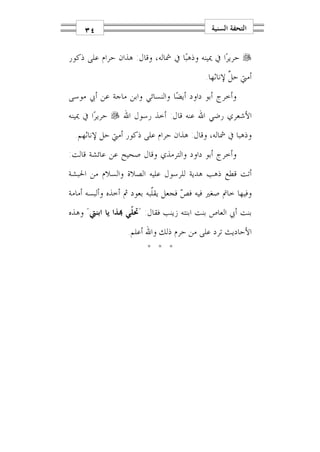 ‫٤٣‬                                      ‫ﺍﻟﺘﺤﻔﺔ ﺍﻟﺴﻨﻴﺔ‬


‫‪ ‬ﺣﺮﻳﺮ‪‬ﺍ ﰲ ﳝﻴﻨﻪ ﻭﺫﻫﺒ‪‬ﺎ ﰲ ﴰﺎﻟﻪ، ﻭﻗﺎﻝ: ﻫﺬﺍﻥ ﺣﺮﺍﻡ ﻋﻠﻰ ﺫﻛﻮﺭ‬
                                          ‫ﺃﻣﱵ ﺣ ﱠ ﻹﻧﺎﺛﻬﺎ.‬
                                                  ‫ﻞ‬
‫ﻭﺃﺧﺮﺝ ﺃﺑﻮ ﺩﺍﻭﺩ ﺃﻳﻀ‪‬ﺎ ﻭﺍﻟﻨﺴﺎﺋﻲ ﻭﺍﺑﻦ ﻣﺎﺟﺔ ﻋﻦ ﺃﰊ ﻣﻮﺳﻰ‬
‫ﺍﻷﺷﻌﺮﻱ ﺭﺿﻲ ﺍﷲ ﻋﻨﻪ ﻗﺎﻝ: ﺃﺧﺬ ﺭﺳﻮﻝ ﺍﷲ ‪ ‬ﺣﺮﻳﺮ‪‬ﺍ ﰲ ﳝﻴﻨﻪ‬
 ‫ﻭﺫﻫﺒﺎ ﰲ ﴰﺎﻟﻪ، ﻭﻗﺎﻝ: ﻫﺬﺍﻥ ﺣﺮﺍﻡ ﻋﻠﻰ ﺫﻛﻮﺭ ﺃﻣﱵ ﺣﻞ ﻹﻧﺎﺛﻬﻢ.‬
‫ﻭﺃﺧﺮﺝ ﺃﺑﻮ ﺩﺍﻭﺩ ﻭﺍﻟﺘﺮﻣﺬﻱ ﻭﻗﺎﻝ ﺻﺤﻴﺢ ﻋﻦ ﻋﺎﺋﺸﺔ ﻗﺎﻟﺖ:‬
‫ﺃﺗﺖ ﻗﻄﻊ ﺫﻫﺐ ﻫﺪﻳﺔ ﻟﻠﺮﺳﻮﻝ ﻋﻠﻴﻪ ﺍﻟﺼﻼﺓ ﻭﺍﻟﺴﻼﻡ ﻣﻦ ﺍﳊﺒﺸﺔ‬
‫ﻭﻓﻴﻬﺎ ﺧﺎﰎ ﺻﻐﲑ ﻓﻴﻪ ﻓ ‪ ‬ﻓﺠﻌﻞ ﻳﻘﹼﺒﻪ ﺑﻌﻮﺩ ﰒ ﺃﺧﺬﻩ ﻭﺃﻟﺒﺴﻪ ﺃﻣﺎﻣﺔ‬
                           ‫ﻠ‬        ‫ﺺ‬
‫ﺑﻨﺖ ﺃﰊ ﺍﻟﻌﺎﺹ ﺑﻨﺖ ﺍﺑﻨﺘﻪ ﺯﻳﻨﺐ ﻓﻘﺎﻝ: "ﲢ ﹼﻲ ‪‬ﺬﺍ ﻳﺎ ﺍﺑﻨﱵ" ﻭﻫﺬﻩ‬
                   ‫ﻠ‬
                  ‫ﺍﻷﺣﺎﺩﻳﺚ ﺗﺮﺩ ﻋﻠﻰ ﻣﻦ ﺣﺮﻡ ﺫﻟﻚ ﻭﺍﷲ ﺃﻋﻠﻢ.‬
                        ‫* * *‬
 