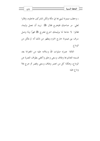 ‫٢٤‬                                    ‫ﺍﻟﺘﺤﻔﺔ ﺍﻟﺴﻨﻴﺔ‬


‫، ﻭﺧﻄﺐ ﻣﻴﻤﻮﻧﺔ ﻟﻴﺒﲏ ‪‬ﺎ ﰲ ﻣﻜﺔ ﻭﻟﻜﻦ ﺍﳌﺸﺮﻛﲔ ﻋﺎﺟﻠﻮﻩ، ﻭﻗﺎﻟﻮﺍ‬

‫ﻟﻌﻠﻲ: ﻣﺮ ﺻﺎﺣﺒﻚ ﻓﻠﻴﺨﺮﺝ ﻓﻘﺎﻝ ‪ :‬ﻧﺮﻳﺪ ﺃﻥ ﻧﻌﻤﻞ ﻭﻟﻴﻤﺔ،‬

‫ﻓﻘﺎﻟﻮﺍ: ﻻ ﺣﺎﺟﺔ ﻟﻨﺎ ﺑﻮﻟﻴﻤﺘﻚ ﺍﺧﺮﺝ ﻓﺨﺮﺝ ‪ ‬ﻗﻬﺮ‪‬ﺍ ﻭﳌﺎ ﻭﺻﻞ‬

‫ﺳﺮﻑ ﺑﲎ ﲟﻴﻤﻮﻧﺔ ﺧﺎﺭﺝ ﺍﳊﺮﻡ ﻭﻳﻈﻬﺮ ﻣﻦ ﺫﻟﻚ ﺃﻧﻪ ﱂ ﳝﻜﻦ ﻣﻦ‬

                                                 ‫ﺍﻟﻮﺩﺍﻉ.‬
‫ﺍﻟﺜﺎﻟﺜﺔ: ﻋﻤﺮﺗﻪ ﺻﻠﻮﺍﺕ ﺍﷲ ﻭﺳﻼﻣﻪ ﻋﻠﻴﻪ ﻣﻦ ﺍﳉﻌﺮﺍﻧﺔ ﺑﻌﺪ‬
‫ﻗﺴﻤﺘﻪ ﺍﻟﻐﻨﺎﺋﻢ ‪‬ﺎ ﻭﻃﺎﻑ ﻭﺳﻌﻰ ﻭﺣﻠﻖ ﻭﺍﻛﺘﻔﻰ ﺑﻄﻮﺍﻑ ﺍﻟﻌﻤﺮﺓ ﻋﻦ‬
‫ﺍﻟﻮﺩﺍﻉ، ﻭﻫﻜﺬﺍ ﻛﻞ ﻣﻦ ﺍﻋﺘﻤﺮ ﻭﻃﺎﻑ ﻭﺳﻌﻰ ﻭﻗﺼﺮ ﰒ ﺧﺮﺝ ﻓﻼ‬
                                             ‫ﻭﺩﺍﻉ ﻋﻠﻴﻪ.‬
 