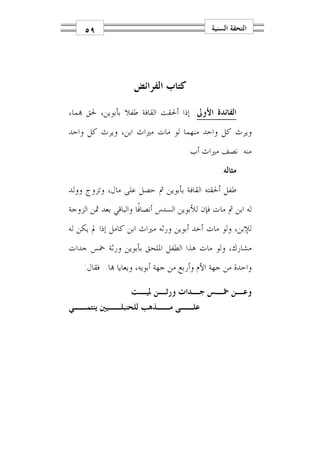 ‫٩٥‬                                       ‫ﺍﻟﺘﺤﻔﺔ ﺍﻟﺴﻨﻴﺔ‬




                     ‫ﻛﺘﺎﺏ ﺍﻟﻔﺮﺍﺋﺾ‬

‫ﺍﻟﻔﺎﺋﺪﺓ ﺍﻷﻭﱃ: ﺇﺫﺍ ﺃﳊﻘﺖ ﺍﻟﻘﺎﻓﺔ ﻃﻔﻼ ﺑﺄﺑﻮﻳﻦ، ﳊﻖ ‪‬ﻤﺎ،‬
‫ﻭﻳﺮﺙ ﻛﻞ ﻭﺍﺣﺪ ﻣﻨﻬﻤﺎ ﻟﻮ ﻣﺎﺕ ﻣﲑﺍﺙ ﺍﺑﻦ، ﻭﻳﺮﺙ ﻛﻞ ﻭﺍﺣﺪ‬
                                      ‫ﻣﻨﻪ: ﻧﺼﻒ ﻣﲑﺍﺙ ﺃﺏ.‬
                                                 ‫ﻣﺜﺎﻟﻪ:‬
‫ﻃﻔﻞ ﺃﳊﻘﺘﻪ ﺍﻟﻘﺎﻓﺔ ﺑﺄﺑﻮﻳﻦ ﰒ ﺣﺼﻞ ﻋﻠﻰ ﻣﺎﻝ، ﻭﺗﺰﻭﺝ ﻭﻭﻟﺪ‬
‫ﻟﻪ ﺍﺑﻦ ﰒ ﻣﺎﺕ ﻓﺈﻥ ﻟﻸﺑﻮﻳﻦ ﺍﻟﺴﺪﺱ ﺃﻧﺼﺎﻓﹰﺎ ﻭﺍﻟﺒﺎﻗﻲ ﺑﻌﺪ ﲦﻦ ﺍﻟﺰﻭﺟﺔ‬
‫ﻟﻺﺑﻦ، ﻭﻟﻮ ﻣﺎﺕ ﺃﺣﺪ ﺃﺑﻮﻳﻦ ﻭﺭﺛﻪ ﻣﲑﺍﺙ ﺍﺑﻦ ﻛﺎﻣﻞ ﺇﺫﺍ ﱂ ﻳﻜﻦ ﻟﻪ‬
‫ﻣﺸﺎﺭﻙ، ﻭﻟﻮ ﻣﺎﺕ ﻫﺬﺍ ﺍﻟﻄﻔﻞ ﺍﳌﻠﺤﻖ ﺑﺄﺑﻮﻳﻦ ﻭﺭﺛﺔ ﲬﺲ ﺟﺪﺍﺕ‬
    ‫ﻭﺍﺣﺪﺓ ﻣﻦ ﺟﻬﺔ ﺍﻷﻡ ﻭﺃﺭﺑﻊ ﻣﻦ ﺟﻬﺔ ﺃﺑﻮﻳﻪ، ﻭﻳﻌﺎﻳﺎ ‪‬ﺎ.. ﻓﻘﺎﻝ:‬

                ‫ﻭﻋ ـﻦ ﲬ ـﺲ ﺟ ـﺪﺍﺕ ﻭﺭﺛ ـﻦ ﳌﻴ ـﺖ‬
                   ‫ـ ـ‬          ‫ـ‬    ‫ـ ـ‬
‫ﻋﻠــﻰ ﻣــﺬﻫﺐ ﻟﻠﺤﻨﺒﻠــﻴﲔ ﻳﻨﺘﻤــﻲ‬
 