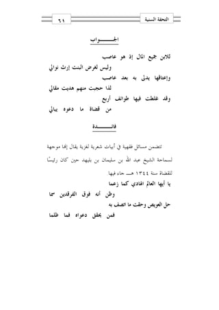 ‫١٦‬                                      ‫ﺍﻟﺘﺤﻔﺔ ﺍﻟﺴﻨﻴﺔ‬


                   ‫ﺍﳉـــﻮﺍﺏ‬

                    ‫ﻟﻼﺑﻦ ﲨﻴﻊ ﺍﳌﺎﻝ ﺇﺫ ﻫﻮ ﻋﺎﺻﺐ‬
‫ﻭﻟﻴﺲ ﻟﻐﺮﺽ ﺍﻟﺒﻨﺖ ﺇﺭﺙ ﻧﻮﺍﱄ‬
                    ‫ﻭﺇﻋﺘﺎﻗﻬﺎ ﻳﺪﱃ ﺑﻪ ﺑﻌﺪ ﻋﺎﺻﺐ‬
‫ﻟﺬﺍ ﺣﺠﺒﺖ ﻣﻨﻬﻢ ﻫﺪﻳﺖ ﻣﻘﺎﱄ‬
                    ‫ﻭﻗﺪ ﻏﻠﻄﺖ ﻓﻴﻬﺎ ﻃﻮﺍﺋﻒ ﺃﺭﺑﻊ‬
‫ﻣﻦ ﻗﻀﺎﺓ ﻣﺎ ﺩﻋﻮﻩ ﻳﺒﺎﱄ‬

                    ‫ﻓﺎﺋـــﺪﺓ‬

‫ﺗﺘﻀﻤﻦ ﻣﺴﺎﺋﻞ ﻓﻘﻬﻴﺔ ﰲ ﺃﺑﻴﺎﺕ ﺷﻌﺮﻳﺔ ﻟﻐﺰﻳﺔ ﻳﻘﺎﻝ ﺇ‪‬ﺎ ﻣﻮﺟﻬﺔ‬
‫ﻟﺴﻤﺎﺣﺔ ﺍﻟﺸﻴﺦ ﻋﺒﺪ ﺍﷲ ﺑﻦ ﺳﻠﻴﻤﺎﻥ ﺑﻦ ﺑﻠﻴﻬﺪ ﺣﲔ ﻛﺎﻥ ﺭﺋﻴﺴ‪‬ﺎ‬
                    ‫ﻟﻠﻘﻀﺎﺓ ﺳﻨﺔ ٤٤٣١ ﻫـ ﺟﺎﺀ ﻓﻴﻬﺎ.‬
                     ‫ﻳﺎ ﺃﻳﻬﺎ ﺍﻟﻌﺎﱂ ﺍﳍﺎﺩﻱ ﻛﻤﺎ ﺯﻋﻤﺎ‬
‫ﻭﻇﻦ ﺃﻧﻪ ﻓﻮﻕ ﺍﻟﻔﺮﻗﺪﻳﻦ ﲰﺎ‬
                     ‫ﺣﻞ ﺍﻟﻌﻮﻳﺺ ﻭﺣﻘﺖ ﻣﺎ ﺍﺗﺼﻒ ﺑﻪ‬
‫ﻓﻤﻦ ﳛﻘﻖ ﺩﻋﻮﺍﻩ ﻓﻤﺎ ﻇﻠﻤﺎ‬
 