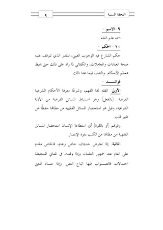 ‫٩‬                                      ‫ﺍﻟﺘﺤﻔﺔ ﺍﻟﺴﻨﻴﺔ‬

                                        ‫٩-ﺍﻻﺳﻢ:-‬
                                       ‫ﺍﲰﻪ ﻋﻠﻢ ﺍﻟﻔﻘﻪ.‬
                                      ‫٠١- ﺍﳊﻜﻢ:-‬
‫ﺣﻜﻢ ﺍﻟﺸﺎﺭﻉ ﻓﻴﻪ ﺍﻟﻮﺟﻮﺏ ﺍﻟﻌﻴﲏ، ﻟﻠﻘﺪﺭ ﺍﻟﺬﻱ ﺗﺘﻮﻗﻒ ﻋﻠﻴﻪ‬
‫ﺻﺤﺔ ﺍﻟﻌﺒﺎﺩﺍﺕ ﻭﺍﳌﻌﺎﻣﻼﺕ، ﻭﺍﻟﻜﻔﺎﺋﻲ ﳌﺎ ﺯﺍﺩ ﻋﻠﻰ ﺫﻟﻚ ﺣﱴ ﳛﻴﻂ‬
                      ‫ﲟﻌﻈﻢ ﺍﻷﺣﻜﺎﻡ. ﻭﺍﻟﻨﺪﺏ ﻓﻴﻤﺎ ﻋﺪﺍ ﺫﻟﻚ.‬
                                        ‫ﻓﻮﺍﺋــﺪ:-‬
‫ﺍﻷﻭﱃ: ﺍﻟﻔﻘﻪ ﻟﻐﺔ ﺍﻟﻔﻬﻢ، ﻭﺷﺮﻋ‪‬ﺎ ﻣﻌﺮﻓﺔ ﺍﻷﺣﻜﺎﻡ ﺍﻟﺸﺮﻋﻴﺔ‬
‫ﺍﻟﻔﺮﻋﻴﺔ. )ﺑﺎﻟﻔﻌﻞ( ﻭﻫﻮ ﺍﺳﺘﻨﺒﺎﻁ ﺍﳌﺴﺎﺋﻞ ﺍﻟﻔﺮﻋﻴﺔ ﻣﻦ ﺍﻷﺩﻟﺔ‬
‫ﺍﻟﺸﺮﻋﻴﺔ، ﻭﻗﻴﻞ ﻫﻮ ﺍﺳﺘﺤﻀﺎﺭ ﺍﳌﺴﺎﺋﻞ ﺍﻟﻔﻘﻬﻴﺔ ﻣﻦ ﻣﻈﺎ‪‬ﺎ ﺣﻔﻈﹰﺎ ﻋﻦ‬
                                                ‫ﻇﻬﺮ ﻗﻠﺐ.‬
‫ﻭﻗﻮﳍﻢ )ﺃﻭ ﺑﺎﻟﻘﻮﺓ( ﺃﻱ ﺍﺳﺘﻄﺎﻋﺔ ﺍﻹﻧﺴﺎﻥ ﺍﺳﺘﺤﻀﺎﺭ ﺍﳌﺴﺎﺋﻞ‬
                   ‫ﺍﻟﻔﻘﻬﻴﺔ ﻣﻦ ﻣﻈﺎ‪‬ﺎ ﻣﻦ ﺍﻟﻜﺘﺐ ﺑﻘﻮﺓ ﺍﻹﺑﺼﺎﺭ.‬
‫ﺍﻟﺜﺎﻧﻴﺔ: ﺇﺫﺍ ﺗﻌﺎﺭﺽ ﺣﺪﻳﺜﺎﻥ، ﺧﺎﺹ ﻭﻋﺎﻡ، ﻓﺎﳋﺎﺹ ﻣﻘﺪﻡ‬
‫ﻋﻠﻰ ﺍﻟﻌﺎﻡ ﻋﻨﺪ ﲨﻬﻮﺭ ﺍﻟﻌﻠﻤﺎﺀ، ﻭﺇﺫﺍ ﻭﻗﻌﺖ ﰲ ﺍﳌﻌﺎﱐ ﺍﳌﺴﺘﻨﺒﻄﺔ‬
‫ﺍﺣﺘﻤﺎﻻﺕ ﻓﺎﻟﺼـﻮﺍﺏ ﻓﻴﻬﺎ ﺍﺗﺒﺎﻉ ﺍﻟﻨﺺ. ﻭﺇﺫﺍ ﻋـﺎﺩ ﺍﳌﻌﲎ‬
 