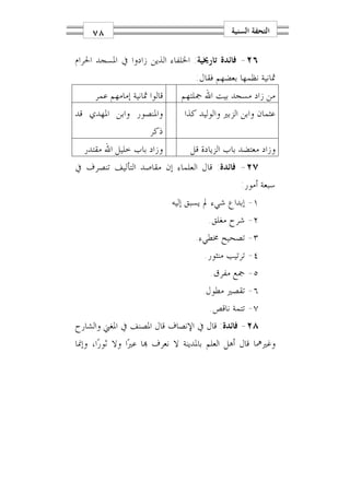 ‫٨٧‬                                         ‫ﺍﻟﺘﺤﻔﺔ ﺍﻟﺴﻨﻴﺔ‬

‫٦٢- ﻓﺎﺋﺪﺓ ﺗﺎﺭﳜﻴﺔ: ﺍﳋﻠﻔﺎﺀ ﺍﻟﺬﻳﻦ ﺯﺍﺩﻭﺍ ﰲ ﺍﳌﺴﺠﺪ ﺍﳊﺮﺍﻡ‬
                                    ‫ﲦﺎﻧﻴﺔ ﻧﻈﻤﻬﺎ ﺑﻌﻀﻬﻢ ﻓﻘﺎﻝ:‬
     ‫ﻗﺎﻟﻮﺍ ﲦﺎﻧﻴﺔ ﺇﻣﺎﻣﻬﻢ ﻋﻤﺮ‬     ‫ﻣﻦ ﺯﺍﺩ ﻣﺴﺠﺪ ﺑﻴﺖ ﺍﷲ ﲨﻠﺘﻬﻢ‬
‫ﻭﺍﳌﻨﺼﻮﺭ ﻭﺍﺑﻦ ﺍﳌﻬﺪﻱ ﻗﺪ‬            ‫ﻋﺜﻤﺎﻥ ﻭﺍﺑﻦ ﺍﻟﺰﺑﲑ ﻭﺍﻟﻮﻟﻴﺪ ﻛﺬﺍ‬
                      ‫ﺫﻛﺮ‬
  ‫ﻭﺯﺍﺩ ﺑﺎﺏ ﺧﻠﻴﻞ ﺍﷲ ﻣﻘﺘﺪﺭ‬           ‫ﻭﺯﺍﺩ ﻣﻌﺘﻀﺪ ﺑﺎﺏ ﺍﻟﺰﻳﺎﺩﺓ ﻗﻞ‬
‫٧٢- ﻓﺎﺋﺪﺓ: ﻗﺎﻝ ﺍﻟﻌﻠﻤﺎﺀ ﺇﻥ ﻣﻘﺎﺻﺪ ﺍﻟﺘﺄﻟﻴﻒ ﺗﻨﺼﺮﻑ ﰲ‬
                                                  ‫ﺳﺒﻌﺔ ﺃﻣﻮﺭ:‬
                              ‫١- ﺇﺑﺪﺍﻉ ﺷﻲﺀ ﱂ ﻳﺴﺒﻖ ﺇﻟﻴﻪ‬
                                        ‫٢- ﺷﺮﺡ ﻣﻐﻠﻖ.‬
                                    ‫٣- ﺗﺼﺤﻴﺢ ﳐﻄﻲﺀ.‬
                                       ‫٤- ﺗﺮﺗﻴﺐ ﻣﻨﺜﻮﺭ.‬
                                        ‫٥- ﲨﻊ ﻣﻔﺮﻕ.‬
                                      ‫٦- ﺗﻘﺼﲑ ﻣﻄﻮﻝ.‬
                                        ‫٧- ﺗﺘﻤﺔ ﻧﺎﻗﺺ.‬
‫٨٢- ﻓﺎﺋﺪﺓ: ﻗﺎﻝ ﰲ ﺍﻹﻧﺼﺎﻑ ﻗﺎﻝ ﺍﳌﺼﻨﻒ ﰲ ﺍﳌﻐﲏ ﻭﺍﻟﺸﺎﺭﺡ‬
‫ﻭﻏﲑﳘﺎ ﻗﺎﻝ ﺃﻫﻞ ﺍﻟﻌﻠﻢ ﺑﺎﳌﺪﻳﻨﺔ ﻻ ﻧﻌﺮﻑ ‪‬ﺎ ﻋﲑ‪‬ﺍ ﻭﻻ ﺛﻮﺭ‪‬ﺍ، ﻭﺇﳕﺎ‬
 