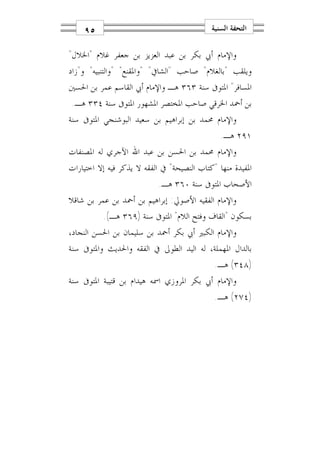 ‫٥٩‬                                      ‫ﺍﻟﺘﺤﻔﺔ ﺍﻟﺴﻨﻴﺔ‬

‫ﻭﺍﻹﻣﺎﻡ ﺃﰊ ﺑﻜﺮ ﺑﻦ ﻋﺒﺪ ﺍﻟﻌﺰﻳﺰ ﺑﻦ ﺟﻌﻔﺮ ﻏﻼﻡ "ﺍﳋﻼﻝ"‬
‫ﻭﻳﻠﻘﺐ "ﺑﺎﻟﻐﻼﻡ" ﺻﺎﺣﺐ "ﺍﻟﺸﺎﰲ" "ﻭﺍﳌﻘﻨﻊ" "ﻭﺍﻟﺘﻨﺒﻴﻪ" ﻭ"ﺯﺍﺩ‬
‫ﺍﳌﺴﺎﻓﺮ" ﺍﳌﺘﻮﰱ ﺳﻨﺔ ٣٦٣ ﻫـ ﻭﺍﻹﻣﺎﻡ ﺃﰊ ﺍﻟﻘﺎﺳﻢ ﻋﻤﺮ ﺑﻦ ﺍﳊﺴﲔ‬
‫ﺑﻦ ﺃﲪﺪ ﺍﳋﺮﻗﻲ ﺻﺎﺣﺐ ﺍﳌﺨﺘﺼﺮ ﺍﳌﺸﻬﻮﺭ ﺍﳌﺘﻮﰱ ﺳﻨﺔ ٤٣٣ ﻫـ.‬
‫ﻭﺍﻹﻣﺎﻡ ﳏﻤﺪ ﺑﻦ ﺇﺑﺮﺍﻫﻴﻢ ﺑﻦ ﺳﻌﻴﺪ ﺍﻟﺒﻮﺷﻨﺠﻲ ﺍﳌﺘﻮﰱ ﺳﻨﺔ‬
                                               ‫١٩٢ ﻫـ.‬
‫ﻭﺍﻹﻣﺎﻡ ﳏﻤﺪ ﺑﻦ ﺍﳊﺴﻦ ﺑﻦ ﻋﺒﺪ ﺍﷲ ﺍﻵﺟﺮﻱ ﻟﻪ ﺍﳌﺼﻨﻔﺎﺕ‬
‫ﺍﳌﻔﻴﺪﺓ ﻣﻨﻬﺎ "ﻛﺘﺎﺏ ﺍﻟﻨﺼﻴﺤﺔ" ﰲ ﺍﻟﻔﻘﻪ ﻻ ﻳﺬﻛﺮ ﻓﻴﻪ ﺇﻻ ﺍﺧﺘﻴﺎﺭﺍﺕ‬
                           ‫ﺍﻷﺻﺤﺎﺏ ﺍﳌﺘﻮﰱ ﺳﻨﺔ ٠٦٣ ﻫـ.‬
‫ﻭﺍﻹﻣﺎﻡ ﺍﻟﻔﻘﻴﻪ ﺍﻷﺻﻮﱄ: ﺇﺑﺮﺍﻫﻴﻢ ﺑﻦ ﺃﲪﺪ ﺑﻦ ﻋﻤﺮ ﺑﻦ ﺷﺎﻗﻼ‬
          ‫ﺑﺴﻜﻮﻥ "ﺍﻟﻘﺎﻑ ﻭﻓﺘﺢ ﺍﻟﻼﻡ" ﺍﳌﺘﻮﰱ ﺳﻨﺔ )٩٦٣ ﻫـ(.‬
‫ﻭﺍﻹﻣﺎﻡ ﺍﻟﻜﺒﲑ ﺃﰊ ﺑﻜﺮ ﺃﲪﺪ ﺑﻦ ﺳﻠﻴﻤﺎﻥ ﺑﻦ ﺍﳊﺴﻦ ﺍﻟﻨﺠﺎﺩ،‬
‫ﺑﺎﻟﺪﺍﻝ ﺍﳌﻬﻤﻠﺔ، ﻟﻪ ﺍﻟﻴﺪ ﺍﻟﻄﻮﱃ ﰲ ﺍﻟﻔﻘﻪ ﻭﺍﳊﺪﻳﺚ ﻭﺍﳌﺘﻮﰱ ﺳﻨﺔ‬
                                             ‫)٨٤٣( ﻫـ.‬
‫ﻭﺍﻹﻣﺎﻡ ﺃﰊ ﺑﻜﺮ ﺍﳌﺮﻭﺯﻱ ﺍﲰﻪ ﻫﻴﺪﺍﻡ ﺑﻦ ﻗﺘﻴﺒﺔ ﺍﳌﺘﻮﰱ ﺳﻨﺔ‬
                                             ‫)٤٧٢( ﻫـ.‬
 