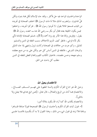 ‫ا‬       ‫ا‬              ‫ا‬     ‫ا‬


 ‫ﺍﻟﻮﺍﺣﺪﺓ ﻭﺍﳊﺪﻳﺚ ﺍﻟﻮﺍﺣﺪ ﻓﻴﻪ ﺣﻞ ﻓﺄﻛﺜﺮ ، ﻭﻟﻘﺪ ﺟﺎﺀ ﺍﻹﺳﻼﻡ ﻟﻜﻞ ﻓﺘﻨﺔ ﺑﺪﻭﺍﺀ ﻭﻟﻜﻦ‬
 ‫ﻗﻞ ﺍﳌﺪﺍﻭﻭﻥ ، ﻭﻟﻨﻀﺮﺏ ﻟﺬﻟﻚ ﻣﺜﻼ ﳌﺎ ﻣﺎﺕ ﺍﻟﺮﺳﻮﻝ ﺍﺧﺘﻠﻒ ﺍﻟﺼﺤﺎﺑﺔ ﰲ ﲡﺮﻳﺪﻩ‬      ‫ﱠ‬
‫ﻣﻦ ﺍﻟﺜﻴﺎﺏ ﻓﺴﻤﻌﻮﺍ ﻗﺎﺋﻼ ﻳﻘﻮﻝ: ﻻ ﲡﺮﺩﻭﺍ ﺭﺳﻮﻝ ﺍﷲ . ﻓﺘﺮﻛﻮﺍ ﲡﺮﻳﺪﻩ ، ﻭﺍﺧﺘﻠﻔﻮﺍ‬
      ‫ﻓﻴﻤﻦ ﻳﻜﻮﻥ ﺍﳋﻠﻴﻔﺔ ﺑﻌﺪﻩ ﻓﻘﺎﻝ ﺃﺑﻮ ﺑﻜﺮ ـ ﺭﺿﻲ ﺍﷲ ﻋﻨﻪ ـ ﲰﻌﺖ ﺭﺳﻮﻝ ﺍﷲ‬
 ‫ﻳﻘﻮﻝ : ))ﻗﺮﻳﺶ ﻭﻻﺓ ﻫﺬﺍ ﺍﻷﻣﺮ (( ﺭﻭﺍﻩ ﺃﲪﺪ )1/5( ، ﻓﺴﻠﻢ ﺍﻟﺼﺤﺎﺑﺔ ﺍﻹﻣﺎﻣﺔ ﻷﰊ‬
   ‫ﺑﻜﺮ ﻷﻧﻪ ﻗﺮﺷﻲ ، ﻓﺎﻧﻈﺮ ﻛﻴﻒ ﺣﺴِﻢ ﺍﻻﺧﺘﻼﻑ ﺑﺴﺒﺐ ﺍﻟﺘﻔﻘﻪ ﰲ ﺍﻟﺪﻳﻦ ﻭﺍﻟﺘﺴﻠﻴﻢ‬
                                               ‫‪‬‬
 ‫ﻟﻠﺪﻟﻴﻞ ، ﻭﻛﻢ ﺟﺮﺕ ﻣﻦ ﺧﻼﻓﺎﺕ ﰲ ﺍﻟﺼﺤﺎﺑﺔ ﻭﻛﺎﻧﺖ ﺗﺰﻭﻝ ﻭﺗﻨﺘﻬﻲ ﺇﺫﺍ ﺟﺎﺀ ﺍﻟﺪﻟﻴﻞ‬
 ‫ﻭﺍﻟﱪﻫﺎﻥ ﺍﻟﺸﺮﻋﻲ ، ﻓﺎﻟﺘﻔﻘﻪ ﰲ ﺍﻟﺪﻳﻦ ﺃﺳﺎﺱ ﻛﻞ ﺧﲑ ﻭﻟﻜﻦ ﻋﻠﻰ ﻳﺪ ﻣﻦ ﺻﺢ ﻣﻌﺘﻘﺪﻩ‬
 ‫ﻭﺳﻠﻢ ﻣﻨﻬﺠﻪ ﻭﺣﺴﻦ ﻣﻘﺼﺪﻩ ، ﻓﺎﺧﺘﻴﺎﺭ ﺍﻟﻜﺘﺎﺏ ﺍﻟﻘﻴﻢ ﻭﺍﻟﻌﺎﱂ ﺍﻟﻔﻄﻦ ﻟﻠﺘﻔﻘﻪ ﰲ ﺍﻟﺪﻳﻦ‬
                           ‫ﻣﻄﻠﺐ ﻛﻞ ﺑﺎﺣﺚ ﻋﻦ ﺍﳊﻖ.‬




                           ‫ا‬       ‫م‬       ‫ا‬
‫ﻭﺣﺒﻞ ﺍﷲ ﻫﻮ ﺍﺗﺒﺎﻉ ﺍﻟﻘﺮﺁﻥ ﺍﻟﻜﺮﱘ ﻭﺍﻟﺴﻨﺔ ﺍﳌﻄﻬﺮﺓ ﻋﻠﻰ ﻓﻬـﻢ ﺍﻟﺴـﻠﻒ ﺍﻟﺼـﺎﱀ ،‬
‫ﻭﺍﻻﻋﺘﺼﺎﻡ ‪‬ﻤﺎ ﺃﻣﺎﻥ ﻣﻦ ﺍﻟﺰﻳﻎ ﻭﺍﻟﻀﻼﻝ ، ﻗﺎﻝ ﺗﻌﺎﱃ :}ﻓﻤﻦ ﺍﺗﺒﻊ ﻫﺪﺍﻱ ﻓﻼ ﻳﻀﻞ ﻭﻻ‬
                                                               ‫ﻳﺸﻘﻰ{.‬
                        ‫ﻭﺍﻻﻋﺘﺼﺎﻡ ﺑﻜﺘﺎﺏ ﺍﷲ ﻛﻤﺎ ﺃﺭﺍﺩ ﺍﷲ ﻳﻜﻮﻥ ﺑﺜﻼﺛﺔ ﺃﻣﻮﺭ:‬
‫1- ﻗﺒﻮﻝ ﺁﻳﺎﺕ ﺍﻟﻘﺮﺁﻥ ﺍﻟﻜﺮﱘ ﻭﺃﺣﺎﺩﻳﺚ ﺍﻟﺮﺳﻮﻝ ﺍﻟﺼﺤﻴﺤﺔ ﻗﺒﻮﻻ ﺻﺎﺩﻗﺎ ﻇـﺎﻫﺮﺍ‬
‫ﻭﺑﺎﻃﻨﺎ ﻓﻼ ﺗﺮﺩﺩ ﰲ ﻗﺒﻮﻝ ﺷﻲﺀ ﻣﻦ ﺫﻟﻚ ، ﻭﻫﺬﺍ ﺍﻟﻘﺒﻮﻝ ﻻ ﺑﺪ ﺃﻥ ﻳﻜـﻮﻥ ﻗﺎﺋﻤـﺎ ﻋﻠـﻰ‬


   ‫41‬
 