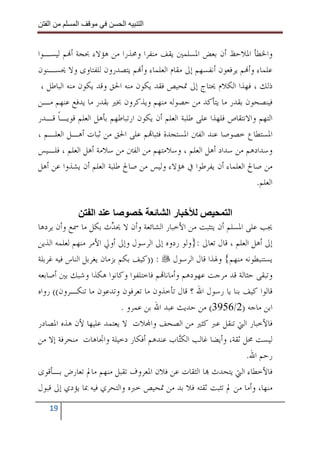 ‫ا‬        ‫ا‬              ‫ا‬    ‫ا‬


‫ﻭﺍﳋﻄﺄ ﺍﳌﻼﺣﻆ ﺃﻥ ﺑﻌﺾ ﺍﳌﺴﻠﻤﲔ ﻳﻘﻒ ﻣﻨﻔﺮﺍ ﻭﳏﺬﺭﺍ ﻣﻦ ﻫﺆﻻﺀ ﲝﺠﺔ ﺃ‪‬ﻢ ﻟﻴﺴـﻮﺍ‬
‫ﻋﻠﻤﺎﺀ ﻭﺃ‪‬ﻢ ﻳﺮﻓﻌﻮﻥ ﺃﻧﻔﺴﻬﻢ ﺇﱃ ﻣﻘﺎﻡ ﺍﻟﻌﻠﻤﺎﺀ ﻭﺃ‪‬ﻢ ﻳﺘﺼﺪﺭﻭﻥ ﻟﻠﻔﺘﺎﻭﻯ ﻭﻻ ﳛﺴـﻨﻮﻥ‬
 ‫ﺫﻟﻚ ، ﻓﻬﺬﺍ ﺍﻟﻜﻼﻡ ﳛﺘﺎﺝ ﺇﱃ ﲤﺤﻴﺺ ﻓﻘﺪ ﻳﻜﻮﻥ ﻣﻨﻪ ﺍﳊﻖ ﻭﻗﺪ ﻳﻜﻮﻥ ﻣﻨﻪ ﺍﻟﺒﺎﻃﻞ ،‬
‫ﻓﻴﻨﺼﺤﻮﻥ ﺑﻘﺪﺭ ﻣﺎ ﻳﺘﺄﻛﺪ ﻣﻦ ﺣﺼﻮﻟﻪ ﻣﻨﻬﻢ ﻭﻳﺬﻛﺮﻭﻥ ﲞﲑ ﺑﻘﺪﺭ ﻣﺎ ﻳﺪﻓﻊ ﻋﻨﻬﻢ ﻣـﻦ‬
‫ﺍﻟﺘﻬﻢ ﻭﺍﻻﻧﺘﻘﺎﺹ ﻓﻠﻬﺬﺍ ﻋﻠﻰ ﻃﻠﺒﺔ ﺍﻟﻌﻠﻢ ﺃﻥ ﻳﻜﻮﻥ ﺍﺭﺗﺒﺎﻃﻬﻢ ﺑﺄﻫﻞ ﺍﻟﻌﻠﻢ ﻗﻮﻳـﺎ ﻗـﺪﺭ‬
      ‫ﹰ‬
‫ﺍﳌﺴﺘﻄﺎﻉ ﺧﺼﻮﺻﺎ ﻋﻨﺪ ﺍﻟﻔﱳ ﺍﳌﺴﺘﺠﺪﺓ ﻓﺜﺒﺎ‪‬ﻢ ﻋﻠﻰ ﺍﳊﻖ ﻣﻦ ﺛﺒﺎﺕ ﺃﻫـﻞ ﺍﻟﻌﻠـﻢ ،‬
‫ﻭﺳﺪﺍﺩﻫﻢ ﻣﻦ ﺳﺪﺍﺩ ﺃﻫﻞ ﺍﻟﻌﻠﻢ ، ﻭﺳﻼﻣﺘﻬﻢ ﻣﻦ ﺍﻟﻔﱳ ﻣﻦ ﺳﻼﻣﺔ ﺃﻫﻞ ﺍﻟﻌﻠﻢ ، ﻓﻠـﻴﺲ‬
‫ﻣﻦ ﺻﺎﱀ ﺍﻟﻌﻠﻤﺎﺀ ﺃﻥ ﻳﻔﺮﻃﻮﺍ ﰲ ﻫﺆﻻﺀ ﻭﻟﻴﺲ ﻣﻦ ﺻﺎﱀ ﻃﻠﺒﺔ ﺍﻟﻌﻠﻢ ﺃﻥ ﻳﺸﺬﻭﺍ ﻋﻦ ﺃﻫﻞ‬
                                                                    ‫ﺍﻟﻌﻠﻢ.‬

                   ‫ا‬                       ‫را‬               ‫ا‬
‫ﳚﺐ ﻋﻠﻰ ﺍﳌﺴﻠﻢ ﺃﻥ ﻳﺘﺜﺒﺖ ﻣﻦ ﺍﻷﺧﺒﺎﺭ ﺍﻟﺸﺎﺋﻌﺔ ﻭﺃﻥ ﻻ ﳛ ‪‬ﺙ ﺑﻜﻞ ﻣﺎ ﲰﻊ ﻭﺃﻥ ﻳﺮﺩﻫﺎ‬
                         ‫ﺪ‬
‫ﺇﱃ ﺃﻫﻞ ﺍﻟﻌﻠﻢ ، ﻗﺎﻝ ﺗﻌﺎﱃ :}ﻭﻟﻮ ﺭﺩﻭﻩ ﺇﱃ ﺍﻟﺮﺳﻮﻝ ﻭﺇﱃ ﺃﻭﱄ ﺍﻷﻣﺮ ﻣﻨﻬﻢ ﻟﻌﻠﻤﻪ ﺍﻟﺬﻳﻦ‬
‫ﻳﺴﺘﻨﺒﻄﻮﻧﻪ ﻣﻨﻬﻢ{ ﻭﳍﺬﺍ ﻗﺎﻝ ﺍﻟﺮﺳﻮﻝ : ))ﻛﻴﻒ ﺑﻜﻢ ﺑﺰﻣﺎﻥ ﻳﻐﺮﺑﻞ ﺍﻟﻨﺎﺱ ﻓﻴﻪ ﻏﺮﺑﻠﺔ‬
‫ﻭﺗﺒﻘﻰ ﺣﺜﺎﻟﺔ ﻗﺪ ﻣﺮﺟﺖ ﻋﻬﻮﺩﻫﻢ ﻭﺃﻣﺎﻧﺎ‪‬ﻢ ﻓﺎﺧﺘﻠﻔﻮﺍ ﻭﻛﺎﻧﻮﺍ ﻫﻜﺬﺍ ﻭﺷﺒﻚ ﺑﲔ ﺃﺻﺎﺑﻌﻪ‬
‫ﻗﺎﻟﻮﺍ ﻛﻴﻒ ﺑﻨﺎ ﻳﺎ ﺭﺳﻮﻝ ﺍﷲ ؟ ﻗﺎﻝ ﺗﺄﺧﺬﻭﻥ ﻣﺎ ﺗﻌﺮﻓﻮﻥ ﻭﺗﺪﻋﻮﻥ ﻣﺎ ﺗﻨﻜـﺮﻭﻥ(( ﺭﻭﺍﻩ‬
                             ‫ﺍﺑﻦ ﻣﺎﺟﻪ )2/6593( ﻣﻦ ﺣﺪﻳﺚ ﻋﺒﺪ ﺍﷲ ﺑﻦ ﻋﻤﺮﻭ .‬
‫ﻓﺎﻷﺧﺒﺎﺭ ﺍﻟﱵ ﺗﻨﻘﻞ ﻋﱪ ﻛﺜﲑ ﻣﻦ ﺍﻟﺼﺤﻒ ﻭﺍ‪‬ﻼﺕ ﻻ ﻳﻌﺘﻤﺪ ﻋﻠﻴﻬﺎ ﻷﻥ ﻫﺬﻩ ﺍﳌﺼﺎﺩﺭ‬
‫ﻟﻴﺴﺖ ﳏﻞ ﺛﻘﺔ، ﻭﺃﻳﻀﺎ ﻏﺎﻟﺐ ﺍﻟﻜ‪‬ﺎﺏ ﻋﻨﺪﻫﻢ ﺃﻓﻜﺎﺭ ﺩﺧﻴﻠﺔ ﻭﺍﲡﺎﻫﺎﺕ ﻣﻨﺤﺮﻓﺔ ﺇﻻ ﻣﻦ‬
                                              ‫ﺘ‬
                                                                  ‫ﺭﺣﻢ ﺍﷲ.‬
‫ﻓﺎﻷﺧﻄﺎﺀ ﺍﻟﱵ ﻳﺘﺤﺪﺙ ‪‬ﺎ ﺍﻟﺜﻘﺎﺕ ﻋﻦ ﻓﻼﻥ ﺍﳌﻌﺮﻭﻑ ﺗﻘﺒﻞ ﻣﻨﻬﻢ ﻣﺎﱂ ﺗﻌﺎﺭﺽ ﺑـﺄﻗﻮﻯ‬
‫ﻣﻨﻬﺎ، ﻭﺃﻣﺎ ﻣﻦ ﱂ ﺗﺜﺒﺖ ﺛﻘﺘﻪ ﻓﻼ ﺑﺪ ﻣﻦ ﲤﺤﻴﺺ ﺧﱪﻩ ﻭﺍﻟﺘﺤﺮﻱ ﻓﻴﻪ ﲟﺎ ﻳﺆﺩﻱ ﺇﱃ ﻗﺒﻮﻝ‬
   ‫91‬
 