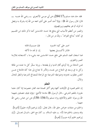 ‫ا‬        ‫ا‬               ‫ا‬     ‫ا‬


‫ﻓﻘﺪ ﺟﺎﺀ ﻋﻨﺪ ﻣﺴﻠﻢ )71/482( ﻋﻦ ﺃﰊ ﻣﻮﺳﻰ ﺍﻷﺷﻌﺮﻱ ـ ﺭﺿﻲ ﺍﷲ ﻋﻨـﻪ ـ‬
‫ﻗﺎﻝ: ﻗﺎﻝ ﺭﺳﻮﻝ ﺍﷲ : ))ﻻ ﺃﺣﺪ ﺃﺻﱪ ﻋﻠﻰ ﺃﺫﻯ ﲰﻌﻪ ﻣﻦ ﺍﷲ ﺇﻧﻪ ﻳﺸﺮﻙ ﺑﻪ ﻭﳚﻌﻞ‬
                                         ‫ﻟﻪ ﺍﻟﻮﻟﺪ ﰒ ﻫﻮ ﻳﻌﺎﻓﻴﻬﻢ ﻭﻳﺮﺯﻗﻬﻢ((.‬
‫ﻭﺍﻟﺼﱪ ﻣﻦ ﺃﻋﻈﻢ ﺍﻷﺳﺒﺎﺏ ﺍﻟﱵ ﻳﺪﻓﻊ ‪‬ﺎ ﺣﺴﺪ ﺍﳊﺎﺳﺪﻳﻦ ﻛﻤﺎ ﺫﻛﺮ ﺫﻟﻚ ﺍﺑﻦ ﺍﻟﻘـﻴﻢ‬
                                 ‫ﰲ ﻛﺘﺎﺑﻪ "ﺑﺪﺍﺋﻊ ﺍﻟﻔﻮﺍﺋﺪ" ، ﻭﷲ ﺩﺭ ﻣﻦ ﻗﺎﻝ :‬

               ‫ﻓﺈﻥ ﺻـﱪﻙ ﻗﺎﺗﻠﻪ‬               ‫ﺍﺻﱪ ﻋﻠﻰ ﻛﻴﺪ ﺍﳊﺴﻮﺩ‬
               ‫ﺇﻥ ﱂ ﲡﺪ ﻣﺎ ﺗﺄﻛﻠﻪ‬            ‫ﻓﺎﻟﻨﺎﺭ ﺗﺄﻛــﻞ ﺑﻌﻀﻬﺎ‬
‫ﻓﻤﺎ ﺍﺳﺘﻌﺎﻥ ﺍﻟﻌﺒﺪ ﺍﳌﺴﻠﻢ ﻋﻠﻰ ﺩﻓﻊ ﺣﺴﺪ ﺍﳊﺎﺳﺪﻳﻦ ﻋﻨﻪ ﺑﺸﻲﺀ ﻣﺎ ، ﻛﺎﺳﺘﻌﺎﻧﺘﻪ ﲟﻼﺯﻣﺔ‬
                                                               ‫ﺍﻟﺼﱪ ﻭﺍﻟﺘﻘﻮﻯ.‬
‫ﻓﻤﻦ ﺍﻟﺪﻋﺎﺓ ﻣﻦ ﺇﺫﺍ ﺃﻭﺫﻱ ﺃﻗﺎﻡ ﺍﻟﺪﻧﻴﺎ ﻭﱂ ﻳﻘﻌﺪﻫﺎ ، ﻭﺭﲟﺎ ﺳ ‪‬ﺮ ﻛﻞ ﻣﺎ ﻋﻨﺪﻩ ﻣﻦ ﻃﺎﻗﺔ‬
                       ‫ﺨ‬
‫ﻭﻛﻞ ﻣﺎ ﰲ ﻭﺳﻌﻪ ﰲ ﺍﻟﺪﻓﺎﻉ ﻋﻦ ﻧﻔﺴﻪ، ﻭﺍﻷﻣﺮ ﻻ ﳛﺘﺎﺝ ﺇﱃ ﻫﺬﺍ ﻛﻠﻪ ﻓﺎﻟﺪﻓﺎﻉ ﻋـﻦ‬
‫ﺍﻟﻨﻔﺲ ﻣﻄﻠﻮﺏ ﲝﺪﻭﺩﻩ ﻭﺿﻮﺍﺑﻄﻪ ﺍﻟﺸﺮﻋﻴﺔ ﻣﻊ ﺍﳌﺮﺍﻋﺎﺓ ﻟﻠﻤﺼﺎﱀ ﺍﻟﺸﺮﻋﻴﺔ ﻭﺍﻟﻨﻈﺮ ﻟﻠﺤﺎﻝ‬
                                                                       ‫ﻭﺍﳌﺂﻝ.‬
                                         ‫ا‬
‫ﺇﻥ ﺍﳊﻠﻢ ﳏﻤﻮﺩ ﰲ ﺍﻷﻭﻗﺎﺕ ﻛﻠﻬﺎ ﻭﻫﻮ ﺃﻛﺜﺮ ﳏﻤﺪﺓ ﻋﻨﺪ ﺍﻟﻔﱳ ﺧﺼﻮﺻﺎ ﺇﺫﺍ ﻛﺎﻥ ﺣﻠﻤﺎ‬
‫ﻣﻘﺮﻭﻧﺎ ﺑﺎﻟﻌﻠﻢ ﺍﻟﺸﺮﻋﻲ ، ﻗﺎﻝ ﺍﻟﺮﺳﻮﻝ ﻣﺎﺩﺣﺎ ﺍﻷﺷﺞ : ))ﺇﻥ ﻓﻴﻚ ﺧﺼﻠﺘﲔ ﳛﺒﻬﻤﺎ‬
‫ﺍﷲ ﻭﺭﺳﻮﻟﻪ ﺍﳊﻠﻢ ﻭﺍﻷﻧﺎﺓ(( ﺭﻭﺍﻩ ﻣﺴﻠﻢ )1/651-851( ﻋﻦ ﺍﺑﻦ ﻋﺒﺎﺱ ﺭﺿﻲ ﺍﷲ‬
                                                                      ‫ﻋﻨﻬﻤﺎ .‬
 ‫ﻭﺍﳊﻠﻢ ﻣﻦ ﺻﻔﺎﺕ ﺧﻮﺍﺹ ﺧﻠﻖ ﺍﷲ ، ﻗﺎﻝ ﺗﻌﺎﱃ :}ﺇﻥ ﺇﺑﺮﺍﻫﻴﻢ ﻷﻭﺍﻩ ﺣﻠﻴﻢ{ ]ﺍﻟﺘﻮﺑﺔ[.‬
‫ﻭﻗﺪ ﻭﺻﻒ ﺑﺎﳊﻠﻢ ﻫﻨﺎ ﻷﻧﻪ ـ ﻋﻠﻴﻪ ﺍﻟﺴﻼﻡ ـ ﻛﺎﻥ ﻣﻊ ﺍﳊﻖ ، ﻗـﺎﻝ ﺗﻌـﺎﱃ :}ﺇﻥ‬
                                               ‫ﺇﺑﺮﺍﻫﻴﻢ ﳊﻠﻴﻢ ﺃﻭﺍﻩ ﻣﻨﻴﺐ{ ]ﻫﻮﺩ[.‬
   ‫12‬
 