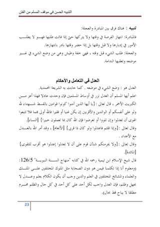 ‫ا‬         ‫ا‬               ‫ا‬    ‫ا‬


                                         ‫ﺗﻨﺒﻴﻪ : ﻫﻨﺎﻙ ﻓﺮﻕ ﺑﲔ ﺍﳌﺒﺎﺩﺭﺓ ﻭﺍﻟﻌﺠﻠﺔ:‬
‫ﻓﺎﳌﺒﺎﺩﺭﺓ: ﺍﻧﺘﻬﺎﺯ ﺍﻟﻔﺮﺻﺔ ﰲ ﻭﻗﺘﻬﺎ ﻭﻻ ﻳﺘﺮﻛﻬﺎ ﺣﱴ ﺇﺫﺍ ﻓﺎﺗﺖ ﻃﻠﺒﻬﺎ ﻓﻬـﻮ ﻻ ﻳﻄﻠـﺐ‬
             ‫ﺍﻷﻣﻮﺭ ﰲ ﺇﺩﺑﺎﺭﻫﺎ ﻭﻻ ﻗﺒﻞ ﻭﻗﺘﻬﺎ ﺑﻞ ﺇﺫﺍ ﺣﻀﺮ ﻭﻗﺘﻬﺎ ﺑﺎﺩﺭ ﺑﺎﻧﺘﻬﺎﺯﻫﺎ.‬
‫ﻭﺍﻟﻌﺠﻠﺔ: ﻃﻠﺐ ﺍﻟﺸﻲﺀ ﻗﺒﻞ ﻭﻗﺘﻪ ، ﻓﻬﻲ ﺧﻔﺔ ﻭﻃﻴﺶ ﻭﻫﻲ ﻣﻦ ﻭﺿﻊ ﺍﻟﺸﻲﺀ ﰲ ﻏـﲑ‬
                                                     ‫ﻣﻮﺿﻌﻪ ﻭﺗﻌﻘﺒﻬﺎ ﺍﻟﻨﺪﺍﻣﺔ.‬


                          ‫م‬       ‫وا‬      ‫ا ل ا‬
               ‫ﺍﻟﻌﺪﻝ ﻫﻮ : ﻭﺿﻊ ﺍﻟﺸﻲﺀ ﰲ ﻣﻮﺿﻌﻪ . ﻛﻤﺎ ﺟﺎﺀﺕ ﺑﻪ ﺍﻟﺸﺮﻳﻌﺔ ﺍﶈﻤﺪﻳﺔ.‬
‫ﺍﻋﻠﻢ ﺃﻳﻬﺎ ﺍﳌﺴﻠﻢ ﺃﻥ ﺍﻟﻌﺪﻝ ﻧﺰﺭ ﰲ ﺃﻭﺳﺎﻁ ﺍﳌﺴﻠﻤﲔ ﻓﺈﻥ ﻭﺟﺪﺕ ﻋﺎﺩﻻ ﻓﻬﺬﺍ ﺃﻋﺰ ﻣـﻦ‬
‫ﺍﻟﻜﱪﻳﺖ ﺍﻷﲪﺮ ، ﻗﺎﻝ ﺗﻌﺎﱃ :}ﻳﺎ ﺃﻳﻬﺎ ﺍﻟﺬﻳﻦ ﺁﻣﻨﻮﺍ ﻛﻮﻧﻮﺍ ﻗﻮﺍﻣﲔ ﺑﺎﻟﻘﺴﻂ ﺷـﻬﺪﺍﺀ ﷲ‬
‫ﻭﻟﻮ ﻋﻠﻰ ﺃﻧﻔﺴﻜﻢ ﺃﻭ ﺍﻟﻮﺍﻟﺪﻳﻦ ﻭﺍﻷﻗﺮﺑﲔ ﺇﻥ ﻳﻜﻦ ﻏﻨﻴﺎ ﺃﻭ ﻓﻘﲑﺍ ﻓﺎﷲ ﺃﻭﱃ ‪‬ﻤﺎ ﻓﻼ ﺗﺘﺒﻌﻮﺍ‬
      ‫ﺍﳍﻮﻯ ﺃﻥ ﺗﻌﺪﻟﻮﺍ ﻭﺇﻥ ﺗﻠﻮﻭﺍ ﺃﻭ ﺗﻌﺮﺿﻮﺍ ﻓﺈﻥ ﺍﷲ ﻛﺎﻥ ﲟﺎ ﺗﻌﻤﻠﻮﻥ ﺧﺒﲑﺍ{ ]ﺍﻟﻨﺴﺎﺀ[.‬
‫ﻭﻗﺎﻝ ﺗﻌﺎﱃ :}ﻭﺇﺫﺍ ﻗﻠﺘﻢ ﻓﺎﻋﺪﻟﻮﺍ ﻭﻟﻮ ﻛﺎﻥ ﺫﺍ ﻗﺮﰉ{ ]ﺍﻷﻧﻌﺎﻡ[ ، ﻭﻗﺪ ﺃﻣﺮ ﺍﷲ ﺑﺎﻟﻌـﺪﻝ‬
                                                                  ‫ﻣﻊ ﺍﻷﻋﺪﺍﺀ .‬
‫ﻭﻗﺎﻝ ﺗﻌﺎﱃ :}ﻭﻻ ﳚﺮﻣﻨﻜﻢ ﺷﻨﺂﻥ ﻗﻮﻡ ﻋﻠﻰ ﺃﻥ ﻻ ﺗﻌﺪﻟﻮﺍ ﺇﻋﺪﻟﻮﺍ ﻫﻮ ﺃﻗﺮﺏ ﻟﻠﺘﻘﻮﻯ{‬
                                                                      ‫]ﺍﳌﺎﺋﺪﺓ[.‬
‫ﻗﺎﻝ ﺷﻴﺦ ﺍﻹﺳﻼﻡ ﺍﺑﻦ ﺗﻴﻤﻴﺔ ﺭﲪﻪ ﺍﷲ ﰲ ﻛﺘﺎﺑﻪ "ﻣﻨﻬﺎﺝ ﺍﻟﺴـﻨﺔ ﺍﻟﻨﺒﻮﻳـﺔ" 5/621:‬
‫)ﻭﻣﻌﻠﻮﻡ ﺃﻧﺎ ﺇﺫﺍ ﺗﻜﻠﻤﻨﺎ ﻓﻴﻤﻦ ﻫﻮ ﺩﻭﻥ ﺍﻟﺼﺤﺎﺑﺔ ﻣﺜﻞ ﺍﳌﻠﻮﻙ ﺍﳌﺨﺘﻠﻔﲔ ﻋﻠـﻰ ﺍﳌﻠـﻚ‬
‫ﻭﺍﻟﻌﻠﻤﺎﺀ ﻭﺍﳌﺸﺎﺋﺦ ﺍﳌﺨﺘﻠﻔﲔ ﰲ ﺍﻟﻌﻠﻢ ﻭﺍﻟﺪﻳﻦ ﻭﺟﺐ ﺃﻥ ﻳﻜﻮﻥ ﺍﻟﻜﻼﻡ ﺑﻌﻠﻢ ﻭﻋـﺪﻝ ﻻ‬
‫ﲜﻬﻞ ﻭﻇﻠﻢ، ﻓﺈﻥ ﺍﻟﻌﺪﻝ ﻭﺍﺟﺐ ﻟﻜﻞ ﺃﺣﺪ ﻋﻠﻰ ﻛﻞ ﺃﺣﺪ ﰲ ﻛﻞ ﺣﺎﻝ ﻭﺍﻟﻈﻠﻢ ﳏـﺮﻡ‬
                                                      ‫ﻣﻄﻠﻘﺎ ﻻ ﻳﺒﺎﺡ ﻗﻂ ﲝﺎﻝ(.‬

   ‫32‬
 