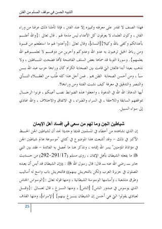 ‫ا‬        ‫ا‬               ‫ا‬    ‫ا‬


‫ﻓﻬﺬﺍ ﺍﻟﺼﻨﻒ ﻻ ﺗﻘﺪﺭ ﻋﻠﻰ ﻣﻌﺮﻓﺘﻪ ﻭﲤﻴﻴﺰﻩ ﺇﻻ ﻋﻨﺪ ﺍﻟﻔﱳ ، ﻓﺈﺫﺍ ﺗﺄﻣﻠﻨﺎ ﺫﻟﻚ ﻋﺮﻓﻨﺎ ﻣﻦ ﻭﺭﺍﺀ‬
‫ﺍﻟﻔﱳ ، ﻭﻛﻮﻥ ﺍﻟﻌﻠﻤﺎﺀ ﻻ ﻳﻌﺮﻓﻮﻥ ﻛﻞ ﺍﻷﻋﺪﺍﺀ ﻟﻴﺲ ﻣﺬﻣﺔ ﳍﻢ . ﻗﺎﻝ ﺗﻌﺎﱃ :}ﻭﺍﷲ ﺃﻋﻠـﻢ‬
‫ﺑﺄﻋﺪﺍﺋﻜﻢ ﻭﻛﻔﻰ ﺑﺎﷲ ﻭﻛﻴﻼ{]ﺍﻟﻨﺴﺎﺀ[، ﻭﻗﺎﻝ ﺗﻌﺎﱃ :}ﻭﺃﻋﺪﻭﺍ ﳍﻢ ﻣﺎ ﺍﺳﺘﻄﻌﺘﻢ ﻣﻦ ﻗـﻮﺓ‬
‫ﻭﻣﻦ ﺭﺑﺎﻁ ﺍﳋﻴﻞ ﺗﺮﻫﺒﻮﻥ ﺑﻪ ﻋﺪﻭ ﺍﷲ ﻭﻋﺪﻭﻛﻢ ﻭﺁﺧﺮﻳﻦ ﻣﻦ ﺩﻭ‪‬ـﻢ ﻻ ﺗﻌﻠﻤـﻮ‪‬ﻢ ﺍﷲ‬
‫ﻳﻌﻠﻤﻬﻢ{. ﻭﺳﻮﺭﺓ ﺍﻟﺘﻮﺑﺔ ﻗﺪ ﲰﺎﻫﺎ ﺑﻌﺾ ﺍﻟﺴﻠﻒ ﺍﻟﻔﺎﺿﺤﺔ ﻷ‪‬ﺎ ﻓﻀﺤﺖ ﺍﳌﻨـﺎﻓﻘﲔ ، ﻭﻻ‬
‫ﻧﺬﻫﺐ ﺑﻌﻴﺪﺍ ﺃﺑﺪﺍ ﻓﺎﻟﻔﱳ ﺍﻟﱵ ﻗﺎﻣﺖ ﺑﲔ ﺍﻟﺼﺤﺎﺑﺔ ﺍﻟﻜﺮﺍﻡ ﻛﺎﻥ ﻭﺭﺍﺀﻫﺎ ﺣﺰﺏ ﻋﺒﺪ ﺍﷲ ﺑـﻦ‬
‫ﺳﺒﺄ ، ﻭﻣﻦ ﺃﺣﺴﻦ ﺍﻟﺼﺤﺎﺑﺔ ﺍﻟﻈﻦ ‪‬ﻢ . ﻓﻤﻦ ﺃﺟﻞ ﻫﺬﺍ ﻛﻠﻪ ﹸﻠﺐ ﻣﻦ ﺍﻟﻌﻘـﻼﺀ ﺍﻟﺘـﺄﱐ‬
                        ‫ﻃ‬
                          ‫ﻭﺍﻟﺘﺒﺼﺮ ﻭﺍﻟﺘﺪﻗﻴﻖ ﰲ ﻣﻌﺮﻓﺔ ﻛﻴﻒ ﻧﺸﺒﺖ ﺍﻟﻔﺘﻨﺔ ﻭﻣﻦ ﻭﺭﺍﺀﻫﺎ؟.‬
‫ﺃﻳﻬﺎ ﺍﻟﺪﻋﺎﺓ: ﺍﷲ ﺍﷲ ﰲ ﺍﻟﺪﻋﻮﺓ ، ﻭﺍﺟﻌﻠﻮﺍ ﻫﺬﻩ ﺍﻟﻀﻮﺍﺑﻂ ﻧﺼﺐ ﺃﻋﻴﻨﻜﻢ ، ﻓﺰﻧﻮﺍ ﺍﻟﺮﺟـﺎﻝ‬
‫ﲟﻮﺍﻗﻔﻬﻢ ﺍﻟﺴﺎﺑﻘﺔ ﻭﺍﻟﻼﺣﻘﺔ ، ﰲ ﺍﻟﺴﺮﺍﺀ ﻭﺍﻟﻀﺮﺍﺀ ، ﰲ ﺍﻻﺗﻔﺎﻕ ﻭﺍﻻﺧﺘﻼﻑ ، ﻭﺍﷲ ﺍﳍﺎﺩﻱ‬
                                                                 ‫ﺇﱃ ﺳﻮﺍﺀ ﺍﻟﺴﺒﻴﻞ.‬

         ‫إ د أه ا ن‬                             ‫و‬       ‫ا‬
‫ﺇﻥ ﺍﻟﺬﻱ ﻧﺸﺎﻫﺪﻩ ﻣﻦ ﺃﺧﻄﺎﺀ ﰲ ﺍﳌﺴﻠﻤﲔ ﻗﺪﳝﺎ ﻭﺣﺪﻳﺜﺎ ﳒﺪ ﺃﻥ ﻟﺸﻴﺎﻃﲔ ﺍﳉﻦ ﺍﳊـﻆ‬
‫ﺍﻷﻛﱪ ﰲ ﺫﻟﻚ - ﻭﻗﺪ ﺃﺷﺒﻌﺖ ﻫﺬﺍ ﺍﳌﻮﺿﻮﻉ ﰲ ﻛﺘﺎﰊ "ﻣﻮﺳﻮﻋﺔ ﻋﺎﱂ ﺷﻴﺎﻃﲔ ﺍﳉﻦ‬
‫ﰲ ﻣﺆﺍﺫﺍﺓ ﺍﳌﺆﻣﻨﲔ" ﻳﺴﺮ ﺍﷲ ﺇﲤﺎﻣﻪ ، ﻭﻧﺬﻛﺮ ﻫﻨﺎ ﻣﺎ ﲢﺼﻞ ﺑﻪ ﺍﻟﻔﺎﺋﺪﺓ - ﻓﻘﺪ ﺑﲔ ﺍﻟﻨﱯ‬
‫ﻣﺎ ﻳﻔﻌﻠﻪ ﺍﻟﺸﻴﻄﺎﻥ ﺑﺄﻫﻞ ﺍﻹﳝﺎﻥ ، ﺭﻭﻯ ﻣﺴﻠﻢ )71/192-292( ﻣﻦ ﺣـﺪﻳﺚ‬
‫ﺟﺎﺑﺮ ـ ﺭﺿﻲ ﺍﷲ ﻋﻨﻪ ـ ﻗﺎﻝ: ﻗﺎﻝ ﺭﺳﻮﻝ ﺍﷲ : ))ﺇﻥ ﺍﻟﺸﻴﻄﺎﻥ ﻗﺪ ﺃﻳﺲ ﺃﻥ ﻳﻌﺒﺪﻩ‬
‫ﺍﳌﺼﻠﻮﻥ ﰲ ﺟﺰﻳﺮﺓ ﺍﻟﻌﺮﺏ ﻭﻟﻜﻦ ﺑﺎﻟﺘﺤﺮﻳﺶ ﺑﻴﻨﻬﻢ(( ﻓﺎﻟﺘﺤﺮﻳﺶ ﺑﺎﺏ ﻭﺍﺳﻊ ﻟﻪ ﺃﺳﺎﻟﻴﺐ‬
‫ﻭﻃﺮﻕ ﻣﺘﺸﻌﺒﺔ ، ﻭﺃﺳﺎﺳﻬﺎ ﺍﻟﻮﺳﻮﺳﺔ ﺍﻟﺸﻴﻄﺎﻧﻴﺔ ، ﻭﻣﻨﻬﺎ ﻗﻮﻟﻪ ﺗﻌﺎﱃ :}ﺍﻟﻮﺳﻮﺍﺱ ﺍﳋﻨﺎﺱ‬
‫ﺍﻟﺬﻱ ﻳﻮﺳﻮﺱ ﰲ ﺻﺪﻭﺭ ﺍﻟﻨﺎﺱ{ ]ﺍﻟﻨﺎﺱ[ ، ﻭﻣﻨﻬﺎ ﺍﻟﻨـﺰﻍ ، ﻗﺎﻝ ﺗﻌـﺎﱃ :}ﻭﻗـﻞ‬
‫ﻟﻌﺒﺎﺩﻱ ﻳﻘﻮﻟﻮﺍ ﺍﻟﱵ ﻫﻲ ﺃﺣﺴﻦ ﺇﻥ ﺍﻟﺸﻴﻄﺎﻥ ﻳﻨـﺰﻍ ﺑﻴﻨﻬﻢ{ ]ﺍﻹﺳﺮﺍﺀ[، ﻭﻣﻨﻬﺎ ﺍﻟﻘﺬﻑ‬
   ‫52‬
 