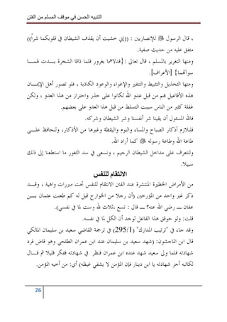 ‫ا‬        ‫ا‬               ‫ا‬     ‫ا‬


‫، ﻗﺎﻝ ﺍﻟﺮﺳﻮﻝ ﻟﻺﻧﺼﺎﺭﻳﲔ : ))ﺇﱐ ﺧﺸﻴﺖ ﺃﻥ ﻳﻘﺬﻑ ﺍﻟﺸﻴﻄﺎﻥ ﰲ ﻗﻠﻮﺑﻜﻤﺎ ﺷﺮﹰﺍ((‬
                                                  ‫ﻣﺘﻔﻖ ﻋﻠﻴﻪ ﻣﻦ ﺣﺪﻳﺚ ﺻﻔﻴﺔ.‬
‫ﻭﻣﻨﻬﺎ ﺍﻟﺘﻐﺮﻳﺮ ﺑﺎﳌﺴﻠﻢ ، ﻗﺎﻝ ﺗﻌﺎﱃ :}ﻓﺪﻻﳘﺎ ﺑﻐﺮﻭﺭ ﻓﻠﻤﺎ ﺫﺍﻗﺎ ﺍﻟﺸﺠﺮﺓ ﺑـﺪﺕ ﳍﻤـﺎ‬
                                                       ‫ﺳﻮﺁ‪‬ﻤﺎ{ ]ﺍﻷﻋﺮﺍﻑ[.‬
‫ﻭﻣﻨﻬﺎ ﺍﻟﺘﺨﺬﻳﻞ ﻭﺍﻟﺘﺜﺒﻴﻂ ﻭﺍﻟﺘﻨﻔﲑ ﻭﺍﻹﻏﻮﺍﺀ ﻭﺍﻟﻮﻋﻮﺩ ﺍﻟﻜﺎﺫﺑﺔ ، ﻓﻠﻮ ﺗﺼﻮﺭ ﺃﻫﻞ ﺍﻹﳝـﺎﻥ‬
‫ﻫﺬﻩ ﺍﻷﻓﺎﻋﻴﻞ ‪‬ﻢ ﻣﻦ ﻗﺒﻞ ﻋﺪﻭ ﺍﷲ ﻟﻜﺎﻧﻮﺍ ﻋﻠﻰ ﺣﺬﺭ ﻭﺍﺣﺘﺮﺍﺯ ﻣﻦ ﻫﺬﺍ ﺍﻟﻌﺪﻭ ، ﻭﻟﻜﻦ‬
                ‫ﻏﻔﻠﺔ ﻛﺜﲑ ﻣﻦ ﺍﻟﻨﺎﺱ ﺳﺒﺒﺖ ﺍﻟﺘﺴﻠﻂ ﻣﻦ ﻗﺒﻞ ﻫﺬﺍ ﺍﻟﻌﺪﻭ ﻋﻠﻰ ﺑﻌﻀﻬﻢ.‬
                          ‫ﻓﺎﷲ ﺍﳌﺴﺌﻮﻝ ﺃﻥ ﻳﻘﻴﻨﺎ ﺷﺮ ﺃﻧﻔﺴﻨﺎ ﻭﺷﺮ ﺍﻟﺸﻴﻄﺎﻥ ﻭﺷﺮﻛﻪ.‬
‫ﻓﻠﻨﻼﺯﻡ ﺃﺫﻛﺎﺭ ﺍﻟﺼﺒﺎﺡ ﻭﺍﳌﺴﺎﺀ ﻭﺍﻟﻨﻮﻡ ﻭﺍﻟﻴﻘﻈﺔ ﻭﻏﲑﻫﺎ ﻣﻦ ﺍﻷﺫﻛﺎﺭ، ﻭﻟﻨﺤﺎﻓﻆ ﻋﻠـﻰ‬
                                      ‫ﻃﺎﻋﺔ ﺍﷲ ﻭﻃﺎﻋﺔ ﺭﺳﻮﻟﻪ ﻛﻤﺎ ﺃﺭﺍﺩ ﺍﷲ.‬
‫ﻭﻟﻨﺘﻌﺮﻑ ﻋﻠﻰ ﻣﺪﺍﺧﻞ ﺍﻟﺸﻴﻄﺎﻥ ﺍﻟﺮﺟﻴﻢ ، ﻭﻧﺴﻌﻰ ﰲ ﺳﺪ ﺍﻟﺜﻐﻮﺭ ﻣﺎ ﺍﺳﺘﻄﻌﻨﺎ ﺇﱃ ﺫﻟﻚ‬
                                                                      ‫ﺳﺒﻴﻼ.‬
                                     ‫م‬      ‫ا‬
‫ﻣﻦ ﺍﻷﻣﺮﺍﺽ ﺍﳋﻄﲑﺓ ﺍﳌﻨﺘﺸﺮﺓ ﻋﻨﺪ ﺍﻟﻔﱳ ﺍﻻﻧﺘﻘﺎﻡ ﻟﻠﻨﻔﺲ ﲢﺖ ﻣﱪﺭﺍﺕ ﻭﺍﻫﻴﺔ ، ﻭﻗـﺪ‬
‫ﺫﻛﺮ ﻏﲑ ﻭﺍﺣﺪ ﻣﻦ ﺍﳌﺆﺭﺧﲔ )ﺃﻥ ﺭﺟﻼ ﻣﻦ ﺍﳋﻮﺍﺭﺝ ﻗﻴﻞ ﻟﻪ ﻛﻢ ﻃﻌﻨﺖ ﻋﺜﻤﺎﻥ ﺑـﻦ‬
             ‫ﻋﻔﺎﻥ ـ ﺭﺿﻲ ﺍﷲ ﻋﻨﻪ؟ ـ ﻗﺎﻝ : ﺗﺴﻊ ،ﺛﻼﺙ ﷲ ﻭﺳﺖ ﳌﺎ ﰲ ﻧﻔﺴﻲ(.‬
                         ‫ﻗﻠﺖ: ﻭﻟﻮ ﺣﻮﻗﻖ ﻫﺬﺍ ﺍﻟﻔﺎﻋﻞ ﻟﻮﺟﺪ ﺃﻥ ﺍﻟﻜﻞ ﳌﺎ ﰲ ﻧﻔﺴﻪ.‬
‫ﻭﻗﺪ ﺟﺎﺀ ﰲ "ﺗﺮﺗﻴﺐ ﺍﳌﺪﺍﺭﻙ" )1/592( ﰲ ﺗﺮﲨﺔ ﺍﻟﻘﺎﺿﻲ ﺳﻌﻴﺪ ﺑﻦ ﺳﻠﻴﻤﺎﻥ ﺍﳌﺎﻟﻜﻲ‬
‫ﻗﺎﻝ ﺍﺑﻦ ﺍﳌﺎﺟﺸﻮﻥ: )ﺷﻬﺪ ﺳﻌﻴﺪ ﺑﻦ ﺳﻠﻴﻤﺎﻥ ﻋﻨﺪ ﺍﺑﻦ ﻋﻤﺮﺍﻥ ﺍﻟﻄﻠﺤﻲ ﻭﻫﻮ ﻗﺎﺽ ﻓﺮﺩ‬
‫ﺷﻬﺎﺩﺗﻪ ﻓﻠﻤﺎ ﻭﱃ ﺳﻌﻴﺪ ﺷﻬﺪ ﻋﻨﺪﻩ ﺍﺑﻦ ﻋﻤﺮﺍﻥ ﻓﻨﻈﺮ ﰲ ﺷﻬﺎﺩﺗﻪ ﻓﻔﻜﺮ ﻗﻠﻴﻼ ﰒ ﻗـﺎﻝ‬
     ‫ﻟﻜﺎﺗﺒﻪ ﺃﺟﺰ ﺷﻬﺎﺩﺗﻪ ﻳﺎ ﺍﺑﻦ ﺩﻳﻨﺎﺭ ﻓﺈﻥ ﺍﳌﺆﻣﻦ ﻻ ﻳﺸﻔﻲ ﻏﻴﻈﻪ( ﺃﻱ: ﻣﻦ ﺃﺧﻴﻪ ﺍﳌﺆﻣﻦ.‬


   ‫62‬
 