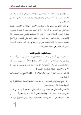 ‫ا‬        ‫ا‬               ‫ا‬     ‫ا‬


‫ﻧﻌﻢ ﺍﳌﺆﻣﻦ ﻻ ﻳﺸﻔﻲ ﻏﻴﻈﻪ ﻣﻦ ﺃﺧﻴﻪ ﺍﳌﺆﻣﻦ . ﻓﺎﻻﻧﺘﻘﺎﻡ ﻟﻠﻨﻔﺲ ﻗﱪ ﺍﻷﺧﻮﺓ ، ﻭﺇﺫﺍ ﺍﻧﺘﻘﻢ‬
‫ﺍﻟﺸﺨﺺ ﻟﻨﻔﺴﻪ ﺟ ‪‬ﺩ ﺃﺧﺎﻩ ﻣﻦ ﺍﳋﲑ ﻭﺍﻟﺼﻼﺡ ﻭﺍﻟﻌﻠﻢ ﺍﻟﻨﺎﻓﻊ ، ﻓﺘﺠﺪﻩ ﻳﻌﺎﺩﻱ ﺃﺧﺎﻩ ﻋﻠﻰ‬
                                                          ‫ﺮ‬
                                                             ‫ﺃﺗﻔﻪ ﺍﻷﺳﺒﺎﺏ .‬
‫ﻭﻻ ﳜﻔﻰ ﻋﻠﻴﻚ ﺃﻳﻬﺎ ﺍﳌﺴﻠﻢ ﺍﻟﻜﺮﱘ ﺍﻟﻔﺮﻕ ﺑﲔ ﺍﻻﻧﺘﺼﺎﺭ ﻭﺍﻻﻧﺘﻘﺎﻡ ، ﻓﺎﻻﻧﺘﺼﺎﺭ ﻳﻜـﻮﻥ‬
‫ﻋﻨﺪ ﺍﻟﺒﻐﻲ ﻋﻠﻰ ﺍﻟﺸﺨﺺ ، ﻗﺎﻝ ﺗﻌﺎﱃ :}ﻭﳌﻦ ﺍﻧﺘﺼﺮ ﺑﻌﺪ ﻇﻠﻤﻪ ﻓﺄﻭﻟﺌﻚ ﻣﺎ ﻋﻠﻴﻬﻢ ﻣﻦ‬
‫ﺳﺒﻴﻞ{ ]ﺍﻟﺸﻮﺭﻯ[، ﻭﻗﺎﻝ ﺗﻌﺎﱃ :}ﻭﺍﻟﺬﻳﻦ ﺇﺫﺍ ﺃﺻـﺎ‪‬ﻢ ﺍﻟﺒﻐـﻲ ﻫـﻢ ﻳﻨﺘﺼـﺮﻭﻥ{‬
‫]ﺍﻟﺸﻮﺭﻯ[، ﻭﻳﻜﻮﻥ ﺑﺎﻟﻌﺪﻝ ﻭﻣﻌﻪ ﺍﻟﺪﻋﻮﺓ ﺇﱃ ﺍﻟﻌﻔﻮ ﻭﺍﻟﺼﱪ ﻋﻠﻰ ﺍﳌﻌﺘﺪﻱ ، ﺑﻞ ﺍﻷﻓﻀﻞ‬
‫ﻟﻠﻤﺴﻠﻢ ﺃﻥ ﻳﺼﱪ ﺇﺫﺍ ﻛﺎﻥ ﺍﻻﻧﺘﺼﺎﺭ ﺳﻴﺆﺩﻱ ﺇﱃ ﻓﺘﻨﺔ ﺃﻭ ﺯﻳﺎﺩﺓ ﺍﻟﻔﱳ ، ﺃﻣـﺎ ﺍﻻﻧﺘﻘـﺎﻡ‬
                                      ‫ﻟﻠﻨﻔﺲ ﻓﻬﻮ ﻇﻠﻢ ﻭﺑﻐﻲ ﺃﺟﺎﺭﻧﺎ ﺍﷲ ﻣﻦ ﺫﻟﻚ.‬

                        ‫ر‬             ‫ر‬        ‫ا‬
‫ﻣﻦ ﺍﻟﻨﺎﺱ ﻣﻦ ﻳﺮﻳﺪ ﺃﻥ ﻳﻈﻬﺮ ﻓﻴﺴﺘﻐﻞ ﻭﺟﻮﺩ ﻓﺘﻨﺔ ﻓﻴﺜﲑﻫﺎ ﻭﳜﻮﺽ ﻓﻴﻬﺎ ﻣـﻦ ﺃﺟـﻞ ﺃﻥ‬
‫ﻳﺼﻞ ﺇﱃ ﻣﺮﺍﺩﻩ ، ﻭﻫﺬﺍ ﻓﻴﻪ ﻣﻦ ﺍﳌﻔﺎﺳﺪ ﻣﺎﻻ ﻳﻌﻠﻢ ﺫﻟﻚ ﺇﻻ ﺍﷲ ، ﻣﻦ ﺑﻐﻲ ﻭﺣﺴﺪ ﻭﻇﻠﻢ‬
‫ﻭﺍﻧﺘﻘﺎﻡ ﻟﻠﻨﻔﺲ ، ﻗﺎﻝ ﺗﻌﺎﱃ :}ﺗﻠﻚ ﺍﻟﺪﺍﺭ ﺍﻵﺧﺮﺓ ﳒﻌﻠﻬﺎ ﻟﻠﺬﻳﻦ ﻻ ﻳﺮﻳـﺪﻭﻥ ﻋﻠـﻮﺍ ﰲ‬
                                  ‫ﺍﻷﺭﺽ ﻭﻻ ﻓﺴﺎﺩﺍ ﻭﺍﻟﻌﺎﻗﺒﺔ ﻟﻠﻤﺘﻘﲔ{ ]ﺍﻟﻘﺼﺺ[.‬
‫ﻗﺎﻝ ﳛﲕ ﺑﻦ ﻣﻌﺎﺫ ﻛﻤﺎ ﰲ "ﺳﲑ ﺃﻋﻼﻡ ﺍﻟﻨﺒﻼﺀ" 31/51: )ﻻ ﻳﻔﻠﺢ ﻣﻦ ﴰﻤﺖ ﺭﺍﺋﺤﺔ‬
                                                                 ‫ﺍﻟﺮﻳﺎﺳﺔ ﻣﻨﻪ(.‬
‫ﻭﻗﺎﻝ ﺷﻴﺦ ﺍﻹﺳﻼﻡ ﺍﺑﻦ ﺗﻴﻤﻴﺔ ـ ﺭﲪﻪ ﺍﷲ ـ : )ﺍﺣﺬﺭﻭﺍ ﺍﻟﺸﻬﻮﺓ ﺍﳋﻔﻴﺔ ﻓﻘﻴﻞ ﻟﻪ ﻭﻣﺎ‬
                                            ‫ﺍﻟﺸﻬﻮﺓ ﺍﳋﻔﻴﺔ؟ ﻗﺎﻝ : ﺣﺐ ﺍﻟﺮﻳﺎﺳﺔ(‬
‫ﻓﺎﻟﺸﺨﺺ ﻳﻜﻮﻥ ﻋﻠﻰ ﺧﲑ ﻋﻈﻴﻢ ﻭﺭﲟﺎ ﻗﺪ ﲢﻘﻖ ﻋﻠﻰ ﻳﺪﻳﻪ ﺧﲑ ﻛﺜﲑ ﻓﺘﺒﻘـﻰ ﻫـﺬﻩ‬
‫ﺍﻟﻐﺮﻳﺰﺓ ﰲ ﻧﻔﺴﻪ ﺗﻨﺎﺯﻋﻪ ﺫﻟﻚ ، ﻭﳍﺬﺍ ﻗﺎﻝ ﺑﻌﺾ ﺍﻟﻌﻠﻤﺎﺀ : )ﻃﻐﻴﺎﻥ ﺍﻟﻌﻠﻢ ﺃﺷـﺪ ﻣـﻦ‬
‫ﻃﻐﻴﺎﻥ ﺍﳌﺎﻝ( ﻓﺘﺘﻔﺠﺮ ﻫﺬﻩ ﺍﻟﻐﺮﻳﺰﺓ ﻋﻠﻴﻪ ، ﻓﺈﺫﺍ ﺑﻪ ﻳﺼﻮﻝ ﻭﳚﻮﻝ ﰲ ﺍﻟﺘﻄﻠﻊ ﺇﱃ ﺍﻟﺮﻳﺎﺳﺔ ،‬

   ‫72‬
 