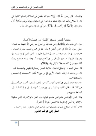 ‫ا‬        ‫ا‬              ‫ا‬     ‫ا‬


‫ﻭﺍﻟﻔﺴﺎﺩ . ﻗﺎﻝ ﺭﺳﻮﻝ ﺍﷲ : ))ﺃﻻ ﺃﺧﱪﻛﻢ ﺑﺄﻓﻀﻞ ﻣﻦ ﺍﻟﺼﻼﺓ ﻭﺍﻟﺼﻴﺎﻡ ؟ ﻗﺎﻟﻮﺍ ﺑﻠﻰ‬
‫ﻗﺎﻝ : ﺇﺻﻼﺡ ﺫﺍﺕ ﺍﻟﺒﲔ ﻓﺈﻥ ﻓﺴﺎﺩ ﺫﺍﺕ ﺍﻟﺒﲔ ﻫﻲ ﺍﳊﺎﻟﻘﺔ(( ﺭﻭﺍﻩ ﺃﺑﻮﺩﺍﻭﺩ )5/831(‬
           ‫ﻭﺍﻟﺘﺮﻣﺬﻱ )4/275( ﻭﺃﲪﺪ )81/175( ﻋﻦ ﺃﰊ ﺍﻟﺪﺭﺩﺍﺀ ﺭﺿﻲ ﺍﷲ ﻋﻨﻪ .‬



             ‫ل‬      ‫ا‬       ‫ا رو قا ن أ‬
‫ﺭﻭﻯ ﺍﺑﻦ ﻣﺎﺟﻪ ﺭﻗﻢ )6124( ﻋﻦ ﻋﺒﺪ ﺍﷲ ﺑﻦ ﻋﻤﺮﻭ ـ ﺭﺿﻲ ﺍﷲ ﻋﻨﻬﻤﺎ ـ ﻗـﺎﻝ:‬
‫ﺳﺌﻞ ﺭﺳﻮﻝ ﺍﷲ ﺃﻱ ﺍﻟﻨﺎﺱ ﺃﻓﻀﻞ ؟ ﻗﺎﻝ : ))ﻛﻞ ﳐﻤﻮﻡ ﺍﻟﻘﻠﺐ ﺻﺪﻭﻕ ﺍﻟﻠﺴﺎﻥ ،‬
‫ﻗﺎﻟﻮﺍ: ﺻﺪﻭﻕ ﺍﻟﻠﺴﺎﻥ ﻧﻌﺮﻓﻪ ﻓﻤﺎ ﳐﻤﻮﻝ ﺍﻟﻘﻠﺐ؟ ﻗﺎﻝ: ﻫﻮ ﺍﻟﺘﻘﻲ ﺍﻟﻨﻘﻲ ﻻ ﺇﰒ ﻓﻴـﻪ ﻭﻻ‬
‫ﺑﻐﻲ ﻭﻻ ﻏﻞ ﻭﻻ ﺣﺴﺪ(( ﻗﺎﻝ ﺍﳍﻴﺜﻤﻲ ﰲ "ﳎﻤﻊ ﺍﻟﺰﻭﺍﺋﺪ" : )ﻫﺬﺍ ﺇﺳﻨﺎﺩ ﺻﺤﻴﺢ ﺭﺟﺎﻟﻪ‬
                                  ‫ﺛﻘﺎﺕ( ﻭﻫﻮ ﰲ "ﺍﻟﺼﺤﻴﺤﺔ" ﻟﻸﻟﺒﺎﱐ ﺭﻗﻢ )849(.‬
  ‫ﻗﺎﻝ ﺑﻌﺾ ﺍﻟﺴﻠﻒ : )ﺃﻓﻀﻞ ﺍﻷﻋﻤﺎﻝ ﺳﻼﻣﺔ ﺍﻟﺼﺪﺭ ﻭﺳﺨﺎﻭﺓ ﺍﻟﻨﻔﻮﺱ ﻭﺍﻟﻨﺼﻴﺤﺔ ﷲ(.‬
‫ﻗﺎﻝ ﺍﺑﻦ ﺭﺟﺐ : )ﻭ‪‬ﺬﻩ ﺍﳋﺼﺎﻝ ﺍﻷﺭﺑﻊ ﺑﻠﻎ ﻣﻦ ﺑﻠﻎ ﻻ ﺑﻜﺜﺮﺓ ﺍﻻﺟﺘـﻬﺎﺩ ﰲ ﺍﻟﺼـﻮﻡ‬
                                                               ‫ﻭﺍﻟﺼﻼﺓ( ﺍﻫـ.‬
‫ﺟﺎﺀ ﻋﻨﺪ ﻫﻨﺎﺩ ﺍﻟﺴﺮﻱ ﰲ ﻛﺘﺎﺏ "ﺍﻟﺰﻫﺪ" ﺃﻧﻪ ﻗﻴﻞ ﻟﺒﻌﺾ ﺍﻟﺴﻠﻒ: ﺃﺧﱪﻧﺎ ﻋﻦ ﺃﻋﻤـﺎﻝ‬
‫ﻣﻦ ﻛﺎﻥ ﻗﺒﻠﻨﺎ، ﻗﺎﻝ: ﻛﺎﻧﻮﺍ ﻳﻌﻤﻠﻮﻥ ﻳﺴﲑﺍ ﻭﻳﺆﺟﺮﻭﻥ ﻛﺜﲑﺍ، ﻗﻴـﻞ: ﻭﱂ ﺫﺍﻙ؟ ﻗـﺎﻝ:‬
                                                            ‫ﻟﺴﻼﻣﺔ ﺻﺪﻭﺭﻫﻢ.‬
‫ﻭﻗﺎﻝ ﺗﻌﺎﱃ :}ﻭﺍﻟﺬﻳﻦ ﺟﺎﺀﻭﺍ ﻣﻦ ﺑﻌﺪﻫﻢ ﻳﻘﻮﻟﻮﻥ ﺭﺑﻨﺎ ﺍﻏﻔﺮ ﻟﻨﺎ ﻭﻹﺧﻮﺍﻧﻨﺎ ﺍﻟﺬﻳﻦ ﺳﺒﻘﻮﻧﺎ‬
                            ‫ﺑﺎﻹﳝﺎﻥ ﻭﻻ ﲡﻌﻞ ﰲ ﻗﻠﻮﺑﻨﺎ ﻏﻼ ﻟﻠﺬﻳﻦ ﺁﻣﻨﻮﺍ{ ]ﺍﳊﺸﺮ[.‬
    ‫ﻓﺎﳋﲑ ﻛﻠﻪ ﰲ ﺇﺻﻼﺡ ﺍﻟﻘﻠﻮﺏ ﺑﺘﺼﻔﻴﺘﻬﺎ ﻣﻦ ﺷﻮﺍﺋﺐ ﺍﻟﺒﻐﻲ ﻭﺍﻟﻐﻞ ﻭﺍﳊﻘﺪ ﻭﺍﳊﺴﺪ .‬
                          ‫ا ا ر‬              ‫إ‬      ‫ا‬


   ‫92‬
 