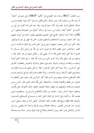 ‫ا‬        ‫ا‬              ‫ا‬     ‫ا‬


‫ﺭﺏ ﺍﻟﻌﺎﳌﲔ" 1/68. ﻭﺟﺎﺀ ﻋﻨﺪ ﺍﻟﻄﱪﺍﱐ ﰲ "ﺍﻟﻜﺒﲑ" 9/601 ﻭﺃﰊ ﻧﻌﻴﻢ ﰲ "ﺍﳊﻠﻴﺔ"‬
‫ﺃﻥ ﻋﺒﺪ ﺍﷲ ﺑﻦ ﻣﺴﻌﻮﺩ ﻗﺎﻝ: )ﻣﻦ ﺟﺎﺀﻙ ﺑﺎﳊﻖ ﻓﺎﻗﺒﻞ ﻣﻨﻪ ﻭﺇﻥ ﻛﺎﻥ ﺑﻌﻴﺪﺍ ﺑﻐﻴﻀﺎ ﻭﻣـﻦ‬
‫ﺟﺎﺀﻙ ﺑﺎﻟﺒﺎﻃﻞ ﻓﺎﺭﺩﺩ ﻋﻠﻴﻪ ﻭﺇﻥ ﻛﺎﻥ ﺣﺒﻴﺒﺎ ﻗﺮﻳﺒﺎ(. ﻭﻗﺪ ﺟﺎﺀ ﻣﺜﻞ ﻫﺬﺍ ﺍﻟﻘﻮﻝ ﻋﻦ ﺃﰊ ﺑﻦ‬
‫ﻛﻌﺐ ﰲ "ﺍﳊﻠﻴﺔ" ﺃﻳﻀﺎ. ﻭﻗﺎﻝ ﺍﺑﻦ ﺭﺟﺐ ﰲ ﺭﺳﺎﻟﺘﻪ "ﺍﻟﻔﺮﻕ ﺑﲔ ﺍﻟﻨﺼﻴﺤﺔ ﻭﺍﻟﺘﻌﺒﲑ" ﺹ‬
‫)01(: )ﻛﺎﻥ ﺃﺋﻤﺔ ﺍﻟﺴﻠﻒ ﺍ‪‬ﻤﻊ ﻋﻠﻰ ﻋﻠﻤﻬﻢ ﻭﻓﻀﻠﻬﻢ ﻳﻘﺒﻠﻮﻥ ﺍﳊﻖ ﳑﻦ ﺃﻭﺭﺩﻩ ﻋﻠﻴﻬﻢ‬
‫ﻭﺇﻥ ﻛﺎﻥ ﺻﻐﲑﺍ ﻭﻳﻮﺻﻮﻥ ﺃﺻﺤﺎ‪‬ﻢ ﻭﺃﺗﺒﺎﻋﻬﻢ ﺑﻘﺒﻮﻝ ﺍﳊﻖ ﺇﺫﺍ ﻇﻬﺮ ﰲ ﻏﲑ ﻗـﻮﳍﻢ(.‬
‫ﻭﲡﺪ ﻛﺜﲑﺍ ﻣﻦ ﺍﻟﻨﺎﺱ ﻳﺼﻌﺐ ﻋﻠﻴﻬﻢ ﺍﻟﺮﺟﻮﻉ ﺇﱃ ﺍﳊﻖ ﻭﺍﻟﺴﺮ ﰲ ﺫﻟﻚ ﻣﺎ ﻗﺎﻟـﻪ ﺍﺑـﻦ‬
‫ﺍﻟﻘﻴﻢ : )ﻭﺍﻟﻨﻔﺲ ﺟﺒﻞ ﻋﻈﻴﻢ ﺷﺎﻕ ﰲ ﻃﺮﻳﻖ ﺍﻟﺴﲑ ﺇﱃ ﺍﷲ ﻋﺰ ﻭﺟﻞ ﻭﻛﻞ ﺳـﺎﺋﺮ ﻻ‬
‫ﻃﺮﻳﻖ ﻟﻪ ﺇﻻ ﻋﻠﻰ ﺫﻟﻚ ﺍﳉﺒﻞ ﻓﻼ ﺑﺪ ﺃﻥ ﻳﻨﺘﻬﻲ ﺇﻟﻴﻪ ، ﻭﻟﻜﻦ ﻣﻨﻬﻢ ﻣﻦ ﻫﻮ ﺷﺎﻕ ﻋﻠﻴﻪ ،‬
‫ﻭﻣﻨﻬﻢ ﻣﻦ ﻫﻮ ﺳﻬﻞ ﻋﻠﻴﻪ ﻭﺇﻧﻪ ﻟﻴﺴﲑ ﻋﻠﻰ ﻣﻦ ﻳﺴﺮﻩ ﺍﷲ ﻋﻠﻴﻪ ، ﻭﰲ ﺫﻟﻚ ﺍﳉﺒﻞ ﺃﻭﺩﻳﺔ‬
‫ﻭﺷﻌﻮﺏ ﻭﻋﻘﺒﺎﺕ ﻭﻭﻫﻮﺩ ﻭﺷﻮﻙ ﻭﻋﻮﺳﺞ ﻭﻋﻠﻴﻖ ﻭﺷﱪﻕ ﻭﻟﺼﻮﺹ ﻳﻘﻄﻌﻮﻥ ﺍﻟﻄﺮﻳﻖ‬
‫ﻋﻠﻰ ﺍﻟﺴﺎﺋﺮﻳﻦ ، ﻭﻻ ﺳﻴﻤﺎ ﺃﻫﻞ ﺍﻟﻠﻴﻞ ﺍﳌﺪﳉﲔ ، ﻓﺈﺫﺍ ﱂ ﻳﻜﻦ ﻣﻌﻬﻢ ‪‬ــﺪﺩ ﺍﻹﳝـﺎﻥ‬
               ‫ﻋ‬
‫ﻭﻣﺼﺎﺑﻴﺢ ﺍﻟﻴﻘﲔ ‪‬ﺗ‪‬ـﻘﺪ ﺑﺰﻳﺖ ﺍﻹﺧﺒﺎﺕ ، ﻭﺇﻻ ﺗﻌﻠﻘﺖ ‪‬ﻢ ﺗﻠﻚ ﺍﳌﻮﺍﻧﻊ ﻭﺗﺸﺒﺜﺖ ‪‬ـﻢ‬
                                                            ‫ﺘ‬
‫ﺗﻠﻚ ﺍﻟﻘﻮﺍﻃﻊ ﻭﺣﺎﻟﺖ ﺑﻴﻨﻬﻢ ﻭﺑﲔ ﺍﻟﺴﲑ ﻓﺈﻥ ﺃﻛﺜﺮ ﺍﻟﺴﺎﺋﺮﻳﻦ ﻓﻴﻪ ﺭﺟﻌﻮﺍ ﻋﻠﻰ ﺃﻋﻘﺎ‪‬ﻢ ﳌﺎ‬
‫ﻋﺠﺰﻭﺍ ﻋﻦ ﻗﻄﻌﻪ ﻭﺍﻗﺘﺤﺎﻡ ﻋﻘﺒﺎﺗﻪ ، ﻭﺍﻟﺸﻴﻄﺎﻥ ﻋﻠﻰ ﻗﱠﺔ ﺫﻟﻚ ﺍﳉﺒﻞ ﳛﺬﺭ ﺍﻟﻨﺎﺱ ﻣـﻦ‬
                            ‫ﹸﻠ‬
‫ﺻﻌﻮﺩﻩ ﻭﺍﺭﺗﻔﺎﻋﻪ ﻭﳜﻮﻓﻬﻢ ﻣﻨﻪ ﻓﻴﺘﻔﻖ ﻣﺸﻘﺔ ﺍﻟﺼﻌﻮﺩ ﻭﻗﻌﻮﺩ ﺫﻟﻚ ﺍﳌﺨﻮﻑ ﻋﻠﻰ ﻗﱠﺘـﻪ‬
    ‫ﹸﻠ‬
‫ﻭﺿﻌﻒ ﻋﺰﳝﺔ ﺍﻟﺴﺎﺋﺮ ﻭﻧﻴﺘﻪ ، ﻓﻴﺘﻮﻟﺪ ﻣﻦ ﺫﻟﻚ ﺍﻻﻧﻘﻄﺎﻉ ﻭﺍﻟﺮﺟﻮﻉ ، ﻭﺍﳌﻌﺼﻮﻡ ﻣـﻦ‬
‫ﻋﺼﻤﻪ ﺍﷲ ، ﻭﻛﻠﻤﺎ ﺭﻗﻰ ﺍﻟﺴﺎﺋﺮ ﰲ ﺫﻟﻚ ﺍﳉﺒﻞ ﺍﺷﺘﺪ ﺑﻪ ﺻـﻴﺎﺡ ﺍﻟﻘـﺎﻃﻊ ﻭﲢـﺬﻳﺮﻩ‬
‫ﻭﲣﻮﻳﻔﻪ ﻓﺈﺫﺍ ﻗﻄﻌﻪ ﻭﺑﻠﻎ ﻗﻠﺘﻪ ﺍﻧﻘﻠﺒﺖ ﺗﻠﻚ ﺍﳌﺨﺎﻭﻑ ﻛﻠﻬﻦ ﺃﻣﺎﻧﺎ ﻭﺣﻴﻨﺌﺬ ﻳﺴﻬﻞ ﺍﻟﺴﲑ‬
‫ﻭﺗﺰﻭﻝ ﻋﻨﻪ ﻋﻮﺍﺭﺽ ﺍﻟﻄﺮﻳﻖ ﻭﻣﺸﻘﺔ ﻋﻘﺒﺎ‪‬ﺎ ﻭﻳﺮﻯ ﻃﺮﻳﻘﺎ ﻭﺍﺳﻌﺎ ﺁﻣﻨﺎ ﻳﻔﻀﻲ ﺑـﻪ ﺇﱃ‬
‫ﺍﳌﻨﺎﺯﻝ ﻭﺍﳌﻨﺎﻫﻞ ﻓﺒﲔ ﺍﻟﻌﺒﺪ ﻭﺑﲔ ﺍﻟﺴﻌﺎﺩﺓ ﻭﺍﻟﻔﻼﺡ ﻗﻮﺓ ﻋﺰﳝﺔ ﻭﺻﱪ ﺳﺎﻋﺔ ﻭﺷـﺠﺎﻋﺔ‬


   ‫23‬
 