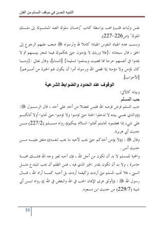 ‫ا‬       ‫ا‬              ‫ا‬    ‫ا‬


‫ﻧﻔﺲ ﻭﺛﺒﺎﺕ ﻗﻠﺐ( ﺍﻫـ ﺑﻮﺍﺳﻄﺔ ﻛﺘﺎﺏ "ﺇﺣﺴﺎﻥ ﺳﻠﻮﻙ ﺍﻟﻌﺒﺪ ﺍﳌﻤﻠـﻮﻙ ﺇﱃ ﻣﻠـﻚ‬
                                                 ‫ﺍﳌﻠﻮﻙ" )ﺹ622-722(.‬
‫ﻭﺑﺴﺒﺐ ﻋﺪﻡ ﺍﻧﻘﻴﺎﺩ ﺍﻟﻨﻔﻮﺱ ﺍﻧﻘﻴﺎﺩﺍ ﻛﺎﻣﻼ ﷲ ﻭﻟﺮﺳﻮﻟﻪ ﺻﻌﺐ ﻋﻠﻴﻬﻢ ﺍﻟﺮﺟﻮﻉ ﺇﱃ‬
‫ﺍﳊﻖ ، ﻗﺎﻝ ﺳﺒﺤﺎﻧﻪ :}ﻓﻼ ﻭﺭﺑﻚ ﻻ ﻳﺆﻣﻨﻮﻥ ﺣﱴ ﳛﻜﻤﻮﻙ ﻓﻴﻤﺎ ﺷﺠﺮ ﺑﻴﻨـﻬﻢ ﰒ ﻻ‬
‫ﳚﺪﻭﺍ ﰲ ﺃﻧﻔﺴﻬﻢ ﺣﺮﺟﺎ ﳑﺎ ﻗﻀﻴﺖ ﻭﻳﺴﻠﻤﻮﺍ ﺗﺴﻠﻴﻤﺎ{ ]ﺍﻟﻨﺴﺎﺀ[، ﻭﻗﺎﻝ ﺗﻌﺎﱃ :}ﻭﻣـﺎ‬
‫ﻛﺎﻥ ﳌﺆﻣﻦ ﻭﻻ ﻣﺆﻣﻨﺔ ﺇﺫﺍ ﻗﻀﻰ ﺍﷲ ﻭﺭﺳﻮﻟﻪ ﺃﻣﺮﺍ ﺃﻥ ﻳﻜﻮﻥ ﳍﻢ ﺍﳋﲑﺓ ﻣﻦ ﺃﻣـﺮﻫﻢ{‬
                                                              ‫]ﺍﻷﺣﺰﺍﺏ[.‬
                       ‫ا ود وا ا ا‬               ‫ا ف‬
                                                            ‫ﻭﺑﻴﺎﻧﻪ ﻛﺎﻵﰐ:‬
                                                                  ‫ا‬
‫ﺣﺐ ﺍﳌﺴﻠﻢ ﻓﺮﺽ ﻓﺮﺿﻪ ﺍﷲ ﻓﻠﻴﺲ ﺗﻔﻀﻼ ﻣﻦ ﺃﺣﺪ ﻋﻠﻰ ﺃﺣﺪ ، ﻗﺎﻝ ﺍﻟﺮﺳـﻮﻝ :‬
‫))ﻭﺍﻟﺬﻱ ﻧﻔﺴﻲ ﺑﻴﺪﻩ ﻻ ﺗﺪﺧﻠﻮﺍ ﺍﳉﻨﺔ ﺣﱴ ﺗﺆﻣﻨﻮﺍ ﻭﻻ ﺗﺆﻣﻨﻮﺍ ﺣﱴ ﲢﺎﺑﻮﺍ ﺃﻭﻻ ﺃﺩﻟﻜـﻢ‬
‫ﻋﻠﻰ ﺷﻲﺀ ﺇﺫﺍ ﻓﻌﻠﺘﻤﻮﻩ ﲢﺎﺑﺒﺘﻢ ﺃﻓﺸﻮﺍ ﺍﻟﺴﻼﻡ ﺑﻴﻨﻜﻢ(( ﺭﻭﺍﻩ ﻣﺴـﻠﻢ )2/722( ﻣـﻦ‬
                                                        ‫ﺣﺪﻳﺚ ﺃﰊ ﻫﺮﻳﺮﺓ.‬
‫ﻭﻗﺎﻝ : ))ﻻ ﻳﺆﻣﻦ ﺃﺣﺪﻛﻢ ﺣﱴ ﳛﺐ ﻷﺧﻴﻪ ﻣﺎ ﳛﺐ ﻟﻨﻔﺴﻪ(( ﻣﺘﻔﻖ ﻋﻠﻴـﻪ ﻣـﻦ‬
                                                            ‫ﺣﺪﻳﺚ ﺃﻧﺲ .‬
‫ﻭﺍﶈﺒﺔ ﻟﻠﻤﺴﻠﻢ ﻻ ﺑﺪ ﺃﻥ ﺗﻜﻮﻥ ﻣﻦ ﺃﺟﻞ ﺍﷲ ، ﻓﺈﻥ ﺃﺣﺒﻪ ﻟﻐﲑ ﻭﺟﻪ ﺍﷲ ﻓﺘﻠـﻚ ﳏﺒـﺔ‬
‫ﺧﺎﺳﺮﺓ ، ﻭﻻ ﺑﺪ ﺃﻥ ﺗﻜﻮﻥ ﺑﻘﺪﺭ ﺍﳋﲑ ﺍﻟﺬﻱ ﻓﻴﻪ ، ﻓﻤﻦ ﺍﻟﻈﻠﻢ ﺃﻥ ﳛﺐ ﺍﳌﺒﺘﺪﻉ ﻣﺜـﻞ‬
‫ﺍﻟﺴﲏ ، ﻓﻼ ﲢﺐ ﺍﳌﺴﻠﻢ ﻣﱴ ﺃﺭﺩﺕ ﻭﻛﻴﻔﻤﺎ ﺃﺭﺩﺕ ﺑﻞ ﺃﺣﺒﺒﻪ ﻛﻤـﺎ ﺃﺭﺍﺩ ﺍﷲ ، ﻗـﺎﻝ‬
‫ﺭﺳﻮﻝ ﺍﷲ : ))ﺃﻭﺛﻖ ﻋﺮﻯ ﺍﻹﳝﺎﻥ ﺍﳊﺐ ﰲ ﺍﷲ ﻭﺍﻟﺒﻐﺾ ﰲ ﺍﷲ (( ﺭﻭﺍﻩ ﺍﺑـﻦ ﺃﰊ‬
                                      ‫ﺷﻴﺒﺔ )7/922( ﻣﻦ ﺣﺪﻳﺚ ﺍﺑﻦ ﻣﺴﻌﻮﺩ.‬


   ‫33‬
 