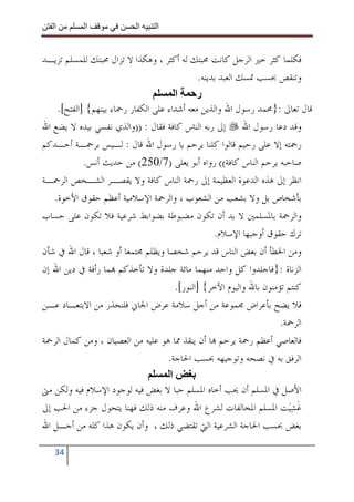 ‫ا‬        ‫ا‬             ‫ا‬     ‫ا‬


‫ﻓﻜﻠﻤﺎ ﻛﺜﺮ ﺧﲑ ﺍﻟﺮﺟﻞ ﻛﺎﻧﺖ ﳏﺒﺘﻚ ﻟﻪ ﺃﻛﺜﺮ ، ﻭﻫﻜﺬﺍ ﻻ ﺗﺰﺍﻝ ﳏﺒﺘﻚ ﻟﻠﻤﺴﻠﻢ ﺗﺰﻳـﺪ‬
                                               ‫ﻭﺗﻨﻘﺺ ﲝﺴﺐ ﲤﺴﻚ ﺍﻟﻌﺒﺪ ﺑﺪﻳﻨﻪ.‬
                                       ‫ا‬      ‫ر‬
    ‫ﻗﺎﻝ ﺗﻌﺎﱃ :}ﳏﻤﺪ ﺭﺳﻮﻝ ﺍﷲ ﻭﺍﻟﺬﻳﻦ ﻣﻌﻪ ﺃﺷﺪﺍﺀ ﻋﻠﻰ ﺍﻟﻜﻔﺎﺭ ﺭﲪﺎﺀ ﺑﻴﻨﻬﻢ{ ]ﺍﻟﻔﺘﺢ[.‬
‫ﻭﻗﺪ ﺩﻋﺎ ﺭﺳﻮﻝ ﺍﷲ ﺇﱃ ﺭﺑﻪ ﺍﻟﻨﺎﺱ ﻛﺎﻓﺔ ﻓﻘﺎﻝ : ))ﻭﺍﻟﺬﻱ ﻧﻔﺴﻲ ﺑﻴﺪﻩ ﻻ ﻳﻀﻊ ﺍﷲ‬
‫ﺭﲪﺘﻪ ﺇﻻ ﻋﻠﻰ ﺭﺣﻴﻢ ﻗﺎﻟﻮﺍ ﻛﻠﻨﺎ ﻳﺮﺣﻢ ﻳﺎ ﺭﺳﻮﻝ ﺍﷲ ﻗﺎﻝ : ﻟـﻴﺲ ﺑﺮﲪـﺔ ﺃﺣـﺪﻛﻢ‬
            ‫ﺻﺎﺣﺒﻪ ﻳﺮﺣﻢ ﺍﻟﻨﺎﺱ ﻛﺎﻓﺔ(( ﺭﻭﺍﻩ ﺃﺑﻮ ﻳﻌﻠﻰ )7/052( ﻣﻦ ﺣﺪﻳﺚ ﺃﻧﺲ.‬
‫ﺍﻧﻈﺮ ﺇﱃ ﻫﺬﻩ ﺍﻟﺪﻋﻮﺓ ﺍﻟﻌﻈﻴﻤﺔ ﺇﱃ ﺭﲪﺔ ﺍﻟﻨﺎﺱ ﻛﺎﻓﺔ ﻭﻻ ﻳﻘﺼـﺮ ﺍﻟﺸـﺨﺺ ﺍﻟﺮﲪـﺔ‬
   ‫ﺑﺄﺷﺨﺎﺹ ﺑﻞ ﻭﻻ ﺑﺸﻌﺐ ﻣﻦ ﺍﻟﺸﻌﻮﺏ ، ﻭﺍﻟﺮﲪﺔ ﺍﻹﺳﻼﻣﻴﺔ ﺃﻋﻈﻢ ﺣﻘﻮﻕ ﺍﻷﺧﻮﺓ.‬
‫ﻭﺍﻟﺮﲪﺔ ﺑﺎﳌﺴﻠﻤﲔ ﻻ ﺑﺪ ﺃﻥ ﺗﻜﻮﻥ ﻣﻀﺒﻮﻃﺔ ﺑﻀﻮﺍﺑﻂ ﺷﺮﻋﻴﺔ ﻓﻼ ﺗﻜﻮﻥ ﻋﻠﻰ ﺣﺴﺎﺏ‬
                                                    ‫ﺗﺮﻙ ﺣﻘﻮﻕ ﺃﻭﺟﺒﻬﺎ ﺍﻹﺳﻼﻡ.‬
‫ﻭﻣﻦ ﺍﳋﻄﺄ ﺃﻥ ﺑﻌﺾ ﺍﻟﻨﺎﺱ ﻗﺪ ﻳﺮﺣﻢ ﺷﺨﺼﺎ ﻭﻳﻈﻠﻢ ﳎﺘﻤﻌﺎ ﺃﻭ ﺷﻌﺒﺎ ، ﻗﺎﻝ ﺍﷲ ﰲ ﺷﺄﻥ‬
‫ﺍﻟﺰﻧﺎﺓ :}ﻓﺎﺟﻠﺪﻭﺍ ﻛﻞ ﻭﺍﺣﺪ ﻣﻨﻬﻤﺎ ﻣﺎﺋﺔ ﺟﻠﺪﺓ ﻭﻻ ﺗﺄﺧﺬﻛﻢ ‪‬ﻤﺎ ﺭﺃﻓﺔ ﰲ ﺩﻳﻦ ﺍﷲ ﺇﻥ‬
                                       ‫ﻛﻨﺘﻢ ﺗﺆﻣﻨﻮﻥ ﺑﺎﷲ ﻭﺍﻟﻴﻮﻡ ﺍﻵﺧﺮ{ ]ﺍﻟﻨﻮﺭ[.‬
‫ﻓﻼ ﻳﻀﺢ ﺑﺄﻋﺮﺍﺽ ﳎﻤﻮﻋﺔ ﻣﻦ ﺃﺟﻞ ﺳﻼﻣﺔ ﻋﺮﺽ ﺍﳉﺎﱐ ﻓﻠﻨﺤﺬﺭ ﻣﻦ ﺍﻻﺑﺘﻌـﺎﺩ ﻋـﻦ‬
                                                                      ‫ﺍﻟﺮﲪﺔ.‬
‫ﻓﺎﻟﻌﺎﺻﻲ ﺃﻋﻈﻢ ﺭﲪﺔ ﻳﺮﺣﻢ ‪‬ﺎ ﺃﻥ ﻳﻨﻘﺬ ﳑﺎ ﻫﻮ ﻋﻠﻴﻪ ﻣﻦ ﺍﻟﻌﺼﻴﺎﻥ ، ﻭﻣﻦ ﻛﻤﺎﻝ ﺍﻟﺮﲪﺔ‬
                                    ‫ﺍﻟﺮﻓﻖ ﺑﻪ ﰲ ﻧﺼﺤﻪ ﻭﺗﻮﺟﻴﻬﻪ ﲝﺴﺐ ﺍﳊﺎﺟﺔ.‬
                                     ‫ا‬
‫ﺍﻷﺻﻞ ﰲ ﺍﳌﺴﻠﻢ ﺃﻥ ﳛﺐ ﺃﺧﺎﻩ ﺍﳌﺴﻠﻢ ﺣﺒﺎ ﻻ ﺑﻐﺾ ﻓﻴﻪ ﻟﻮﺟﻮﺩ ﺍﻹﺳﻼﻡ ﻓﻴﻪ ﻭﻟﻜﻦ ﻣﱴ‬
‫ﻏﺸﻴ‪‬ﺖ ﺍﳌﺴﻠﻢ ﺍﳌﺨﺎﻟﻔﺎﺕ ﻟﺸﺮﻉ ﺍﷲ ﻭﻋﺮﻑ ﻣﻨﻪ ﺫﻟﻚ ﻓﻬﻨﺎ ﻳﺘﺤﻮﻝ ﺟﺰﺀ ﻣﻦ ﺍﳊﺐ ﺇﱃ‬       ‫ﹶ‪‬‬
‫ﺑﻐﺾ ﲝﺴﺐ ﺍﳊﺎﺟﺔ ﺍﻟﺸﺮﻋﻴﺔ ﺍﻟﱵ ﺗﻘﺘﻀﻲ ﺫﻟﻚ ، ﻭﺃﻥ ﻳﻜﻮﻥ ﻫﺬﺍ ﻛﻠﻪ ﻣﻦ ﺃﺟـﻞ ﺍﷲ‬

   ‫43‬
 