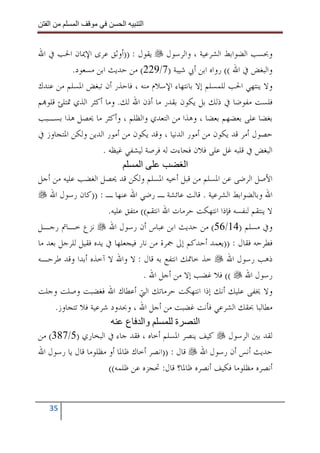 ‫ا‬        ‫ا‬              ‫ا‬     ‫ا‬


‫ﻭﲝﺴﺐ ﺍﻟﻀﻮﺍﺑﻂ ﺍﻟﺸﺮﻋﻴﺔ ، ﻭﺍﻟﺮﺳﻮﻝ ﻳﻘﻮﻝ : ))ﺃﻭﺛﻖ ﻋﺮﻯ ﺍﻹﳝﺎﻥ ﺍﳊﺐ ﰲ ﺍﷲ‬
           ‫ﻭﺍﻟﺒﻐﺾ ﰲ ﺍﷲ (( ﺭﻭﺍﻩ ﺍﺑﻦ ﺃﰊ ﺷﻴﺒﺔ )7/922( ﻣﻦ ﺣﺪﻳﺚ ﺍﺑﻦ ﻣﺴﻌﻮﺩ.‬
‫ﻭﻻ ﻳﻨﺘﻬﻲ ﺍﳊﺐ ﻟﻠﻤﺴﻠﻢ ﺇﻻ ﺑﺎﻧﺘﻬﺎﺀ ﺍﻹﺳﻼﻡ ﻣﻨﻪ ، ﻓﺎﺣﺬﺭ ﺃﻥ ﺗﺒﻐﺾ ﺍﳌﺴﻠﻢ ﻣﻦ ﻋﻨﺪﻙ‬
‫ﻓﻠﺴﺖ ﻣﻔﻮﺿﺎ ﰲ ﺫﻟﻚ ﺑﻞ ﻳﻜﻮﻥ ﺑﻘﺪﺭ ﻣﺎ ﺃﺫﻥ ﺍﷲ ﻟﻚ. ﻭﻣﺎ ﺃﻛﺜﺮ ﺍﻟﺬﻱ ﲤﺘﻠﺊ ﻗﻠﻮ‪‬ﻢ‬
‫ﺑﻐﻀﺎ ﻋﻠﻰ ﺑﻌﻀﻬﻢ ﺑﻌﻀﺎ ، ﻭﻫﺬﺍ ﻣﻦ ﺍﻟﺘﻌﺪﻱ ﻭﺍﻟﻈﻠﻢ ، ﻭﺃﻛﺜﺮ ﻣﺎ ﳛﺼﻞ ﻫﺬﺍ ﺑﺴـﺒﺐ‬
‫ﺣﺼﻮﻝ ﺃﻣﺮ ﻗﺪ ﻳﻜﻮﻥ ﻣﻦ ﺃﻣﻮﺭ ﺍﻟﺪﻧﻴﺎ ، ﻭﻗﺪ ﻳﻜﻮﻥ ﻣﻦ ﺃﻣﻮﺭ ﺍﻟﺪﻳﻦ ﻭﻟﻜﻦ ﺍﳌﺘﺠﺎﻭﺯ ﰲ‬
                     ‫ﺍﻟﺒﻐﺾ ﰲ ﻗﻠﺒﻪ ﻏﻞ ﻋﻠﻰ ﻓﻼﻥ ﻓﺠﺎﺀﺕ ﻟﻪ ﻓﺮﺻﺔ ﻟﻴﺸﻔﻲ ﻏﻴﻈﻪ .‬
                                  ‫ا‬             ‫ا‬
‫ﺍﻷﺻﻞ ﺍﻟﺮﺿﻰ ﻋﻦ ﺍﳌﺴﻠﻢ ﻣﻦ ﻗﺒﻞ ﺃﺧﻴﻪ ﺍﳌﺴﻠﻢ ﻭﻟﻜﻦ ﻗﺪ ﳛﺼﻞ ﺍﻟﻐﻀﺐ ﻋﻠﻴﻪ ﻣﻦ ﺃﺟﻞ‬
    ‫ﺍﷲ ﻭﺑﺎﻟﻀﻮﺍﺑﻂ ﺍﻟﺸﺮﻋﻴﺔ . ﻗﺎﻟﺖ ﻋﺎﺋﺸﺔ ـ ﺭﺿﻲ ﺍﷲ ﻋﻨﻬﺎ ـ : ))ﻛﺎﻥ ﺭﺳﻮﻝ ﺍﷲ‬
                       ‫ﻻ ﻳﻨﺘﻘﻢ ﻟﻨﻔﺴﻪ ﻓﺈﺫﺍ ﺍﻧﺘﻬﻜﺖ ﺣﺮﻣﺎﺕ ﺍﷲ ﺍﻧﺘﻘﻢ(( ﻣﺘﻔﻖ ﻋﻠﻴﻪ.‬
‫ﻭﰲ ﻣﺴﻠﻢ )41/65( ﻣﻦ ﺣﺪﻳﺚ ﺍﺑﻦ ﻋﺒﺎﺱ ﺃﻥ ﺭﺳﻮﻝ ﺍﷲ ﻧﺰﻉ ﺧـﺎﰎ ﺭﺟـﻞ‬
‫ﻓﻄﺮﺣﻪ ﻓﻘﺎﻝ : ))ﻳﻌﻤﺪ ﺃﺣﺪﻛﻢ ﺇﱃ ﲨﺮﺓ ﻣﻦ ﻧﺎﺭ ﻓﻴﺠﻌﻠﻬﺎ ﰲ ﻳﺪﻩ ﻓﻘﻴﻞ ﻟﻠﺮﺟﻞ ﺑﻌﺪ ﻣﺎ‬
‫ﺫﻫﺐ ﺭﺳﻮﻝ ﺍﷲ ﺧﺬ ﺧﺎﲤﻚ ﺍﻧﺘﻔﻊ ﺑﻪ ﻗﺎﻝ : ﻻ ﻭﺍﷲ ﻻ ﺁﺧﺬﻩ ﺃﺑﺪﺍ ﻭﻗﺪ ﻃﺮﺣـﻪ‬
                                    ‫ﺭﺳﻮﻝ ﺍﷲ (( ﻓﻼ ﻏﻀﺐ ﺇﻻ ﻣﻦ ﺃﺟﻞ ﺍﷲ .‬
‫ﻭﻻ ﳜﻔﻰ ﻋﻠﻴﻚ ﺃﻧﻚ ﺇﺫﺍ ﺍﻧﺘﻬﻜﺖ ﺣﺮﻣﺎﺗﻚ ﺍﻟﱵ ﺃﻋﻄﺎﻙ ﺍﷲ ﻓﻐﻀﺒﺖ ﻭﺻﻠﺖ ﻭﺟﻠﺖ‬
      ‫ﻣﻄﺎﻟﺒﺎ ﲝﻘﻚ ﺍﻟﺸﺮﻋﻲ ﻓﺄﻧﺖ ﻏﻀﺒﺖ ﻣﻦ ﺃﺟﻞ ﺍﷲ ، ﻭﲝﺪﻭﺩ ﺷﺮﻋﻴﺔ ﻓﻼ ﺗﺘﺠﺎﻭﺯ.‬
                             ‫وا ع‬            ‫ة‬      ‫ا‬
‫ﻟﻘﺪ ﺑﲔ ﺍﻟﺮﺳﻮﻝ ﻛﻴﻒ ﻳﻨﺼﺮ ﺍﳌﺴﻠﻢ ﺃﺧﺎﻩ ، ﻓﻘﺪ ﺟﺎﺀ ﰲ ﺍﻟﺒﺨﺎﺭﻱ )5/783( ﻣﻦ‬
‫ﺣﺪﻳﺚ ﺃﻧﺲ ﺃﻥ ﺭﺳﻮﻝ ﺍﷲ ﻗﺎﻝ : ))ﺍﻧﺼﺮ ﺃﺧﺎﻙ ﻇﺎﳌﺎ ﺃﻭ ﻣﻈﻠﻮﻣﺎ ﻗﺎﻝ ﻳﺎ ﺭﺳﻮﻝ ﺍﷲ‬
                       ‫ﺃﻧﺼﺮﻩ ﻣﻈﻠﻮﻣﺎ ﻓﻜﻴﻒ ﺃﻧﺼﺮﻩ ﻇﺎﳌﺎ؟ ﻗﺎﻝ: ﲢﺠﺰﻩ ﻋﻦ ﻇﻠﻤﻪ((‬


   ‫53‬
 