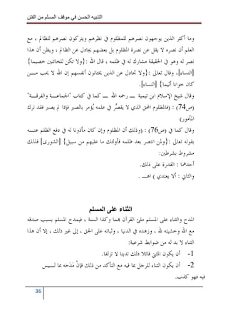 ‫ا‬        ‫ا‬              ‫ا‬     ‫ا‬


‫ﻭﻣﺎ ﺃﻛﺜﺮ ﺍﻟﺬﻳﻦ ﻳﻮﺟﻬﻮﻥ ﻧﺼﺮﻫﻢ ﻟﻠﻤﻈﻠﻮﻡ ﰲ ﻧﻈﺮﻫﻢ ﻭﻳﺘﺮﻛﻮﻥ ﻧﺼﺮﻫﻢ ﻟﻠﻈﺎﱂ ، ﻣﻊ‬
‫ﺍﻟﻌﻠﻢ ﺃﻥ ﻧﺼﺮﻩ ﻻ ﻳﻘﻞ ﻋﻦ ﻧﺼﺮﺓ ﺍﳌﻈﻠﻮﻡ ﺑﻞ ﺑﻌﻀﻬﻢ ﳚﺎﺩﻝ ﻋﻦ ﺍﻟﻈﺎﱂ ، ﻭﻳﻈﻦ ﺃﻥ ﻫﺬﺍ‬
‫ﻧﺼﺮ ﻟﻪ ﻭﻫﻮ ﰲ ﺍﳊﻘﻴﻘﺔ ﻣﺸﺎﺭﻙ ﻟﻪ ﰲ ﻇﻠﻤﻪ ، ﻗﺎﻝ ﺍﷲ :}ﻭﻻ ﺗﻜﻦ ﻟﻠﺨﺎﺋﻨﲔ ﺧﺼﻴﻤﺎ{‬
‫]ﺍﻟﻨﺴﺎﺀ[، ﻭﻗﺎﻝ ﺗﻌﺎﱃ :}ﻭﻻ ﲡﺎﺩﻝ ﻋﻦ ﺍﻟﺬﻳﻦ ﳜﺘﺎﻧﻮﻥ ﺃﻧﻔﺴﻬﻢ ﺇﻥ ﺍﷲ ﻻ ﳛﺐ ﻣـﻦ‬
                                                ‫ﻛﺎﻥ ﺧﻮﺍﻧﺎ ﺃﺛﻴﻤﺎ{ ]ﺍﻟﻨﺴﺎﺀ[.‬
‫ﻭﻗﺎﻝ ﺷﻴﺦ ﺍﻹﺳﻼﻡ ﺍﺑﻦ ﺗﻴﻤﻴﺔ ـ ﺭﲪﻪ ﺍﷲ ـ ﻛﻤﺎ ﰲ ﻛﺘﺎﺏ "ﺍﳉﻤﺎﻋـﺔ ﻭﺍﻟﻔﺮﻗـﺔ"‬
‫)ﺹ47( : )ﻓﺎﳌﻈﻠﻮﻡ ﺍﶈﻖ ﺍﻟﺬﻱ ﻻ ﻳﻘ ‪‬ﺮ ﰲ ﻋﻠﻤﻪ ‪‬ﺆﻣﺮ ﺑﺎﻟﺼﱪ ﻓﺈﺫﺍ ﱂ ﻳﺼﱪ ﻓﻘﺪ ﺗﺮﻙ‬
                             ‫ﻳ‬         ‫ﺼ‬
                                                                     ‫ﺍﳌﺄﻣﻮﺭ(‬
‫ﻭﻗﺎﻝ ﻛﻤﺎ ﰲ )ﺹ67( : )ﻭﺫﻟﻚ ﺃﻥ ﺍﳌﻈﻠﻮﻡ ﻭﺇﻥ ﻛﺎﻥ ﻣﺄﺫﻭﻧﺎ ﻟﻪ ﰲ ﺩﻓﻊ ﺍﻟﻈﻠﻢ ﻋﻨـﻪ‬
‫ﺑﻘﻮﻟﻪ ﺗﻌﺎﱃ :}ﻭﳌﻦ ﺍﻧﺘﺼﺮ ﺑﻌﺪ ﻇﻠﻤﻪ ﻓﺄﻭﻟﺌﻚ ﻣﺎ ﻋﻠﻴﻬﻢ ﻣﻦ ﺳﺒﻴﻞ{ ]ﺍﻟﺸﻮﺭﻯ[ ﻓﺬﻟﻚ‬
                                                          ‫ﻣﺸﺮﻭﻁ ﺑﺸﺮﻃﲔ:‬
                                                 ‫ﺃﺣﺪﳘﺎ : ﺍﻟﻘﺪﺭﺓ ﻋﻠﻰ ﺫﻟﻚ.‬
                                                ‫ﻭﺍﻟﺜﺎﱐ : ﺃﻻ ﻳﻌﺘﺪﻱ ( ﺍﻫـ .‬



                                ‫ا‬       ‫ا ء‬
‫ﺍﳌﺪﺡ ﻭﺍﻟﺜﻨﺎﺀ ﻋﻠﻰ ﺍﳌﺴﻠﻢ ﻣﻠﺊ ﺍﻟﻘﺮﺁﻥ ‪‬ﻤﺎ ﻭﻛﺬﺍ ﺍﻟﺴﻨﺔ ، ﻓﻴﻤﺪﺡ ﺍﳌﺴﻠﻢ ﺑﺴﺒﺐ ﺻﺪﻗﻪ‬
‫ﻣﻊ ﺍﷲ ﻭﺧﺸﻴﺘﻪ ﷲ ، ﻭﺯﻫﺪﻩ ﰲ ﺍﻟﺪﻧﻴﺎ ، ﻭﺛﺒﺎﺗﻪ ﻋﻠﻰ ﺍﳊﻖ ، ﺇﱃ ﻏﲑ ﺫﻟﻚ ، ﺇﻻ ﺃﻥ ﻫﺬﺍ‬
                                             ‫ﺍﻟﺜﻨﺎﺀ ﻻ ﺑﺪ ﻟﻪ ﻣﻦ ﺿﻮﺍﺑﻂ ﺷﺮﻋﻴﺔ:‬
                               ‫1- ﺃﻥ ﻳﻜﻮﻥ ﺍﳌﺜﲏ ﻗﺎﺋﻼ ﺫﻟﻚ ﺗﺪﻳﻨﺎ ﻻ ﺗﺰﻟﻔﺎ.‬
       ‫2- ﺃﻥ ﻳﻜﻮﻥ ﺍﻟﺜﻨﺎﺀ ﻟﻠﺮﺟﻞ ﲟﺎ ﻓﻴﻪ ﻣﻊ ﺍﻟﺘﺄﻛﺪ ﻣﻦ ﺫﻟﻚ ﻓﺈﻥ ﻣﺪ‪‬ﺣﻪ ﲟﺎ ﻟـﻴﺲ‬
                   ‫ﹾ‪‬‬
                                                                   ‫ﻓﻴﻪ ﻓﻬﻮ ﻛﺬﺏ.‬
   ‫63‬
 