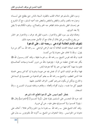 ‫ا‬        ‫ا‬              ‫ا‬     ‫ا‬


‫ﻭﺳﻮﺀ ﺍﻟﻈﻦ ﺑﺎﳌﺴﻠﻢ ﻫﻮ ﺍﻣﺘﻼﺀ ﺍﻟﻘﻠﺐ ﺑﺎﻟﻈﻨﻮﻥ ﺍﻟﺴﻴﺌﺔ ﺑﺎﻟﻨﺎﺱ ﺣﱴ ﻳﻄﻔﺢ ﻋﻠﻰ ﻟﺴـﺎﻧﻪ‬
‫ﻭﺟﻮﺍﺭﺣﻪ ﺑﺎﻟﻐﻤﺰ ﻭﺍﻟﻠﻤﺰ ﻭﺍﻟﻄﻌﻦ ﻭﺍﻟﺘﻨﻘﺺ ﻭﺍﻟﺒﻐﺾ ﺿﺪ ﺃﺧﻴﻪ ﺍﳌﺴﻠﻢ ، ﻣﻊ ﺃﻥ ﺍﳌﺸﺮﻭﻉ‬
‫ﻫﻮ ﺇﺣﺴﺎﻥ ﺍﻟﻈﻦ ﺑﺎﳌﺴﻠﻢ ﻣﺎﺩﺍﻡ ﺍﻟﻈﺎﻫﺮ ﻣﻨﻪ ﺍﳋﲑ ﻭﺍﻟﺼﻼﺡ ، ﻭﳎﺮﺩ ﺍﻟﻜﻼﻡ ﻓﻴﻪ ﻻ ﻳﻘﺒﻞ‬
                                                              ‫ﺇﻻ ﺑﻌﺪ ﺍﻟﺘﺮﻭﻱ.‬
‫ﻭﻫﻨﺎﻙ ﻓﺮﻕ ﺑﲔ ﺳﻮﺀ ﺍﻟﻈﻦ ﻭﺍﻻﺣﺘﺮﺍﺯ ، ﻓﺴﻮﺀ ﺍﻟﻈﻦ ﻗﺪ ﻋﺮﻑ ، ﻭﺍﻻﺣﺘﺮﺍﺯ ﻫﻮ ﺍﳊﺬﺭ‬
            ‫ﻣﻦ ﻭﻗﻮﻉ ﻣﻜﺮﻭﻩ ﻣﻦ ﻗﺒﻞ ﻓﻼﻥ ﺃﻭ ﻓﻼﻥ ﻣﻊ ﺃﻥ ﺍﻷﺻﻞ ﻋﺪﻡ ﻭﺟﻮﺩ ﺫﻟﻚ.‬
                  ‫ة‬      ‫ا‬       ‫ا ـ‬       ‫ـر‬        ‫ا اد‬      ‫فا ما‬
‫ﻟﻘﺪ ﲰﻌﺖ ﺷﻴﺨﻨﺎ ﺍﶈﺪﺙ ﺍﻟﻌﻼﻣﺔ ﺃﺑﺎ ﻋﺒﺪ ﺍﻟﺮﲪﻦ ﺍﻟﻮﺍﺩﻋﻲ ـ ﺭﲪﻪ ﺍﷲ ـ ﺃﻛﺜﺮ ﻣﻦ ﻣﺮﺓ‬
                                    ‫ﻳﻘﻮﻝ : ﻭﺍﷲ ﻻ ﳔﺎﻑ ﻋﻠﻰ ﺩﻋﻮﺗﻨﺎ ﺇﻻ ﻣﻦ ﺃﻧﻔﺴﻨﺎ.‬
    ‫ﻗﻠﺖ: ﻭﺍﷲ ﻟﻘﺪ ﺗﻔﺮﺱ ﺍﻟﺸﻴﺦ ـ ﺭﲪﻪ ﺍﷲ ـ ﺗﻔﺮﺳﺎ ﺩﻗﻴﻘﺎ ، ﻭﻟﻘﺪ ﻛﺎﻥ ﺭﺳـﻮﻝ ﺍﷲ‬
‫ﻳﻜﺜﺮ ﻋﻨﺪ ﺍﻓﺘﺘﺎﺡ ﺧﻄﺒﺘﻪ ﻣﻦ ﻗﻮﻟﻪ : ))ﻭﻧﻌﻮﺫ ﺑﺎﷲ ﻣﻦ ﺷﺮﻭﺭ ﺃﻧﻔﺴﻨﺎ ﻭﺳﻴﺌﺎﺕ ﺃﻋﻤﺎﻟﻨـﺎ((‬
                                ‫ﻓﻨﻔﻮﺳﻨﺎ ﻣﻬﻤﺎ ﻛﺎﻥ ﻓﻴﻬﺎ ﻣﻦ ﺧﲑ ﺇﻻ ﺃ‪‬ﺎ ﻣﻌﺮﺿﺔ ﻟﻠﺸﺮ.‬
‫ﻓﻬﺬﺍ ﻭﺍﷲ ﻫﻮ ﺍﻟﻮﻗﺖ ﺍﻟﺬﻱ ﺁﻥ ﺃﻥ ﻧﻔﺘﺶ ﻓﻴﻪ ﻋﻦ ﻋﻴﻮﺑﻨﺎ ﻭﺫﻧﻮﺑﻨﺎ ﺇﻥ ﻛﻨﺎ ﳑﻦ ﻳﺴﻌﻰ ﳊﻤﺎﻳﺔ‬
‫ﻫﺬﺍ ﺍﻟﺪﻳﻦ ﺍﻟﻌﻈﻴﻢ ، ﻭﺍﻟﺸﻴﺦ ـ ﺭﲪﻪ ﺍﷲ ـ ﻳﻌﻠﻢ ﻛﻢ ﻟﻠﺪﻋﻮﺓ ﻣﻦ ﺧﺼـﻮﻡ ﰲ ﺍﻟـﺪﺍﺧﻞ‬
                    ‫ﻭﺍﳋﺎﺭﺝ ،ﻭﻟﻜﻦ ﻟﻦ ﻳﻜﻮﻥ ﺿﺮﺭﻫﻢ ﻛﻀﺮﺭ ﺍﳓﺮﺍﻑ ﺍﻟﻘﺎﺋﻤﲔ ﻋﻠﻴﻬﺎ.‬
‫ﻓﻠﻴﺘﻬﻢ ﻛﻞ ﻣﻨﺎ ﻧﻔﺴﻪ ، ﻭﻟﻴﺰﻥ ﺃﻗﻮﺍﻟﻪ ﻭﺃﻓﻌﺎﻟﻪ ، ﻭﻇﺎﻫﺮﻩ ﻭﺑﺎﻃﻨﻪ ﲟﻴـﺰﺍﻥ ﺍﻟﺸـﺮﻉ ، ﻭﺍﷲ‬
                                                                       ‫ﺍﳌﺴﺘﻌﺎﻥ.‬
                 ‫ا دا ه‬           ‫ا ة‬                 ‫ا ا‬
    ‫ﻟﻘﺪ ﺣﺮﻡ ﺍﷲ ﺍﻟﺘﺠﺴﺲ ﻋﻠﻰ ﺍﳌﺴﻠﻤﲔ ﺑﻘﻮﻟﻪ ﺗﻌﺎﱃ :}ﻭﻻ ﲡﺴﺴﻮﺍ{ ]ﺍﳊﺠﺮﺍﺕ[ ﻭﻗﺎﻝ‬
                           ‫: ))ﻭﻻ ﲡﺴﺴﻮﺍ ﻭﻻ ﲢﺴﺴﻮﺍ(( ﻣﺘﻔﻖ ﻋﻠﻴﻪ ، ﻋﻦ ﺃﰊ ﻫﺮﻳﺮﺓ.‬
‫ﻭﻟﻘﺪ ﻛﺎﻥ ﺍﻟﺸﻴﺦ ﻣﻘﺒﻞ ـ ﺭﲪﻪ ﺍﷲ ـ ﳜﱪﻧﺎ ﻣﺎ ﺑﲔ ﺍﳊﲔ ﻭﺍﻵﺧﺮ ﻗﺎﺋﻼ : ﺃﺧﺎﻑ ﻋﻠﻰ‬
‫ﺩﻋﻮﺗﻨﺎ ﻣﻦ ﺍﳉﻮﺍﺳﻴﺲ . ﻭﻫﺬﺍ ﺍﻟﺘﺨﻮﻑ ﻣﻦ ﺍﻟﺸﻴﺦ ـ ﺃﻛﺮﻣﻪ ﺍﷲ ﺑﺎﻟﻔﺮﺩﻭﺱ ـ ﻳﺪﻝ ﻋﻠﻰ‬

   ‫83‬
 