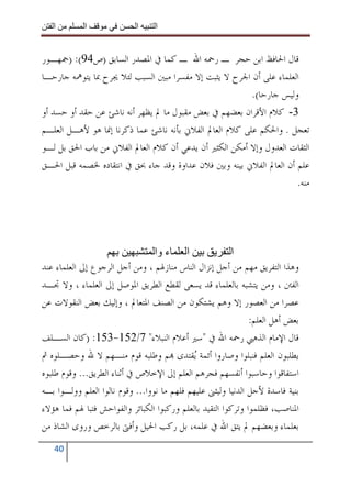 ‫ا‬        ‫ا‬               ‫ا‬     ‫ا‬


‫ﻗﺎﻝ ﺍﳊﺎﻓﻆ ﺍﺑﻦ ﺣﺠﺮ ـ ﺭﲪﻪ ﺍﷲ ـ ﻛﻤﺎ ﰲ ﺍﳌﺼﺪﺭ ﺍﻟﺴﺎﺑﻖ )ﺹ49(: )ﲨﻬـﻮﺭ‬
‫ﺍﻟﻌﻠﻤﺎﺀ ﻋﻠﻰ ﺃﻥ ﺍﳉﺮﺡ ﻻ ﻳﺜﺒﺖ ﺇﻻ ﻣﻔﺴﺮﺍ ﻣﺒﲔ ﺍﻟﺴﺒﺐ ﻟﺌﻼ ﳚﺮﺡ ﲟﺎ ﻳﺘﻮﳘﻪ ﺟﺎﺭﺣـﺎ‬
                                                         ‫ﻭﻟﻴﺲ ﺟﺎﺭﺣﺎ(.‬
‫3- ﻛﻼﻡ ﺍﻷﻗﺮﺍﻥ ﺑﻌﻀﻬﻢ ﰲ ﺑﻌﺾ ﻣﻘﺒﻮﻝ ﻣﺎ ﱂ ﻳﻈﻬﺮ ﺃﻧﻪ ﻧﺎﺷﺊ ﻋﻦ ﺣﻘﺪ ﺃﻭ ﺣﺴﺪ ﺃﻭ‬
‫ﺗﻌﺠﻞ . ﻭﺍﳊﻜﻢ ﻋﻠﻰ ﻛﻼﻡ ﺍﻟﻌﺎﱂ ﺍﻟﻔﻼﱐ ﺑﺄﻧﻪ ﻧﺎﺷﺊ ﻋﻤﺎ ﺫﻛﺮﻧﺎ ﺇﳕﺎ ﻫﻮ ﻷﻫـﻞ ﺍﻟﻌﻠـﻢ‬
‫ﺍﻟﺜﻘﺎﺕ ﺍﻟﻌﺪﻭﻝ ﻭﺇﻻ ﺃﻣﻜﻦ ﺍﻟﻜﺜﲑ ﺃﻥ ﻳﺪﻋﻲ ﺃﻥ ﻛﻼﻡ ﺍﻟﻌﺎﱂ ﺍﻟﻔﻼﱐ ﻣﻦ ﺑﺎﺏ ﺍﳊﻖ ﺑﻞ ﻟـﻮ‬
‫ﻋﻠﻢ ﺃﻥ ﺍﻟﻌﺎﱂ ﺍﻟﻔﻼﱐ ﺑﻴﻨﻪ ﻭﺑﲔ ﻓﻼﻥ ﻋﺪﺍﻭﺓ ﻭﻗﺪ ﺟﺎﺀ ﲝﻖ ﰲ ﺍﻧﺘﻘﺎﺩﻩ ﳋﺼﻤﻪ ﻗﺒﻞ ﺍﳊـﻖ‬
                                                                     ‫ﻣﻨﻪ.‬




                                  ‫ا ء وا‬                  ‫ا‬
‫ﻭﻫﺬﺍ ﺍﻟﺘﻔﺮﻳﻖ ﻣﻬﻢ ﻣﻦ ﺃﺟﻞ ﺇﻧﺰﺍﻝ ﺍﻟﻨﺎﺱ ﻣﻨﺎﺯﳍﻢ ، ﻭﻣﻦ ﺃﺟﻞ ﺍﻟﺮﺟﻮﻉ ﺇﱃ ﺍﻟﻌﻠﻤﺎﺀ ﻋﻨﺪ‬
‫ﺍﻟﻔﱳ ، ﻭﻣﻦ ﻳﺘﺸﺒﻪ ﺑﺎﻟﻌﻠﻤﺎﺀ ﻗﺪ ﻳﺴﻌﻰ ﻟﻘﻄﻊ ﺍﻟﻄﺮﻳﻖ ﺍﳌﻮﺻﻞ ﺇﱃ ﺍﻟﻌﻠﻤﺎﺀ ، ﻭﻻ ﲡـﺪ‬
‫ﻋﺼﺮﺍ ﻣﻦ ﺍﻟﻌﺼﻮﺭ ﺇﻻ ﻭﻫﻢ ﻳﺸﺘﻜﻮﻥ ﻣﻦ ﺍﻟﺼﻨﻒ ﺍﳌﺘﻌﺎﱂ ، ﻭﺇﻟﻴﻚ ﺑﻌﺾ ﺍﻟﻨﻘﻮﻻﺕ ﻋﻦ‬
                                                               ‫ﺑﻌﺾ ﺃﻫﻞ ﺍﻟﻌﻠﻢ:‬
‫ﻗﺎﻝ ﺍﻹﻣﺎﻡ ﺍﻟﺬﻫﱯ ﺭﲪﻪ ﺍﷲ ﰲ "ﺳﲑ ﺃﻋﻼﻡ ﺍﻟﻨﺒﻼﺀ" 7/251-351: )ﻛﺎﻥ ﺍﻟﺴـﻠﻒ‬
‫ﻳﻄﻠﺒﻮﻥ ﺍﻟﻌﻠﻢ ﻓﻨﺒﻠﻮﺍ ﻭﺻﺎﺭﻭﺍ ﺃﺋﻤﺔ ‪‬ﻘﺘﺪﻯ ‪‬ﻢ ﻭﻃﻠﺒﻪ ﻗﻮﻡ ﻣﻨـﻬﻢ ﻻ ﷲ ﻭﺣﺼـﻠﻮﻩ ﰒ‬
                                             ‫ﻳ‬
‫ﺍﺳﺘﻔﺎﻗﻮﺍ ﻭﺣﺎﺳﺒﻮﺍ ﺃﻧﻔﺴﻬﻢ ﻓﺠﺮﻫﻢ ﺍﻟﻌﻠﻢ ﺇﱃ ﺍﻹﺧﻼﺹ ﰲ ﺃﺛﻨﺎﺀ ﺍﻟﻄﺮﻳﻖ... ﻭﻗﻮﻡ ﻃﻠﺒﻮﻩ‬
‫ﺑﻨﻴﺔ ﻓﺎﺳﺪﺓ ﻷﺟﻞ ﺍﻟﺪﻧﻴﺎ ﻭﻟﻴﺜﲎ ﻋﻠﻴﻬﻢ ﻓﻠﻬﻢ ﻣﺎ ﻧﻮﻭﺍ... ﻭﻗﻮﻡ ﻧﺎﻟﻮﺍ ﺍﻟﻌﻠﻢ ﻭﻭﻟـﻮﺍ ﺑـﻪ‬
‫ﺍﳌﻨﺎﺻﺐ، ﻓﻈﻠﻤﻮﺍ ﻭﺗﺮﻛﻮﺍ ﺍﻟﺘﻘﻴﺪ ﺑﺎﻟﻌﻠﻢ ﻭﺭﻛﺒﻮﺍ ﺍﻟﻜﺒﺎﺋﺮ ﻭﺍﻟﻔﻮﺍﺣﺶ ﻓﺘﺒﺎ ﳍﻢ ﻓﻤﺎ ﻫﺆﻻﺀ‬
‫ﺑﻌﻠﻤﺎﺀ ﻭﺑﻌﻀﻬﻢ ﱂ ﻳﺘﻖ ﺍﷲ ﰲ ﻋﻠﻤﻪ، ﺑﻞ ﺭﻛﺐ ﺍﳊﻴﻞ ﻭﺃﻓﱴ ﺑﺎﻟﺮﺧﺺ ﻭﺭﻭﻯ ﺍﻟﺸﺎﺫ ﻣﻦ‬
   ‫04‬
 