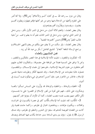 ‫ا‬         ‫ا‬               ‫ا‬    ‫ا‬


‫ﻭﻗﺎﻝ ﺍﺑﻦ ﺣﺰﻡ ـ ﺭﲪﻪ ﺍﷲ ـ ﰲ ﻛﺘﺎﺑﻪ "ﺍﻟﺴﲑ ﻭﺍﻷﺧﻼﻕ" )ﺹ19( : )ﻻ ﺁﻓﺔ ﺃﺿﺮ‬
‫ﻋﻠﻰ ﺍﻟﻌﻠﻮﻡ ﻭﺃﻫﻠﻬﺎ ﻣﻦ ﺍﻟﺪﺧﻼﺀ ﻓﻴﻬﺎ ﻭﻫﻢ ﻣﻦ ﻏﲑ ﺃﻫﻠﻬﺎ ﻓﺈ‪‬ﻢ ﳚﻬﻠﻮﻥ ﻭﻳﻈﻨﻮﻥ ﺃ‪‬ـﻢ‬
                                   ‫ﻳﻌﻠﻤﻮﻥ ، ﻭﻳﻔﺴﺪﻭﻥ ﻭﻳﻘ ‪‬ﺭﻭﻥ ﺃ‪‬ﻢ ﻳﺼﻠﺤﻮﻥ(.‬
                                                     ‫ﹶﺪ‬
‫ﻭﻗﺎﻝ ﺑﻌﺾ ﺍﻟﻌﻠﻤﺎﺀ : )ﺍﻟﻌﻠﻢ ﺛﻼﺛﺔ ﺃﺷﺒﺎﺭ، ﻣﻦ ﺩﺧﻞ ﰲ ﺍﻟﺸﱪ ﺍﻷﻭﻝ ﺗﻜﱪ ، ﻭﻣﻦ ﺩﺧﻞ‬
‫ﰲ ﺍﻟﺸﱪ ﺍﻟﺜﺎﱐ ﺗﻮﺍﺿﻊ ، ﻭﻣﻦ ﺩﺧﻞ ﰲ ﺍﻟﺸﱪ ﺍﻟﺜﺎﻟﺚ ﻋﻠﻢ ﺃﻧﻪ ﻣﺎ ﻳﻌﻠﻢ ( ﺍﻫـ ﻣﻦ"ﺣﻠﻴﺔ‬
                              ‫ﻃﺎﻟﺐ ﺍﻟﻌﻠﻢ" )ﺹ891( ﺿﻤﻦ "ﺍ‪‬ﻤﻮﻋﺔ ﺍﻟﻌﻠﻤﻴﺔ" .‬
‫ﻭﻗﺎﻝ ﺑﻌﺾ ﺍﻟﻌﻠﻤﺎﺀ : )ﻟﻮ ﺳﻜﺖ ﻣﻦ ﻻ ﻳﻌﻠﻢ ﺣﱴ ﻳﺘﻜﻠﻢ ﻣﻦ ﻳﻌﻠﻢ ﻻﻧﺘﻬﻰ ﺍﳋـﻼﻑ(‬
         ‫ﻭﺭﺍﺟﻊ ﺍﻟﺮﺳﺎﻟﺔ ﺍﻟﻨﺎﻓﻌﺔ "ﺍﻟﺘﻌﺎﱂ" ﻟﻠﺸﻴﺦ ﺍﻟﻔﺎﺿﻞ / ﺑﻜﺮ ﺑﻦ ﻋﺒﺪ ﺍﷲ ﺃﺑﻮ ﺯﻳﺪ .‬
                          ‫ء‬                   ‫ا‬
‫1- ﺍﳌﻔﻜﺮﻭﻥ ﻭﺍﳌﺜﻘﻔﻮﻥ ، ﺍﺑﺘﻠﻴﺖ ﺍﻷﻣﺔ ﺍﻹﺳﻼﻣﻴﺔ ﰲ ﻫﺬﺍ ﺍﻟﻌﺼﺮ ﺑﺎﳌﻔﻜﺮﻳﻦ ﻭﺍﳌﺜﻘﻔﲔ ،‬
‫ﻭﳓﻦ ﻻ ﻧﻮﺍﻓﻖ ﻋﻠﻰ ﺍﻟﺘﺴﻤﻴﺔ ﻓﻀﻼ ﻋﻦ ﺍﳌﻮﺍﻓﻘﺔ ﻋﻠﻰ ﻣﻀﻤﻮ‪‬ﺎ ، ﻭﺍﳌﻔﻜﺮﻭﻥ ﺍﻟﻐﺎﻟﺐ ﻋﻠﻴﻬﻢ‬
‫ﺃ‪‬ﻢ ﻋﺎﻃﻠﻮﻥ ﻣﻦ ﻋﻠﻮﻡ ﺍﻟﺸﺮﻳﻌﺔ ﺍﻹﺳﻼﻣﻴﺔ ، ﻓﻠﲑﺟﻌﻮﺍ ﺇﱃ ﻋﻠﻤﺎﺀ ﺍﻹﺳـﻼﻡ ، ﻭﺍﳌﺜﻘﻔـﻮﻥ‬
‫ﳛﻤﻠﻮﻥ ﻏﺎﻟﺒﺎ ﻣﻌﻠﻮﻣﺎﺕ ﻋﻦ ﺍﻹﺳﻼﻡ ﳎﻤﻠﺔ ، ﻭﻗﺪ ﻏﺸﻴﺘﻬﺎ ﺃﻓﻜﺎﺭ ﻭﻧﻈﺮﻳﺎﺕ ﺩﺧﻴﻠﺔ ﻋﻠـﻰ‬
‫ﺍﻹﺳﻼﻡ ، ﻓﺎﳊﺬﺭ ﻣﻦ ﺍﻻﻏﺘﺮﺍﺭ ‪‬ﻢ ، ﻓﺈﻥ ﺃﺣﺴﻦ ﺃﺣﺪﻫﻢ ﰲ ﺷﻲﺀ ﻓﻴﻜﻮﻥ ﻗـﺪ ﺃﺳـﺎﺀ ﰲ‬
                                                                            ‫ﺃﺷﻴﺎﺀ.‬
‫2- ﺍﳋﻄﺒﺎﺀ ﻭﺍﻟﻮﻋﺎﻅ ، ﻭﺍﳋﻄﺒﺎﺀ ﻭﺍﻟﻮﻋﺎﻅ ﻗﺪ ﻳﺆﱢﺮﻭﻥ ﻋﻠﻰ ﺍﻟﻨـﺎﺱ ﺗـﺄﺛﲑﺍ ﺑﺎﻟﻐـﺎ‬
                               ‫‪‬ﺛ‬
‫ﻭﻳﺸﻜﺮﻭﻥ ﻋﻠﻰ ﺫﻟﻚ ، ﻓﻬﻢ ﻋﻠﻰ ﺛﻐﺮﺓ ﻣﻦ ﺛﻐﻮﺭ ﺍﻹﺳﻼﻡ ﻟﻮ ﺍﻗﺘﺼﺮﻭﺍ ﻋﻠﻰ ﻣﺎ ﳛﺴـﻨﻮﻥ‬
 ‫ﻟﻜﻦ ﺍﻟﻜﺜﲑ ﻣﻨﻬﻢ ﻳﻨﺼﺐ ﻧﻔﺴﻪ ﻣﻨﺼﺐ ﺍﻟﻌﻠﻤﺎﺀ ، ﺃﻓﻤﺎ ﺁﻥ ﺍﻷﻭﺍﻥ ﺃﻥ ﻳﻌﺮﻓﻮﺍ ﻗﺪﺭ ﺃﻧﻔﺴﻬﻢ.‬
‫3- ﺍﻟﻜ‪‬ﺎﺏ: ﻟﻘﺪ ﺍﺑﺘﻠﻴﺖ ﺃﻣﺔ ﺍﻹﺳﻼﻡ ﺑﻜ‪‬ﺎﺏ ﻛﺜﲑ ﰲ ﻋﺼﺮﻧﺎ ﻳﻜﺘﺒـﻮﻥ ﰲ ﺍﳉﺮﺍﺋـﺪ‬
                                         ‫ﹸﺘ‬                            ‫ﹸﺘ‬
‫ﻭﺍ‪‬ﻼﺕ ، ﻭﻳﻜﺘﺒﻮﻥ ﻣﺆﻟﻔﺎﺕ ، ﻭﻳﻨﺎﻃﺤﻮﻥ ﺍﳉﺒﺎﻝ ﰲ ﻧﻈﺮﻫﻢ ، ﻭﻛﻠﻤﺎ ﺟﺎﺀﺕ ﻗﻀﻴﺔ ﻭﻟﻮ‬
‫ﻛﺎﻧﺖ ﻣﻦ ﺍﻟﻘﻀﺎﻳﺎ ﺍﻟﻌﻮﻳﺼﺔ ﲡﺪﻫﻢ ﻗﺪ ﺳﺒﻘﻮﺍ ﺇﱃ ﺍﻟﺘﺤﺮﻳﺮ ﻭﺍﻟﺘﻨﻈﲑ ﰲ ﻧﻈﺮﻫﻢ ، ﻭﻗﺪ ﺻﺪﻕ‬
‫ﺍﻟﺮﺳﻮﻝ ﺇﺫ ﻳﻘﻮﻝ : ))ﺇﻥ ﺑﲔ ﻳﺪﻱ ﺍﻟﺴﺎﻋﺔ ﺳﻨﲔ ﺧﺪﺍﻋﺔ ﻳﻜﺬﺏ ﻓﻴﻬﺎ ﺍﻟﺼﺎﺩﻕ ﻭﻳﺼﺪﻕ‬
   ‫24‬
 