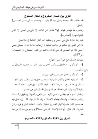 ‫ا‬        ‫ا‬             ‫ا‬    ‫ا‬


             ‫ع‬       ‫وع وا ال ا‬          ‫ا ال ا‬       ‫ا ق‬
‫ﻟﻘﺪ ﺧﺎﻃﺐ ﺍﷲ ﺳﺒﺤﺎﻧﻪ ﻭﺗﻌﺎﱃ ﻧﺒﻴﻪ ﺑﻘﻮﻟﻪ :}ﻭﺟﺎﺩﳍﻢ ﺑـﺎﻟﱵ ﻫـﻲ ﺃﺣﺴـﻦ{‬
                                                                ‫]ﺍﻟﻨﺤﻞ[.‬
‫ﻭﺧﺎﻃﺐ ﺍﷲ ﺍﳌﺆﻣﻨﲔ ﺑﻘﻮﻟﻪ :}ﻭﻻ ﲡﺎﺩﻟﻮﺍ ﺃﻫﻞ ﺍﻟﻜﺘﺎﺏ ﺇﻻ ﺑﺎﻟﱵ ﻫﻲ ﺃﺣﺴﻦ ﺇﻻ ﺍﻟﺬﻳﻦ‬
                                                 ‫ﻇﻠﻤﻮﺍ ﻣﻨﻬﻢ{ ]ﺍﻟﻌﻨﻜﺒﻮﺕ[.‬
       ‫ﻓﻘﻴﺪ ﺭﺑﻨﺎ ﺍ‪‬ﺎﺩﻟﺔ ﺑﺎﻟﱵ ﻫﻲ ﺃﺣﺴﻦ ﻭﱂ ﻳﻄﻠﻘﻬﺎ ﻛﻤﺎ ﺃﻃﻠﻖ ﺍﳊﻜﻤﺔ ﰲ ﺁﻳﺔ ﺍﻟﻨﺤﻞ‬
‫ﻗﺎﻝ ﺍﺑﻦ ﺍﻟﻘﻴﻢ ﻭﻫﻮ ﻳﺘﻜﻠﻢ ﻋﻦ ﻣﺮﺍﺗﺐ ﺍﻟﺪﻋﻮﺓ : )ﻭﺍﳌﻌﺎﻧﺪ ﺍﳉﺎﺣﺪ ﳚﺎﺩﻝ ﺑـﺎﻟﱵ ﻫـﻲ‬
‫ﺃﺣﺴﻦ ﻫﺬﺍ ﻫﻮ ﺍﻟﺼﺤﻴﺢ ﰲ ﻣﻌﲎ ﺍﻵﻳﺔ...( ﺍﻫـ ﻣﻦ ﻛﺘﺎﺑﻪ "ﻣﻔﺘـﺎﺡ ﺩﺍﺭ ﺍﻟﺴـﻌﺎﺩﺓ"‬
                                                              ‫)ﺹ761(.‬
                                       ‫ﻓﻀﻮﺍﺑﻂ ﺍﳉﺪﺍﻝ ﺑﺎﻟﱵ ﻫﻲ ﺃﺣﺴﻦ ﻛﺎﻵﰐ:‬
‫1- ﺃﻥ ﻳﻜﻮﻥ ﻣﺮﺍﺩ ﺍ‪‬ﺎﺩ‪‬ﻝ ـ ﺑﻜﺴﺮ ﺍﻟﺪﺍﻝ ـ ﻧﺼﺮﺓ ﺍﳊﻖ ، ﻭﻫﺪﺍﻳـﺔ ﺍ‪‬ـﺎﺩ‪‬ﻝ ـ‬
                                                                ‫ﺑﻔﺘﺢ ﺍﻟﺪﺍﻝ ـ.‬
                               ‫2- ﺃﻥ ﻳﻜﻮﻥ ﺍ‪‬ﺎﺩﻝ ﻋﻠﻰ ﻋﻠﻢ ﺑﺎﳊﻖ ﻭﻓﻬﻢ ﻟﻪ.‬
  ‫3- ﺃﻥ ﻳﻠﺘﺰﻡ ﺍ‪‬ﺎﺩﻝ ﺑﺎﻵﺩﺍﺏ ﺍﻟﺸﺮﻋﻴﺔ ﻣﻦ ﺣﺴﻦ ﺧﻠﻖ ﻭﺻﱪ ﻭﺗﻠﻄﻒ ﻭﻏﲑ ﺫﻟﻚ.‬
‫ﻭﻟﻨﻨﻈﺮ ﰲ ﳎﺎﺩﻟﺔ ﻧﻮﺡ ـ ﻋﻠﻴﻪ ﺍﻟﺴﻼﻡ ـ ﻟﻘﻮﻣﻪ ﺍﻟﻜﻔﺎﺭ ، ﻭﺇﺑﺮﺍﻫﻴﻢ ـ ﻋﻠﻴﻪ ﺍﻟﺴﻼﻡ ـ‬
           ‫ﻭﺑﻘﻴﺔ ﺍﻷﻧﺒﻴﺎﺀ ﻭﺍﳌﺮﺳﻠﲔ ﻓﺠﺪﺍﳍﻢ ﻫﻮ ﺍﻟﺬﻱ ﳝﺜﻞ ﺍﳉﺪﺍﻝ ﺑﺎﻟﱵ ﻫﻲ ﺃﺣﺴﻦ .‬
‫ﻭﺍﳉﺪﺍﻝ ﺍﳌﻤﻨﻮﻉ ﻫﻮ ﺑﻌﻜﺲ ﻣﺎ ﺳﺒﻖ ﺫﻛﺮﻩ ﻓﻬﻮ ﺑﺎﻟﺒﻐﻲ ﻭﺍﻟﻌﺪﻭﺍﻥ ﻭﺑﺎﳉﻬﻞ ﻭﺍﻟﺒـﻬﺘﺎﻥ‬
‫ﻭﺑﺎﻟﺴﺐ ﻭﺍﻟﻠﻌﺎﻥ ، ﻭﻟﻠﻤﻐﺎﻟﺒﺔ ﻭﻗﻄﻊ ﺍﻹﺣﺴﺎﻥ ، ﻭﻗﺪ ﻗﺎﻝ ﺍﻟﺮﺳﻮﻝ : ))ﻣﺎ ﺿﻞ ﻗﻮﻡ‬
‫ﺑﻌﺪ ﻫﺪﻯ ﻛﺎﻧﻮﺍ ﻋﻠﻴﻪ ﺇﻻ ﺃﻭﺗﻮﺍ ﺍﳉﺪﻝ(( ﻓﺎﳉﺪﺍﻝ ﺑﺎﻟﻄﺮﻕ ﺍﳌﺨﺎﻟﻔﺔ ﻟﻠﺸﺮﻉ ﻏﺮﻳـﺰﺓ ﰲ‬
‫ﺍﻟﺒﺸﺮﻳﺔ . ﻗﺎﻝ ﺗﻌﺎﱃ :}ﻭﻛﺎﻥ ﺍﻹﻧﺴﺎﻥ ﺃﻛﺜﺮ ﺷﻲﺀ ﺟﺪﻻ{ ﻭﱂ ﻳﻨﺞ ﻣﻦ ﻫﺬﺍ ﺇﻻ ﻣﻦ ﳒﺎﻩ‬
                                                                     ‫ﺍﷲ.‬
              ‫ع‬       ‫وا ف ا‬            ‫ا فا‬         ‫ا ق‬
   ‫64‬
 