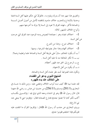 ‫ا‬         ‫ا‬                ‫ا‬     ‫ا‬


‫ﻭﺍﻟﺘﻔﺮﻳﻖ ﻫﺬﺍ ﻣﻬﻢ ﺟﺪﺍ ﺃﻥ ﻳﺪﺭﻙ ﻭﻳﻠﺘﺰﻡ ﺑﻪ ، ﻓﺎﻟﻔﺮﻕ ﺍﻟﱵ ﺣﻜﻢ ﻋﻠﻴﻬﺎ ﺃﻫﻞ ﺍﻟﺴﻨﺔ ﻗﺪﳝﺎ‬
                                ‫‪ ‬‬
‫ﻭﺣﺪﻳﺜﺎ ﺑﺎﻻﺑﺘﺪﺍﻉ ﻭﺍﻟﺘﺤﺰﺏ ﺧﻼﻑ ﻣﺬﻣﻮﻡ ﳌﻨﺎﻗﻀﺘﻪ ﻷﺻﻞ ﻣﻦ ﺃﺻﻮﻝ ﺃﻫـﻞ ﺍﻟﺴـﻨﺔ‬
         ‫ﻭﺍﳉﻤﺎﻋﺔ ﻓﺄﻛﺜﺮ ، ﻓﻬﺬﻩ ﺍﻟﻔﺮﻕ ﻻ ﺗﻌﻮﺩ ﺇﱃ ﺍﻟﺴﻨﺔ ﺇﻻ ﺑﺘﺮﻙ ﻣﺎ ﺃﺧﺮﺟﻬﺎ ﻣﻨﻬﻢ.‬
                                                     ‫ﻭﺃﻧﻮﺍﻉ ﺍﳋﻼﻑ ﺍﳌﺸﻬﻮﺭ ﺛﻼﺛﺔ:‬
‫1- ﺍﺧﺘﻼﻑ ﺗﻀﺎﺩ ﻭﻫﻮ : ﻣﺼﺎﺩﻣﺔ ﺍﻟﻨﺼﻮﺹ ﻭﻣﻨﻪ ﺍﳌﻮﺟﻮﺩ ﻋﻨﺪ ﺍﻟﻔﺮﻕ ﺍﻟﱵ ﺧﺮﺟﺖ‬
                                                                        ‫ﻋﻦ ﺃﻫﻞ ﺍﻟﺴﻨﺔ.‬
                                           ‫2- ﺍﺧﺘﻼﻑ ﺗﻨﻮﻉ ، ﻭﻫﺬﺍ ﻣﻦ ﺍﻟﺸﺮﻉ.‬
                       ‫3- ﺍﺧﺘﻼﻑ ﺃﻓﻬﺎﻡ ﻭﻫﺬﺍ ﺟﺎﺋﺰ ﺑﻀﻮﺍﺑﻄﻪ ﺍﻟﺸﺮﻋﻴﺔ ، ﻭﻣﻨﻬﺎ:‬
 ‫ﺃ ـ ﺃﻥ ﻳﻜﻮﻥ ﺍﳌﺨﺎﻟﻒ ﺳﺎﺋﺮﹰﺍ ﻋﻠﻰ ﻃﺮﻳﻘﺔ ﺃﻫﻞ ﺍﻟﺴﻨﺔ ﻭﺍﳉﻤﺎﻋﺔ ﻋﻠﻤﺎ ﻭﺗﻌﻠﻴﻤﺎ ﻭﻋﻤﻼ.‬
                                     ‫ﺏ ـ ﻻ ﺗﻜﺜﺮ ﺍﳌﺨﺎﻟﻔﺔ ﻣﻨﻪ ﳌﺎ ﻋﻠﻴﻪ ﺃﻫﻞ ﺍﻟﺴﻨﺔ .‬
                                         ‫ﺝ ـ ﺍﻟﺮﺟﻮﻉ ﺇﱃ ﺍﳊﻖ ﻋﻨﺪ ﻇﻬﻮﺭ ﺃﺧﻄﺎﺋﻪ.‬
                                                  ‫ﺩ ـ ﺃﻥ ﻳﻜﻮﻥ ﻣﻦ ﺃﻫﻞ ﺍﻻﺟﺘﻬﺎﺩ.‬
                        ‫ﻭﺗﻜﻮﻥ ﻫﺬﻩ ﺍﻟﻀﻮﺍﺑﻂ ﲢﺖ ﻧﻈﺮ ﻋﻠﻤﺎﺀ ﺃﻫﻞ ﺍﻟﺴﻨﺔ ﻭﺍﳉﻤﺎﻋﺔ.‬
                     ‫ء‬       ‫إ ا‬             ‫ا ي‬            ‫ا‬
                         ‫ر‬        ‫ء‬          ‫ا ف‬
‫ﻟﻘﺪ ﻋﻠﻤﻨﺎ ﻧﺒﻴﻨﺎ ﻛﻴﻒ ﻧﺴﺪ ﺃﺑﻮﺍﺏ ﺍﳋﻼﻑ ﻭﻧﻘﻀﻲ ﻋﻠﻴﻪ ، ﻭﻣﻦ ﺫﻟﻚ ﻣﺎ ﺟـﺎﺀ ﰲ‬
‫ﺍﻟﺒﺨﺎﺭﻱ )1/182( ﻭﻣﺴﻠﻢ )11/652( ﻣﻦ ﺣﺪﻳﺚ ﺍﺑﻦ ﻋﺒﺎﺱ ـ ﺭﺿﻲ ﺍﷲ ﻋﻨﻬﻤﺎ‬
‫ﻗﺎﻝ: ﻗﺎﻝ ﺭﺳﻮﻝ ﺍﷲ ﻭﻫﻮ ﰲ ﺍﺷﺘﺪﺍﺩ ﻭﺟﻌﻪ ﺍﻟﺬﻱ ﺗﻮﰲ ﻓﻴﻪ : ))ﺍﺋﺘـﻮﱐ ﺑﻜﺘـﺎﺏ‬
‫ﺃﻛﺘﺐ ﻟﻜﻢ ﻛﺘﺎﺑﺎ ﻻ ﺗﻀﻠﻮﺍ ﺑﻌﺪﻩ(( ﻓﺘﻨﺎﺯﻉ ﺍﻟﺼﺤﺎﺑﺔ ﻓﻘﺎﻝ : ))ﻗﻮﻣﻮﺍ ﻋﲏ ﻻ ﻳﻨﺒﻐﻲ ﻋﻨﺪ‬
                                                                       ‫ﻧﱯ ﺗﻨﺎﺯﻉ((.‬
‫ﻭﺭﻭﻯ ﺍﻟﺒﺨﺎﺭﻱ ﻋﻦ ﺟﻨﺪﺏ ﺃﻥ ﺭﺳﻮﻝ ﺍﷲ ﻗﺎﻝ : ))ﺍﻗﺮﺀﻭﺍ ﺍﻟﻘﺮﺁﻥ ﻣﺎ ﺍﺋﺘﻠﻔﺖ ﻋﻠﻴﻪ‬
                                                 ‫ﻗﻠﻮﺑﻜﻢ ﻓﺈﺫﺍ ﺍﺧﺘﻠﻔﺘﻢ ﻓﻘﻮﻣﻮﺍ ﻋﻨﻪ((.‬

   ‫74‬
 