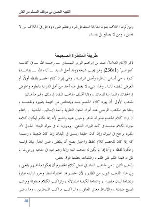 ‫ا‬        ‫ا‬              ‫ا‬     ‫ا‬


‫ﻭﻣﱴ ‪‬ﺗﺮﹺﻙ ﺍﳋﻼﻑ ﺑﺪﻭﻥ ﻣﻌﺎﳉﺔ ﺍﺳﺘﻔﺤﻞ ﺷﺮﻩ ﻭﻋﻈﻢ ﺿﺮﺭﻩ ﻭﺩﺧﻞ ﰲ ﺍﳋﻼﻑ ﻣﻦ ﻻ‬
                                    ‫ﳛﺴﻦ ، ﻭﻣﻦ ﻻ ﻳﺼﻠﺢ ﺑﻞ ﻳﻔﺴﺪ.‬



                                  ‫ةا‬         ‫ا‬
‫ﺫﻛﺮ ﺍﻹﻣﺎﻡ ﺍﻟﻌﻼﻣﺔ/ ﳏﻤﺪ ﺑﻦ ﺇﺑﺮﺍﻫﻴﻢ ﺍﻟﻮﺯﻳﺮ ﺍﻟﻴﻤـﺎﱐ ـ ﺭﲪـﻪ ﺍﷲ ـ ﰲ ﻛﺘﺎﺑـﻪ‬
‫"ﺍﻟﻌﻮﺍﺻﻢ" )1/632( ﻭﻫﻮ ﳚﻴﺐ ﺷﻴﺨﻪ )ﻭﻗﺪ ﺃﺧﻞ ﺍﻟﺴﻴﺪ ـ ﺃﻳﺪﻩ ﺍﷲ ـ ﺑﻘﺎﻋـﺪﺓ‬
‫ﻛﺒﲑﺓ ، ﻫﻲ ﺃﺳﺎﺱ ﺍﳌﻨﺎﻇﺮﺓ ﻭﺃﺻﻞ ﺍﳌﺮﺍﺳﻠﺔ ، ﻭﻫﻲ ﺇﻳﺮﺍﺩ ﻛﻼﻡ ﺍﳋﺼﻢ ﺑﻠﻔﻈﻪ ﺃﻭﻻﹰ، ﰒ‬
‫ﺍﻟﺘﻌﺮﺽ ﻟﻨﻘﻀﻪ ﺛﺎﻧﻴﺎ ، ﻭﻫﺬﺍ ﺷﻲﺀ ﻻ ﻳﻐﻔﻞ ﻋﻨﻪ ﺃﺣﺪ ﻣﻦ ﺃﻫﻞ ﺍﻟﺪﺭﺍﻳﺔ ﺑﺎﻟﻌﻠﻮﻡ ﻭﺍﳋﻮﺽ‬
    ‫ﰲ ﺍﳊﻘﺎﺋﻖ ﻭﺍﳌﻤﺎﺭﺳﺔ ﻟﻠﺪﻗﺎﺋﻖ ، ﻭﺇﳕﺎ ﲣﺘﻠﻒ ﻣﺬﺍﻫﺐ ﺍﻟﻨﻘﺎﺩ ﰲ ﺫﻟﻚ ﻭﳍﻢ ﻣﺬﻫﺒﺎﻥ:‬
‫ﺍﳌﺬﻫﺐ ﺍﻷﻭﻝ: ﺃﻥ ﻳﻮﺭﺩ ﻛﻼﻡ ﺍﳋﺼﻢ ﺑﻨﺼﻪ ﻭﻳﺘﺨﻠﺺ ﻣﻦ ﺍﻟﺘﻬﻤﺔ ﺑﺘﻐﻴﲑﻩ ﻭﻧﻘﺼـﻪ ،‬
‫ﻭﻫﺬﺍ ﻫﻮ ﺍﳌﺬﻫﺐ ﺍﳌﺮﺗﻀﻰ ﻋﻨﺪ ﺃﻣﺮﺍﺀ ﺍﻟﻔﻨﻮﻥ ﺍﻟﻨﻈﺮﻳﺔ ﻭﺃﺋﻤﺔ ﺍﻷﺳﺎﻟﻴﺐ ﺍﳉﺪﻟﻴﺔ ...ﻭﺍﻋﻠﻢ‬
‫ﺃﻥ ﺗﺮﻙ ﻛﻼﻡ ﺍﳋﺼﻢ ﻇﻠﻢ ﻟﻪ ﻇﺎﻫﺮ ﻭﺣﻴﻒ ﻋﻠﻴﻪ ﻭﺍﺿﺢ ﻷﻧﻪ ﺇﳕﺎ ﺗﻜﻠﻢ ﻟﻴﻜﻮﻥ ﻛﻼﻣﻪ‬
‫ﻣﻮﺍﺯﻧﺎ ﻟﻜﻼﻡ ﺧﺼﻤﻪ ﰲ ﻛﻔﺔ ﺍﳌﻴﺰﺍﻥ ﺍﻟﺬﻫﲏ ، ﻭﻣﻮﺍﺯﻳﺎ ﻟﻪ ﰲ ﺟﻮﻟﺔ ﺍﳌﻴﺪﺍﻥ ﺍﳉﺪﱄ ﻷﻥ‬
‫ﺍﳌﻨﻔﺮﺩ ﻳﺮﺟﺢ ﰲ ﺍﳌﻴﺰﺍﻥ ﻭﺇﻥ ﻛﺎﻥ ﺧﻔﻴﻔﺎ ﻭﻳﺴﺒﻖ ﰲ ﺍﳌﻴﺪﺍﻥ ﻭﺇﻥ ﻛﺎﻥ ﺿﻌﻴﻔﺎ ، ﻭﻫـﺬﺍ‬
‫ﻛﻠﻪ ﺇﺫﺍ ﻛﺎﻥ ﻟﻠﺨﺼﻢ ﻛﻼﻡ ﳛﻔﻆ ﻭﺍﺧﺘﻴﺎﺭ ﻳﺼﺢ ﺃﻥ ﻳﻨﻘﺾ ، ﻓﻤﻦ ﺍﻟﻌﺪﻝ ﺑﻴﺎﻥ ﻗﻮﻟـﻪ‬
‫ﻭﺣﻜﺎﻳﺔ ﻟﻔﻈﻪ ، ﻭﺃﻣﺎ ﺇﺫﺍ ﱂ ﻳﻜﻦ ﻟﻪ ﻣﺬﻫﺐ ﺍﻟﺒﺘﻪ ﻭﺇﳕﺎ ﻭﻫﻢ ﻋﻠﻴﻪ ﰲ ﻣﺬﻫﺒﻪ ﻭﺭﻣﻲ ﲟﺎ ﱂ‬
                         ‫ﻳﻘﻞ ﺑﻪ ﻓﻬﺬﺍ ﻇﻠﻢ ﻋﻠﻰ ﻇﻠﻢ ، ﻭﻇﻠﻤﺎﺕ ﺑﻌﻀﻬﺎ ﻓﻮﻕ ﺑﻌﺾ.‬
‫ﺍﳌﺬﻫﺐ ﺍﻟﺜﺎﱐ : ﻣﻦ ﻣﺬﺍﻫﺐ ﺍﻟﻨﻘﺎﺩ ﰲ ﻧﻘﺾ ﻛﻼﻡ ﺍﳋﺼﻮﻡ ﺃﻥ ﳛﻜﻮﺍ ﻣﺬﺍﻫﺒﻬﻢ ﺑﺎﳌﻌﲎ ،‬
‫ﻭﰲ ﻫﺬﺍ ﺍﳌﺬﻫﺐ ﺷﻮﺏ ﻣﻦ ﺍﻟﻈﻠﻢ ، ﻷﻥ ﺍﳋﺼﻢ ﻗﺪ ﺍﺧﺘﺎﺭﻟﻪ ﻟﻔﻈﺎ ﻭﺣﺮﺭ ﻟﺪﻟﻴﻠﻪ ﻋﺒﺎﺭﺓ‬
‫ﺍﺭﺗﻀﺎﻫﺎ ﻟﺒﻴﺎﻥ ﻣﻘﺼﺪﻩ ، ﻭﺍﻧﺘﻘﺎﻫﺎ ﻟﻜﻴﻔﻴﺔ ﺍﺳﺘﺪﻻﻟﻪ ، ﻭﺗﺮﺍﻛﻴﺐ ﺍﻟﻜﻼﻡ ﻣﺘﻔﺎﻭﺗﺔ ﻭﻣﺮﺍﺗﺐ‬
‫ﺍﻟﺼﻴﻎ ﻣﺘﺒﺎﻳﻨﺔ ، ﻭﺍﻷﻟﻔﺎﻅ ﻣﻌﺎﱐ ﺍﳌﻌﺎﱐ ، ﻭﺍﻟﺘﺮﺍﻛﻴﺐ ﻣﺮﺍﻛﻴﺐ ﺍﳌﺘﻨﺎﻇﺮﻳﻦ ، ﻭﻣﺎ ﻳﺮﺿﻰ‬

   ‫84‬
 